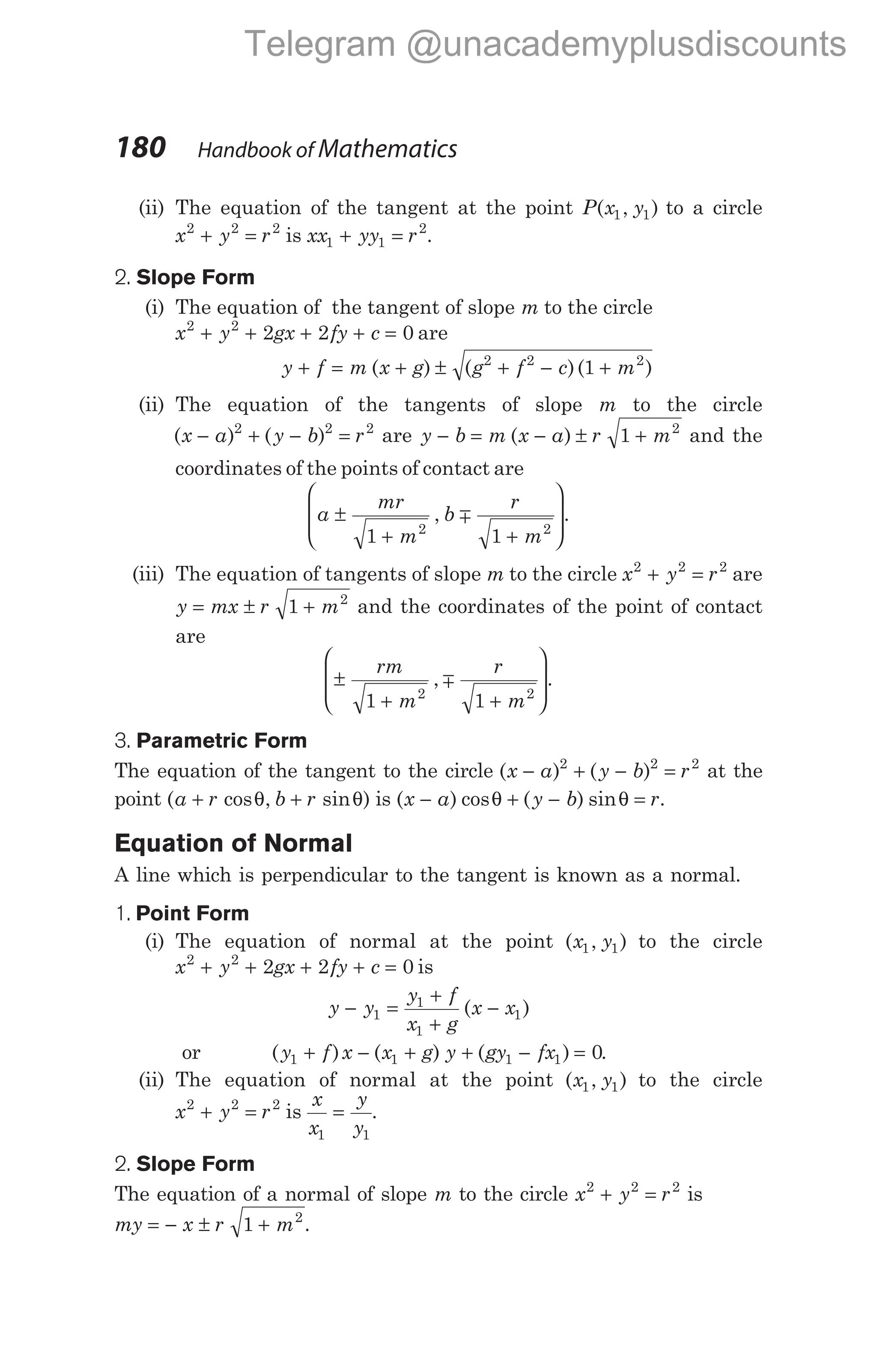 (ii) The equation of the tangent at the point P x y
( , )
1 1 to a circle
x y r
2 2 2
+ = is xx yy r
1 1
2
+ = .
2. Slope Form
(i) The equation of the tangent of slope m to the circle
x y gx fy c
2 2
2 2 0
+ + + + = are
y f m x g
+ = + ±
( ) ( )( )
g f c m
2 2 2
1
+ − +
(ii) The equation of the tangents of slope m to the circle
( ) ( )
x a y b r
− + − =
2 2 2
are y b m x a r m
− = − ± +
( ) 1 2
and the
coordinates of the points of contact are
a
mr
m
b
r
m
±
+ +








1 1
2 2
, m .
(iii) The equation of tangents of slope m to the circle x y r
2 2 2
+ = are
y mx r m
= ± +
1 2
and the coordinates of the point of contact
are
±
+ +








rm
m
r
m
1 1
2 2
, m .
3. Parametric Form
The equation of the tangent to the circle ( ) ( )
x a y b r
− + − =
2 2 2
at the
point ( cos , sin )
a r b r
+ +
θ θ is ( ) cos ( ) sin
x a y b r
− + − =
θ θ .
Equation of Normal
A line which is perpendicular to the tangent is known as a normal.
1. Point Form
(i) The equation of normal at the point ( , )
x y
1 1 to the circle
x y gx fy c
2 2
2 2 0
+ + + + = is
y y
y f
x g
x x
− =
+
+
−
1
1
1
1
( )
or ( ) ( ) ( )
y f x x g y gy fx
1 1 1 1 0
+ − + + − = .
(ii) The equation of normal at the point ( , )
x y
1 1 to the circle
x y r
2 2 2
+ = is
x
x
y
y
1 1
= .
2. Slope Form
The equation of a normal of slope m to the circle x y r
2 2 2
+ = is
my = − ± +
x r m
1 2
.
180 Handbook of Mathematics
Telegram @unacademyplusdiscounts
 