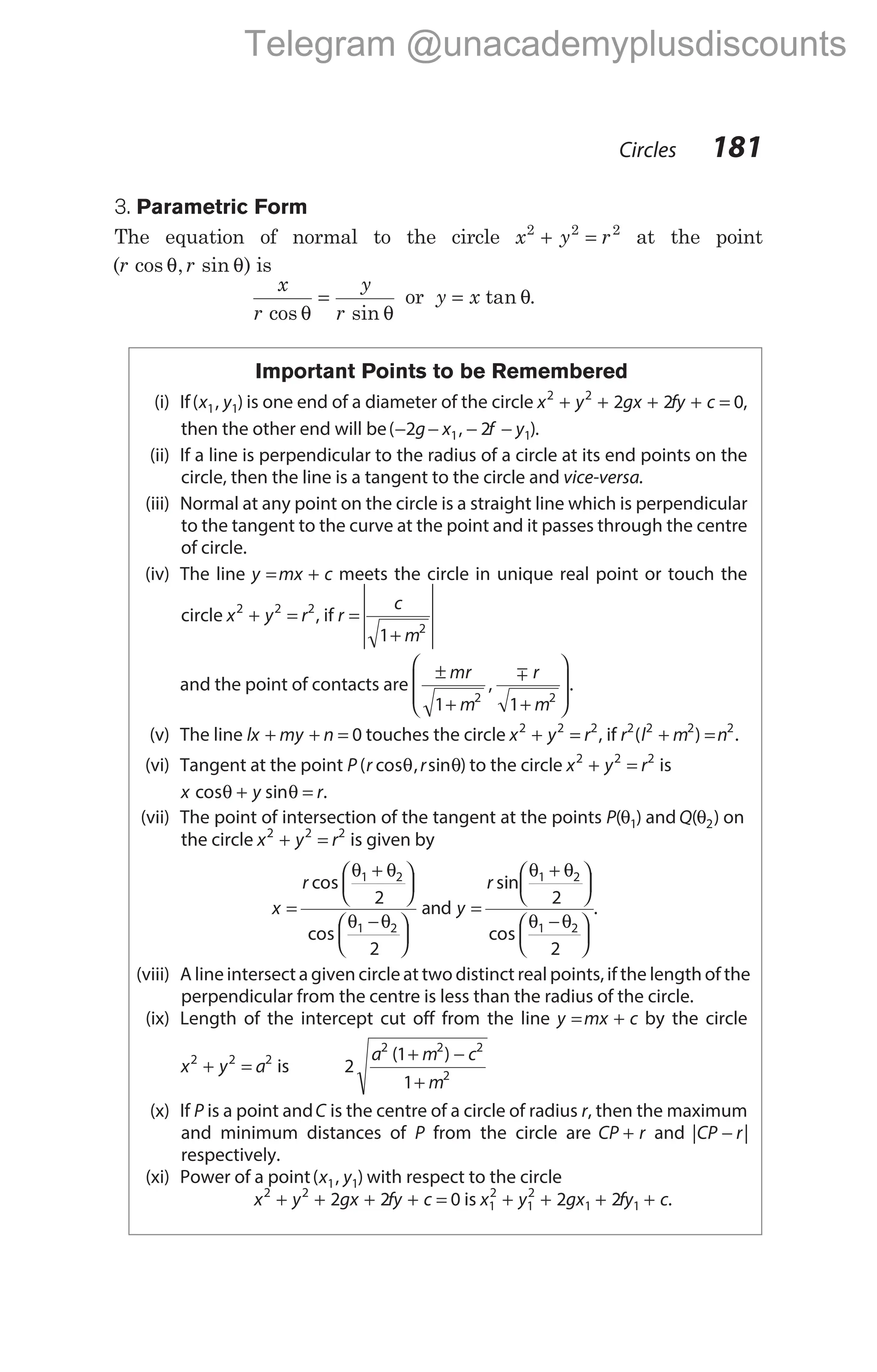 3. Parametric Form
The equation of normal to the circle x y r
2 2 2
+ = at the point
( cos , sin )
r r
θ θ is
x
r
y
r
cos sin
θ θ
= or y x
= tan θ.
Important Points to be Remembered
(i) If( , )
x y
1 1 is one end of a diameter of the circle x y gx fy c
2 2
2 2 0
+ + + + = ,
then the other end will be( , )
− − − −
2 2
1 1
g x f y .
(ii) If a line is perpendicular to the radius of a circle at its end points on the
circle, then the line is a tangent to the circle and vice-versa.
(iii) Normal at any point on the circle is a straight line which is perpendicular
to the tangent to the curve at the point and it passes through the centre
of circle.
(iv) The line y mx c
= + meets the circle in unique real point or touch the
circle x y r
2 2 2
+ = , if r
c
m
=
+








1 2
and the point of contacts are
±
+ +








mr
m
r
m
1 1
2 2
,
m
.
(v) The line lx my n
+ + = 0 touches the circle x y r
2 2 2
+ = , if r l m n
2 2 2 2
( )
+ = .
(vi) Tangent at the point P r r
( cos , sin )
θ θ to the circle x y r
2 2 2
+ = is
x y r
cos sin
θ θ
+ = .
(vii) The point of intersection of the tangent at the points P( )
θ1 and Q( )
θ2 on
the circle x y r
2 2 2
+ = is given by
x
r
=
+






−






cos
cos
θ θ
θ θ
1 2
1 2
2
2
and y
r
=
+






−






sin
cos
θ θ
θ θ
1 2
1 2
2
2
.
(viii) A line intersect a given circle at two distinct real points, if the length of the
perpendicular from the centre is less than the radius of the circle.
(ix) Length of the intercept cut off from the line y mx c
= + by the circle
x y a
2 2 2
+ = is 2
1
1
2 2 2
2
a m c
m
( )
+ −
+
(x) If P is a point andC is the centre of a circle of radius r, then the maximum
and minimum distances of P from the circle are CP r
+ and | |
CP r
−
respectively.
(xi) Power of a point( , )
x y
1 1 with respect to the circle
x y gx fy c
2 2
2 2 0
+ + + + = is x y gx fy c
1
2
1
2
1 1
2 2
+ + + + .
Circles 181
Telegram @unacademyplusdiscounts
 