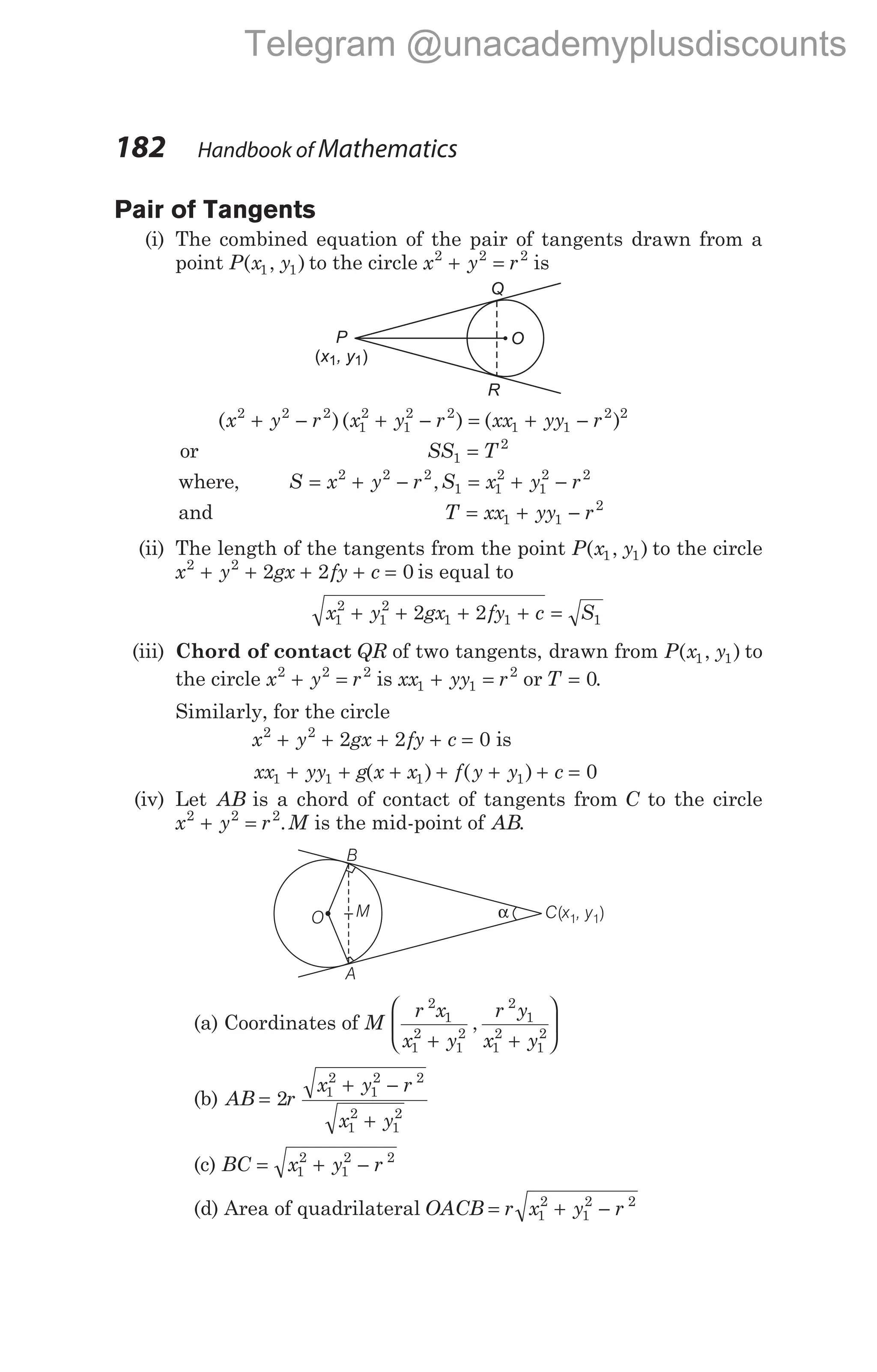 Pair of Tangents
(i) The combined equation of the pair of tangents drawn from a
point P x y
( , )
1 1 to the circle x y r
2 2 2
+ = is
( )( )
x y r x y r
2 2 2
1
2
1
2 2
+ − + − = + −
( )
xx yy r
1 1
2 2
or SS T
1
2
=
where, S x y r S x y r
= + − = + −
2 2 2
1 1
2
1
2 2
,
and T xx yy r
= + −
1 1
2
(ii) The length of the tangents from the point P x y
( , )
1 1 to the circle
x y gx fy c
2 2
2 2 0
+ + + + = is equal to
x y gx fy c S
1
2
1
2
1 1 1
2 2
+ + + + =
(iii) Chord of contact QR of two tangents, drawn from P x y
( , )
1 1 to
the circle x y r
2 2 2
+ = is xx yy r
1 1
2
+ = or T = 0.
Similarly, for the circle
x y gx fy c
2 2
2 2 0
+ + + + = is
xx yy g x x f y y c
1 1 1 1 0
+ + + + + + =
( ) ( )
(iv) Let AB is a chord of contact of tangents from C to the circle
x y r M
2 2 2
+ = . is the mid-point of AB.
(a) Coordinates of M
r x
x y
r y
x y
2
1
1
2
1
2
2
1
1
2
1
2
+ +






,
(b) AB r
x y r
x y
=
+ −
+
2 1
2
1
2 2
1
2
1
2
(c) BC x y r
= + −
1
2
1
2 2
(d) Area of quadrilateral OACB r x y r
= + −
1
2
1
2 2
182 Handbook of Mathematics
P
x , y
( )
1 1
Q
R
O
α C x , y
( )
1
1
O
B
A
M
Telegram @unacademyplusdiscounts
 