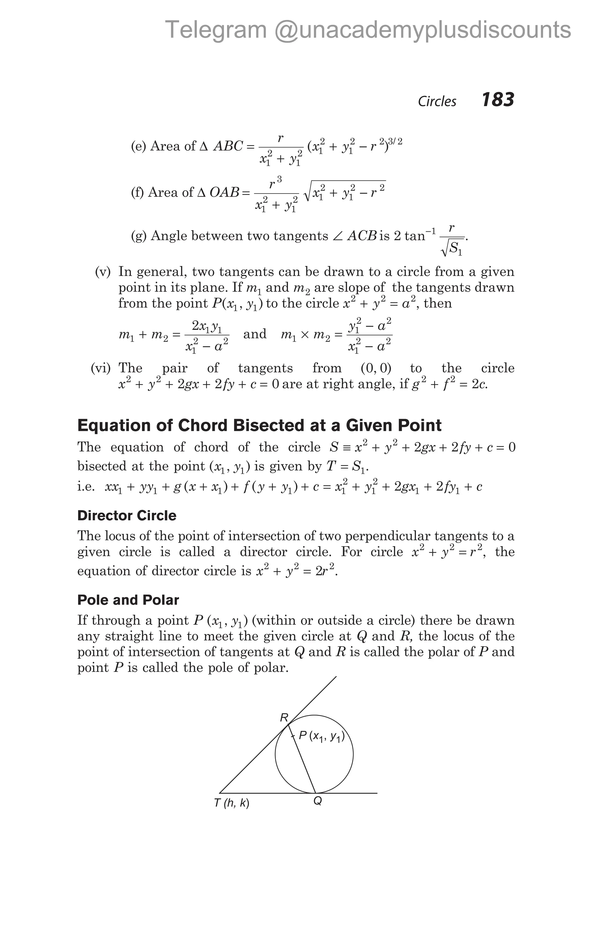 (e) Area of ∆ ABC
r
x y
x y r
=
+
+ −
1
2
1
2 1
2
1
2 2 3 2
( ) /
(f) Area of ∆ OAB
r
x y
x y r
=
+
+ −
3
1
2
1
2 1
2
1
2 2
(g) Angle between two tangents ∠ ACB is 2 1
1
tan− r
S
.
(v) In general, two tangents can be drawn to a circle from a given
point in its plane. If m1 and m2 are slope of the tangents drawn
from the point P x y
( , )
1 1 to the circle x y a
2 2 2
+ = , then
m m
x y
x a
1 2
1 1
1
2 2
2
+ =
−
and m m
y a
x a
1 2
1
2 2
1
2 2
× =
−
−
(vi) The pair of tangents from ( , )
0 0 to the circle
x y gx fy c
2 2
2 2 0
+ + + + = are at right angle, if g f c
2 2
2
+ = .
Equation of Chord Bisected at a Given Point
The equation of chord of the circle S x y gx fy c
≡ + + + + =
2 2
2 2 0
bisected at the point ( , )
x y
1 1 is given by T S
= 1.
i.e. xx yy g x x f y y c
1 1 1 1
+ + + + + +
( ) ( ) = + + + +
x y gx fy c
1
2
1
2
1 1
2 2
Director Circle
The locus of the point of intersection of two perpendicular tangents to a
given circle is called a director circle. For circle x y r
2 2 2
+ = , the
equation of director circle is x y r
2 2 2
2
+ = .
Pole and Polar
If through a point P ( , )
x y
1 1 (within or outside a circle) there be drawn
any straight line to meet the given circle at Q and R, the locus of the
point of intersection of tangents at Q and R is called the polar of P and
point P is called the pole of polar.
Circles 183
R
Q
T (h, k)
P x y
( , )
1 1
Telegram @unacademyplusdiscounts
 