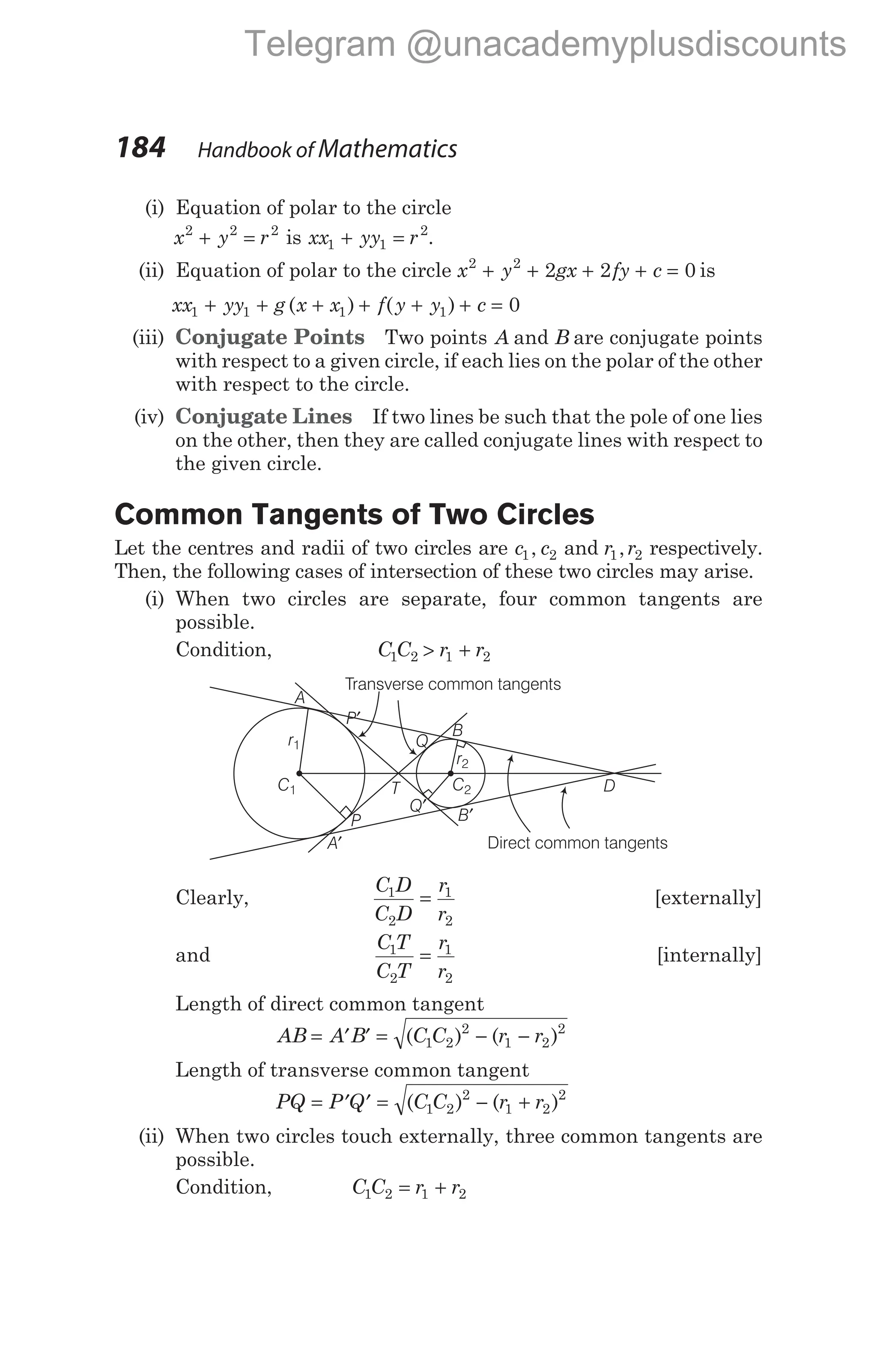 (i) Equation of polar to the circle
x y r
2 2 2
+ = is xx yy r
1 1
2
+ = .
(ii) Equation of polar to the circle x y gx fy c
2 2
2 2 0
+ + + + = is
xx yy g x x f y y c
1 1 1 1 0
+ + + + + + =
( ) ( )
(iii) Conjugate Points Two points A and B are conjugate points
with respect to a given circle, if each lies on the polar of the other
with respect to the circle.
(iv) Conjugate Lines If two lines be such that the pole of one lies
on the other, then they are called conjugate lines with respect to
the given circle.
Common Tangents of Two Circles
Let the centres and radii of two circles are c c
1 2
, and r r
1 2
, respectively.
Then, the following cases of intersection of these two circles may arise.
(i) When two circles are separate, four common tangents are
possible.
Condition, C C r r
1 2 1 2
> +
Clearly,
C D
C D
r
r
1
2
1
2
= [externally]
and
C T
C T
r
r
1
2
1
2
= [internally]
Length of direct common tangent
AB A B C C r r
= ′ ′ = − −
( ) ( )
1 2
2
1 2
2
Length of transverse common tangent
PQ P Q C C r r
= ′ ′ = − +
( ) ( )
1 2
2
1 2
2
(ii) When two circles touch externally, three common tangents are
possible.
Condition, C C r r
1 2 1 2
= +
184 Handbook of Mathematics
C1
r1
P
A′
B′
Q′
C2
r2
Q
B
P′
A
T
Transverse common tangents
Direct common tangents
D
Telegram @unacademyplusdiscounts
 