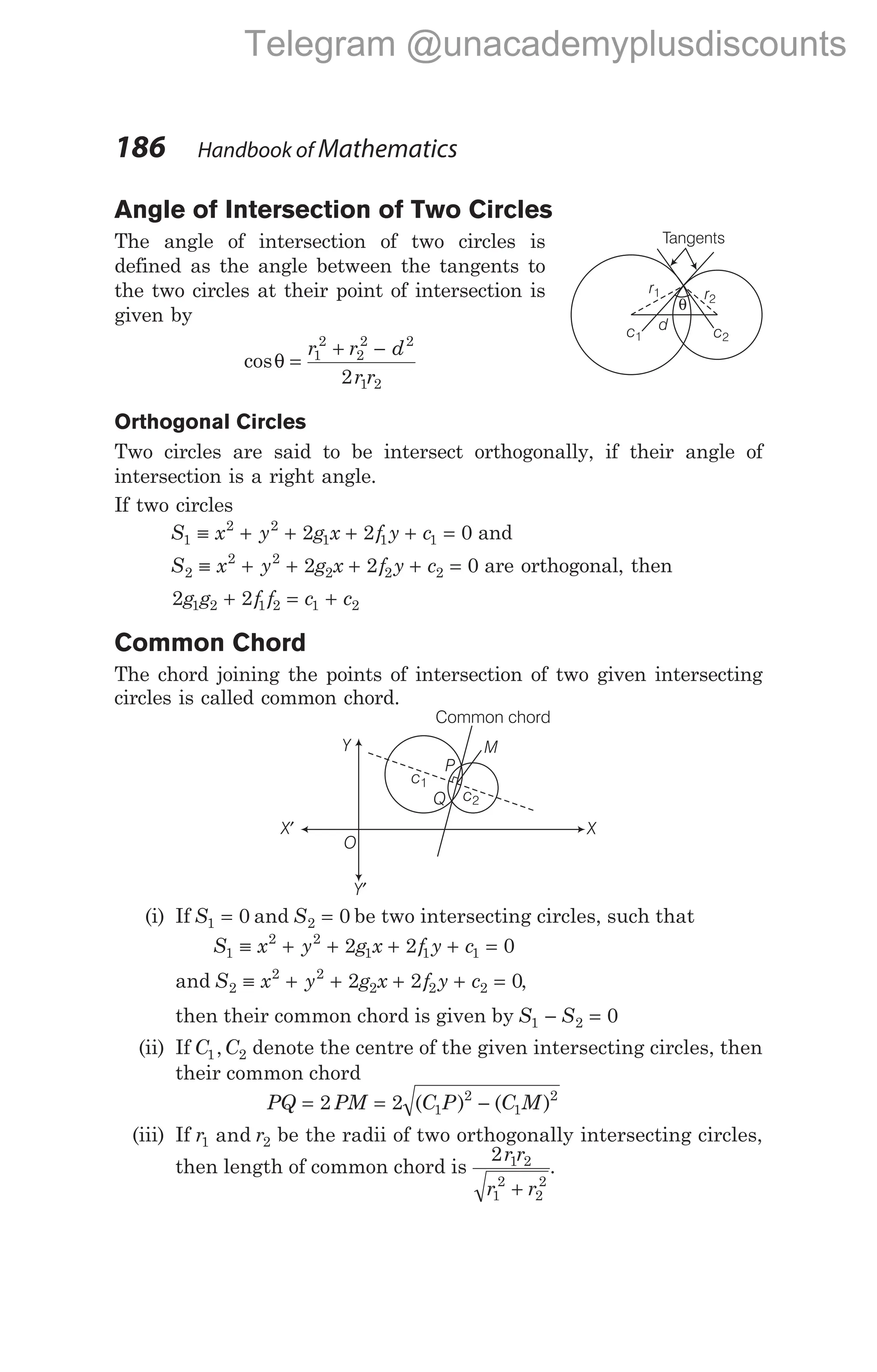 Angle of Intersection of Two Circles
The angle of intersection of two circles is
defined as the angle between the tangents to
the two circles at their point of intersection is
given by
cosθ =
+ −
r r d
r r
1
2
2
2 2
1 2
2
Orthogonal Circles
Two circles are said to be intersect orthogonally, if their angle of
intersection is a right angle.
If two circles
S x y g x f y c
1
2 2
1 1 1
2 2 0
≡ + + + + = and
S x y g x f y c
2
2 2
2 2 2
2 2 0
≡ + + + + = are orthogonal, then
2 2
1 2 1 2 1 2
g g f f c c
+ = +
Common Chord
The chord joining the points of intersection of two given intersecting
circles is called common chord.
(i) If S1 0
= and S2 0
= be two intersecting circles, such that
S x y g x f y c
1
2 2
1 1 1
2 2 0
≡ + + + + =
and S x y g x f y c
2
2 2
2 2 2
2 2 0
≡ + + + + = ,
then their common chord is given by S S
1 2 0
− =
(ii) If C C
1 2
, denote the centre of the given intersecting circles, then
their common chord
PQ PM C P C M
= = −
2 2 1
2
1
2
( ) ( )
(iii) If r r
1 2
and be the radii of two orthogonally intersecting circles,
then length of common chord is
2 1 2
1
2
2
2
r r
r r
+
.
186 Handbook of Mathematics
O
Y′
Y
X
X′
c2
c1
Q
P
M
Common chord
θ
d
c1 c2
r2
r1
Tangents
Telegram @unacademyplusdiscounts
 