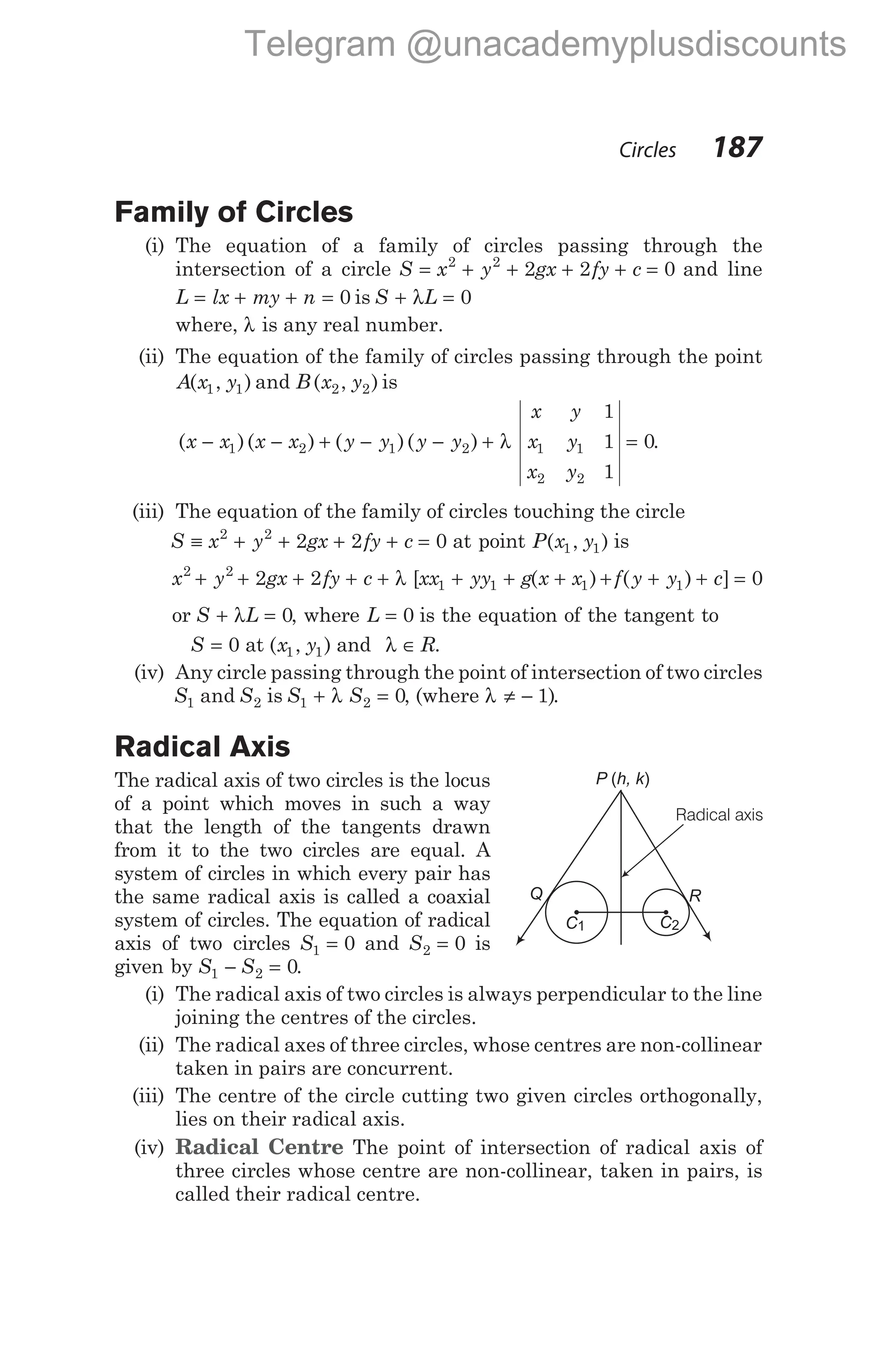 Family of Circles
(i) The equation of a family of circles passing through the
intersection of a circle S x y gx fy c
= + + + + =
2 2
2 2 0 and line
L lx my n
= + + = 0 is S L
+ λ = 0
where, λ is any real number.
(ii) The equation of the family of circles passing through the point
A x y
( , )
1 1 and B x y
( , )
2 2 is
( )( ) ( )( )
x x x x y y y y
− − + − − + λ
1 2 1 2
x y
x y
x y
1
1
1
0
1 1
2 2
= .
(iii) The equation of the family of circles touching the circle
S x y gx fy c
≡ + + + + =
2 2
2 2 0 at point P x y
( , )
1 1 is
x y gx fy c xx yy g x x
2 2
1 1 1
2 2
+ + + + + λ + + +
[ ( ) + + + =
f y y c
( ) ]
1 0
or S L
+ λ = 0, where L = 0 is the equation of the tangent to
S = 0 at ( , )
x y
1 1 and λ ∈ R.
(iv) Any circle passing through the point of intersection of two circles
S1 and S2 is S S
1 2 0
+ λ = , (where λ ≠ − 1).
Radical Axis
The radical axis of two circles is the locus
of a point which moves in such a way
that the length of the tangents drawn
from it to the two circles are equal. A
system of circles in which every pair has
the same radical axis is called a coaxial
system of circles. The equation of radical
axis of two circles S1 0
= and S2 0
= is
given by S S
1 2 0
− = .
(i) The radical axis of two circles is always perpendicular to the line
joining the centres of the circles.
(ii) The radical axes of three circles, whose centres are non-collinear
taken in pairs are concurrent.
(iii) The centre of the circle cutting two given circles orthogonally,
lies on their radical axis.
(iv) Radical Centre The point of intersection of radical axis of
three circles whose centre are non-collinear, taken in pairs, is
called their radical centre.
Circles 187
C1
R
Q
P h, k
( )
C2
Radical axis
Telegram @unacademyplusdiscounts
 