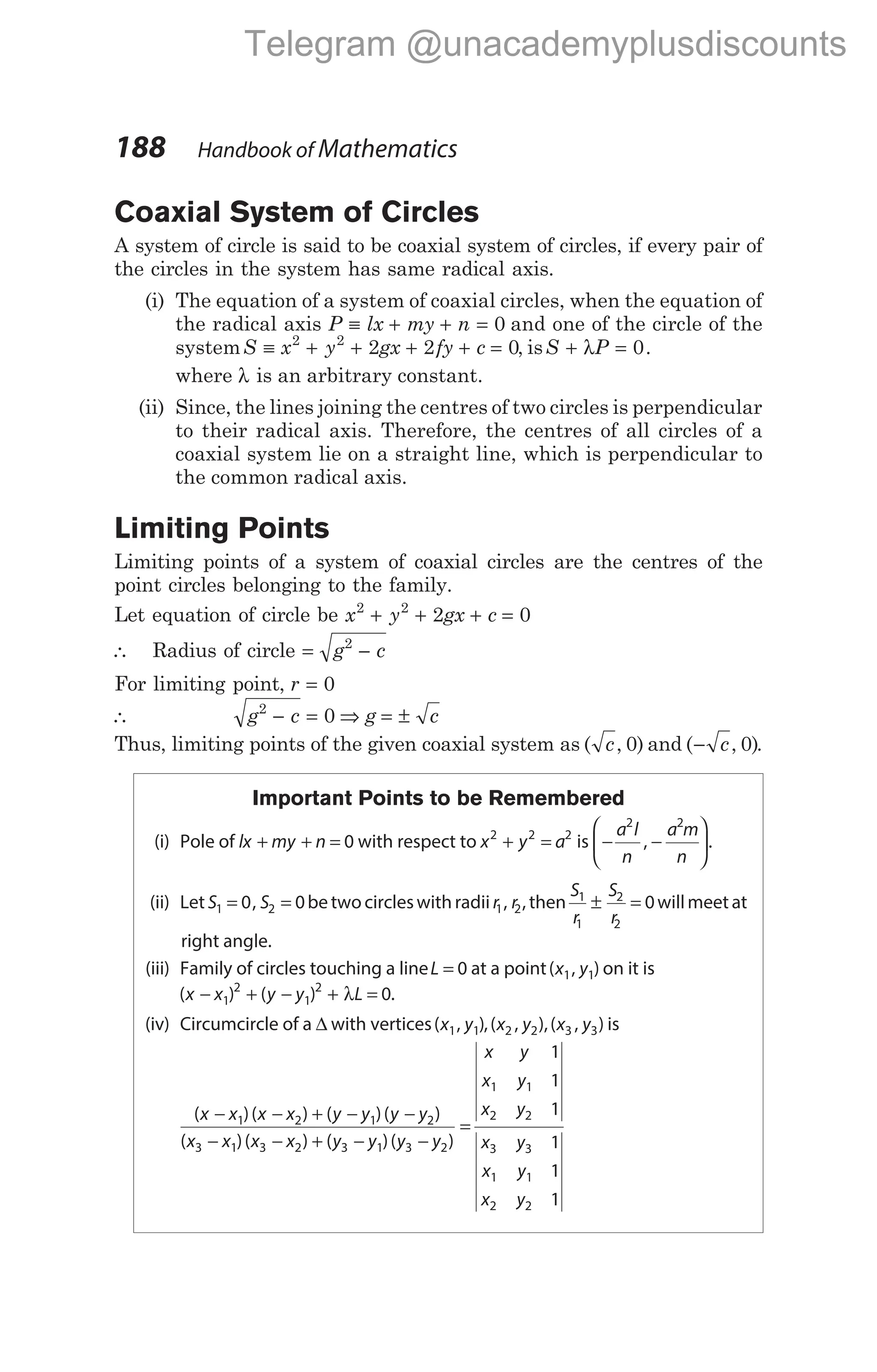 Coaxial System of Circles
A system of circle is said to be coaxial system of circles, if every pair of
the circles in the system has same radical axis.
(i) The equation of a system of coaxial circles, when the equation of
the radical axis P lx my n
≡ + + = 0 and one of the circle of the
systemS x y gx fy c
≡ + + + + =
2 2
2 2 0, isS P
+ =
λ 0.
where λ is an arbitrary constant.
(ii) Since, the lines joining the centres of two circles is perpendicular
to their radical axis. Therefore, the centres of all circles of a
coaxial system lie on a straight line, which is perpendicular to
the common radical axis.
Limiting Points
Limiting points of a system of coaxial circles are the centres of the
point circles belonging to the family.
Let equation of circle be x y gx c
2 2
2 0
+ + + =
∴ Radius of circle = −
g c
2
For limiting point, r = 0
∴ g c g c
2
0
− = ⇒ = ±
Thus, limiting points of the given coaxial system as ( , )
c 0 and ( , )
− c 0 .
Important Points to be Remembered
(i) Pole of lx my n
+ + = 0 with respect to x y a
2 2 2
+ = is − −






a l
n
a m
n
2 2
, .
(ii) Let S S
1 2
0 0
= =
, betwocircleswithradii r r
1 2
, , then
S
r
S
r
1
1
2
2
0
± = willmeet at
right angle.
(iii) Family of circles touching a lineL = 0 at a point( , )
x y
1 1 on it is
( ) ( )
x x y y L
− + − + λ =
1
2
1
2
0.
(iv) Circumcircle of a ∆ with vertices( , )
x y
1 1 ,( , ),( , )
x y x y
2 2 3 3 is
( )( ) ( )( )
( )( ) ( )(
x x x x y y y y
x x x x y y y
− − + − −
− − + −
1 2 1 2
3 1 3 2 3 1 3 − y2)
=
x y
x y
x y
x y
x y
x y
1
1
1
1
1
1
1 1
2 2
3 3
1 1
2 2
188 Handbook of Mathematics
Telegram @unacademyplusdiscounts
 