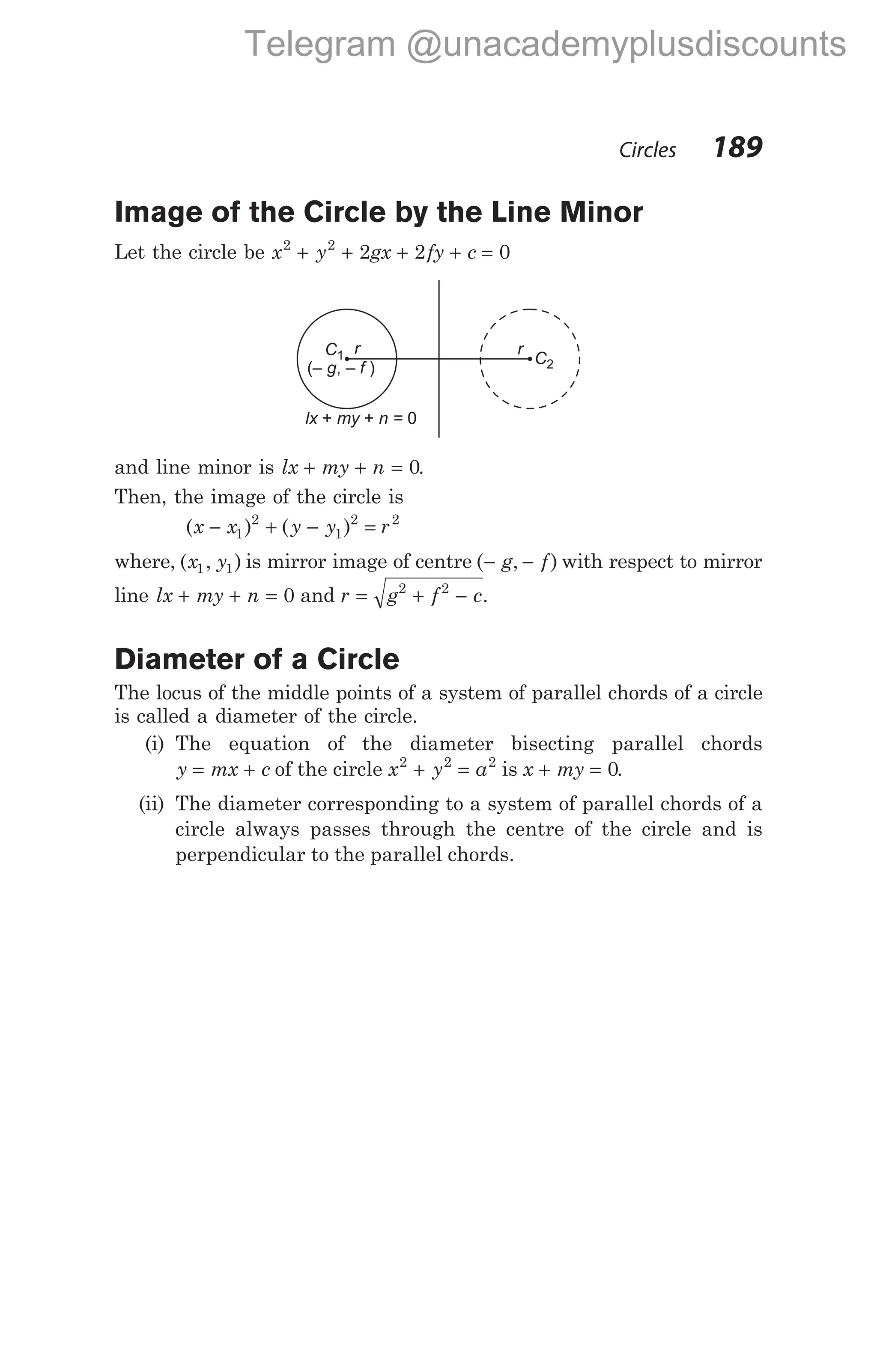 Image of the Circle by the Line Minor
Let the circle be x y gx fy c
2 2
2 2 0
+ + + + =
and line minor is lx my n
+ + = 0.
Then, the image of the circle is
( ) ( )
x x y y r
− + − =
1
2
1
2 2
where, ( , )
x y
1 1 is mirror image of centre ( , )
− −
g f with respect to mirror
line lx my n
+ + = 0 and r g f c
= + −
2 2
.
Diameter of a Circle
The locus of the middle points of a system of parallel chords of a circle
is called a diameter of the circle.
(i) The equation of the diameter bisecting parallel chords
y mx c
= + of the circle x y a
2 2 2
+ = is x my
+ = 0.
(ii) The diameter corresponding to a system of parallel chords of a
circle always passes through the centre of the circle and is
perpendicular to the parallel chords.
Circles 189
r
(– , – )
g f
lx my n =
+ + 0
C1 C2
r
Telegram @unacademyplusdiscounts
 