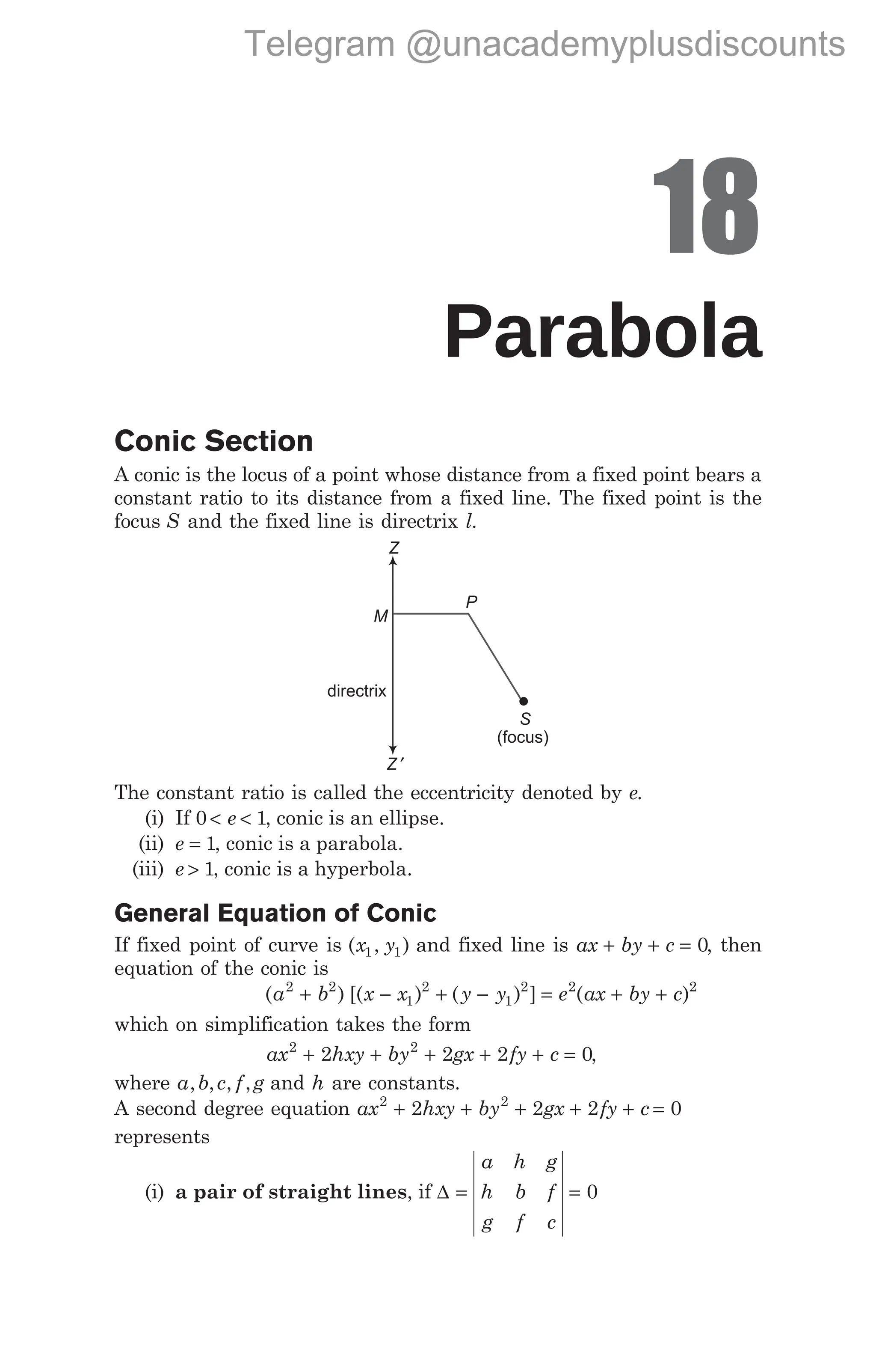 18
Parabola
Conic Section
A conic is the locus of a point whose distance from a fixed point bears a
constant ratio to its distance from a fixed line. The fixed point is the
focus S and the fixed line is directrix l.
The constant ratio is called the eccentricity denoted by e.
(i) If 0 1
< <
e , conic is an ellipse.
(ii) e = 1, conic is a parabola.
(iii) e > 1, conic is a hyperbola.
General Equation of Conic
If fixed point of curve is ( , )
x y
1 1 and fixed line is ax by c
+ + = 0, then
equation of the conic is
( ) [( ) ( ) ]
a b x x y y
2 2
1
2
1
2
+ − + − = + +
e ax by c
2 2
( )
which on simplification takes the form
ax hxy by gx fy c
2 2
2 2 2 0
+ + + + + = ,
where a b c f g
, , , , and h are constants.
A second degree equation ax hxy by gx fy c
2 2
2 2 2 0
+ + + + + =
represents
(i) a pair of straight lines, if ∆ = =
a h g
h b f
g f c
0
S
P
Z
Z ′
M
directrix
(focus)
Telegram @unacademyplusdiscounts
 