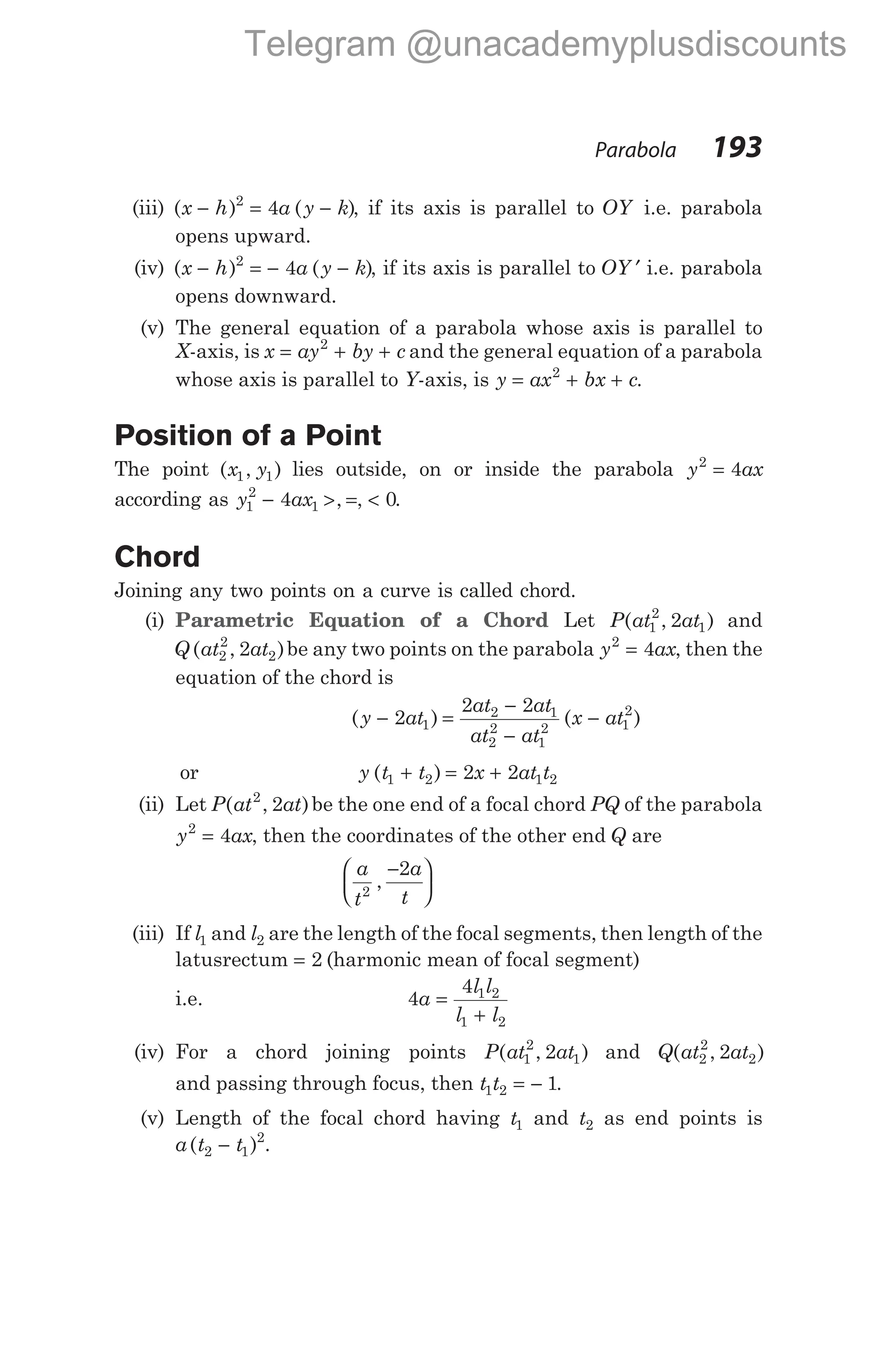 (iii) ( ) ( )
x h a y k
− = −
2
4 , if its axis is parallel to OY i.e. parabola
opens upward.
(iv) ( ) ( )
x h a y k
− = − −
2
4 , if its axis is parallel to OY ′ i.e. parabola
opens downward.
(v) The general equation of a parabola whose axis is parallel to
X-axis, is x ay by c
= + +
2
and the general equation of a parabola
whose axis is parallel to Y-axis, is y ax bx c
= + +
2
.
Position of a Point
The point ( , )
x y
1 1 lies outside, on or inside the parabola y ax
2
4
=
according as y ax
1
2
1
4
− > =
, , < 0.
Chord
Joining any two points on a curve is called chord.
(i) Parametric Equation of a Chord Let P at at
( , )
1
2
1
2 and
Q at at
( , )
2
2
2
2 be any two points on the parabola y ax
2
4
= , then the
equation of the chord is
( ) ( )
y at
at at
at at
x at
− =
−
−
−
2
2 2
1
2 1
2
2
1
2 1
2
or y t t x at t
( )
1 2 1 2
2 2
+ = +
(ii) Let P at at
( , )
2
2 be the one end of a focal chord PQ of the parabola
y ax
2
4
= , then the coordinates of the other end Q are
a
t
a
t
2
2
,
−






(iii) If l1 and l2 are the length of the focal segments, then length of the
latusrectum = 2 (harmonic mean of focal segment)
i.e. 4
4 1 2
1 2
a
l l
l l
=
+
(iv) For a chord joining points P at at
( , )
1
2
1
2 and Q at at
( , )
2
2
2
2
and passing through focus, then t t
1 2 1
= − .
(v) Length of the focal chord having t1 and t2 as end points is
a t t
( )
2 1
2
− .
Parabola 193
Telegram @unacademyplusdiscounts
 