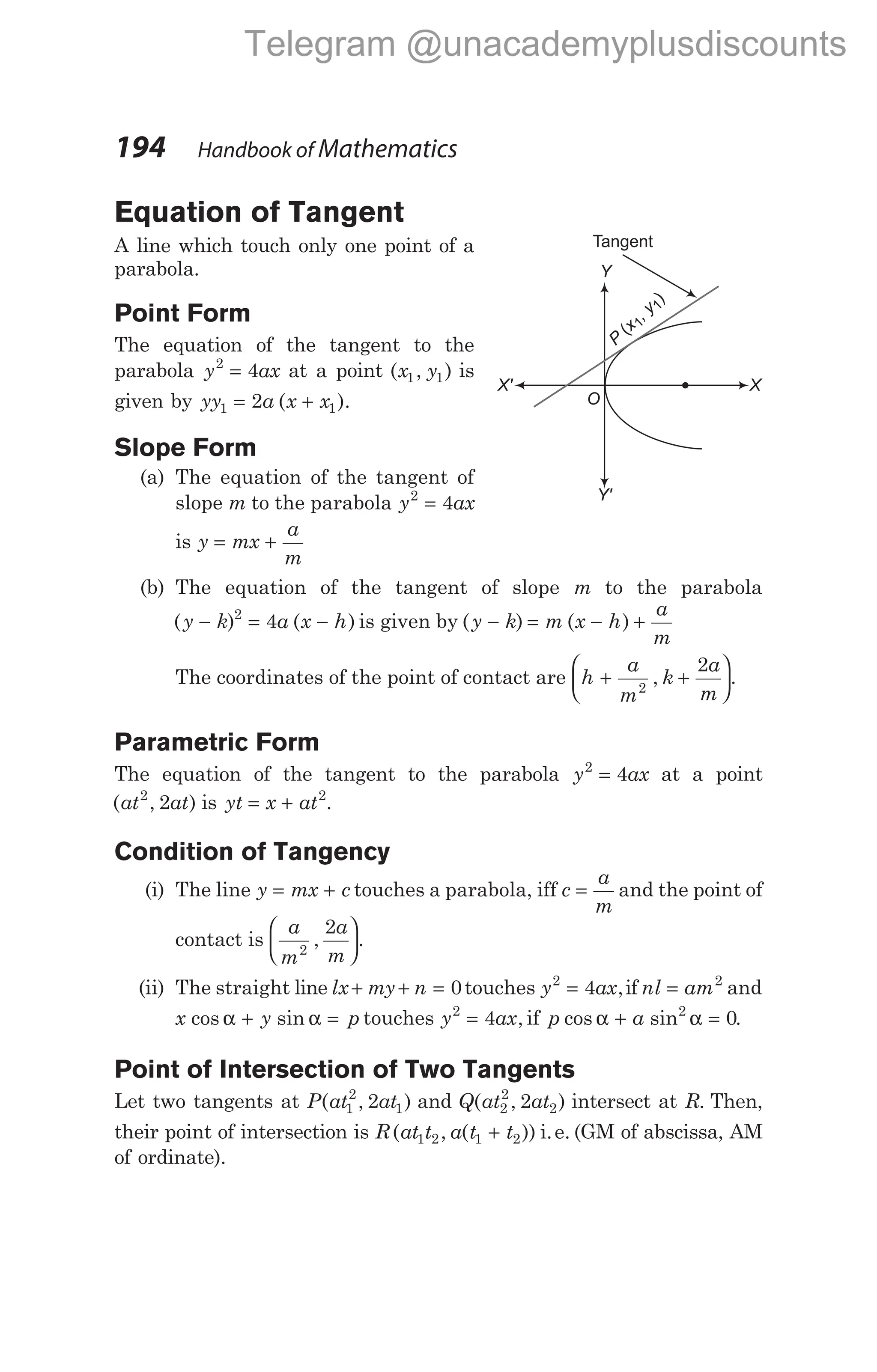 Equation of Tangent
A line which touch only one point of a
parabola.
Point Form
The equation of the tangent to the
parabola y ax
2
4
= at a point ( , )
x y
1 1 is
given by yy a x x
1 1
2
= +
( ).
Slope Form
(a) The equation of the tangent of
slope m to the parabola y ax
2
4
=
is y mx
a
m
= +
(b) The equation of the tangent of slope m to the parabola
( ) ( )
y k a x h
− = −
2
4 is given by ( ) ( )
y k m x h
a
m
− = − +
The coordinates of the point of contact are h
a
m
k
a
m
+ +






2
2
, .
Parametric Form
The equation of the tangent to the parabola y ax
2
4
= at a point
( , )
at at
2
2 is yt x at
= + 2
.
Condition of Tangency
(i) The line y mx c
= + touches a parabola, iff c
a
m
= and the point of
contact is
a
m
a
m
2
2
, .






(ii) The straight line lx my n
+ + = 0touches y ax
2
4
= ,if nl am
= 2
and
x y p
cos sin
α α
+ = touches y ax
2
4
= , if p a
cos sin .
α α
+ =
2
0
Point of Intersection of Two Tangents
Let two tangents at P at at
( , )
1
2
1
2 and Q at at
( , )
2
2
2
2 intersect at R. Then,
their point of intersection is R at t a t t
( , ( ))
1 2 1 2
+ i.e. (GM of abscissa, AM
of ordinate).
194 Handbook of Mathematics
P
x
, y
(
)
1
1
O
X' X
Y
Y'
Tangent
Telegram @unacademyplusdiscounts
 