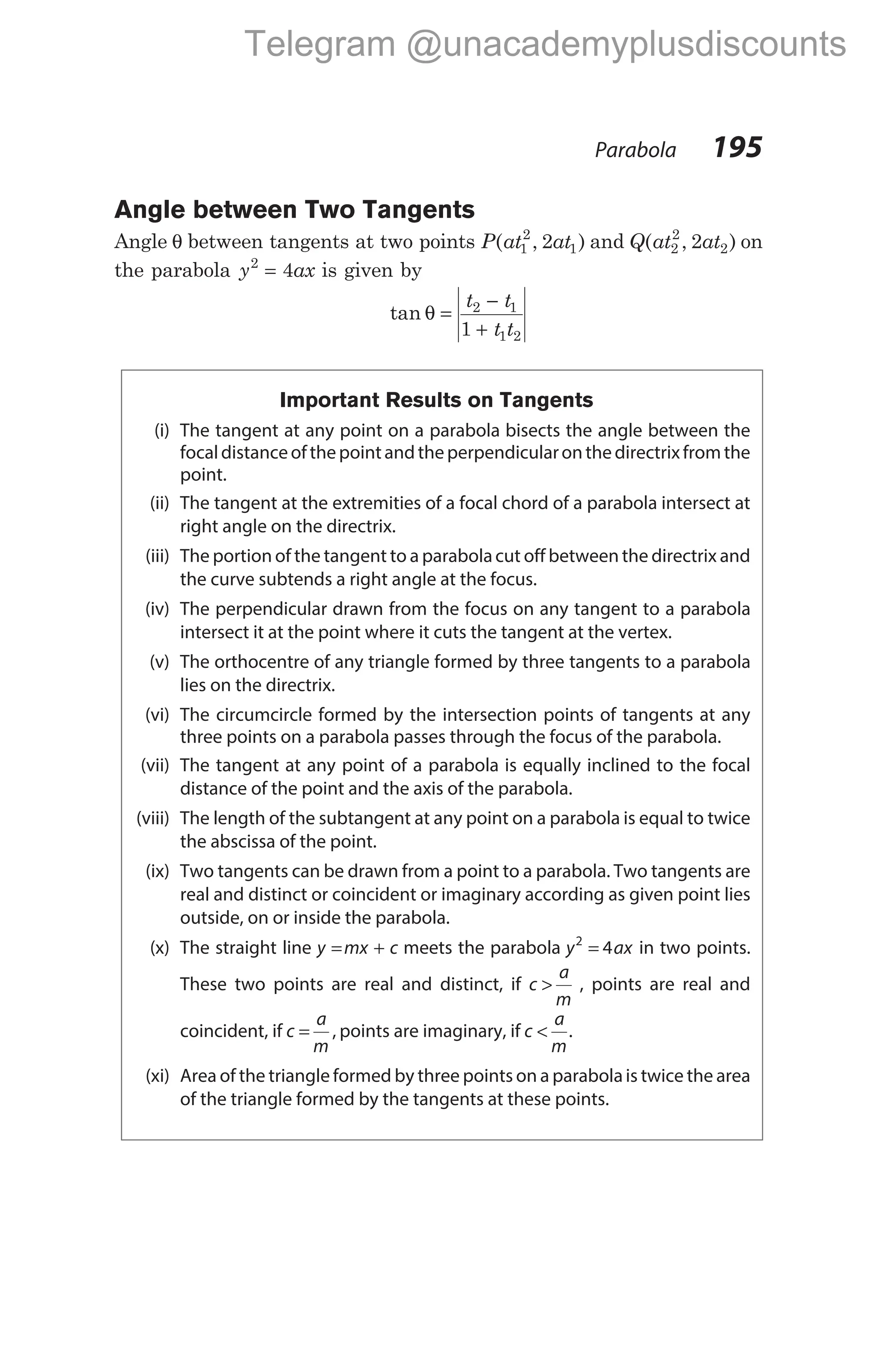 Parabola 195
Angle between Two Tangents
Angle θ between tangents at two points P at at
( , )
1
2
1
2 and Q at at
( , )
2
2
2
2 on
the parabola y ax
2
4
= is given by
tan θ =
−
+
t t
t t
2 1
1 2
1
Important Results on Tangents
(i) The tangent at any point on a parabola bisects the angle between the
focaldistanceofthe pointandthe perpendicularonthe directrixfromthe
point.
(ii) The tangent at the extremities of a focal chord of a parabola intersect at
right angle on the directrix.
(iii) The portion of the tangent to a parabolacut off between the directrix and
the curve subtends a right angle at the focus.
(iv) The perpendicular drawn from the focus on any tangent to a parabola
intersect it at the point where it cuts the tangent at the vertex.
(v) The orthocentre of any triangle formed by three tangents to a parabola
lies on the directrix.
(vi) The circumcircle formed by the intersection points of tangents at any
three points on a parabola passes through the focus of the parabola.
(vii) The tangent at any point of a parabola is equally inclined to the focal
distance of the point and the axis of the parabola.
(viii) The length of the subtangent at any point on a parabola is equal to twice
the abscissa of the point.
(ix) Two tangents can be drawn from a point to a parabola. Two tangents are
real and distinct or coincident or imaginary according as given point lies
outside, on or inside the parabola.
(x) The straight line y mx c
= + meets the parabola y ax
2
4
= in two points.
These two points are real and distinct, if c
a
m
> , points are real and
coincident, if c
a
m
= , points are imaginary, if c
a
m
< .
(xi) Area of the triangle formed by three points on a parabolais twice the area
of the triangle formed by the tangents at these points.
Telegram @unacademyplusdiscounts
 