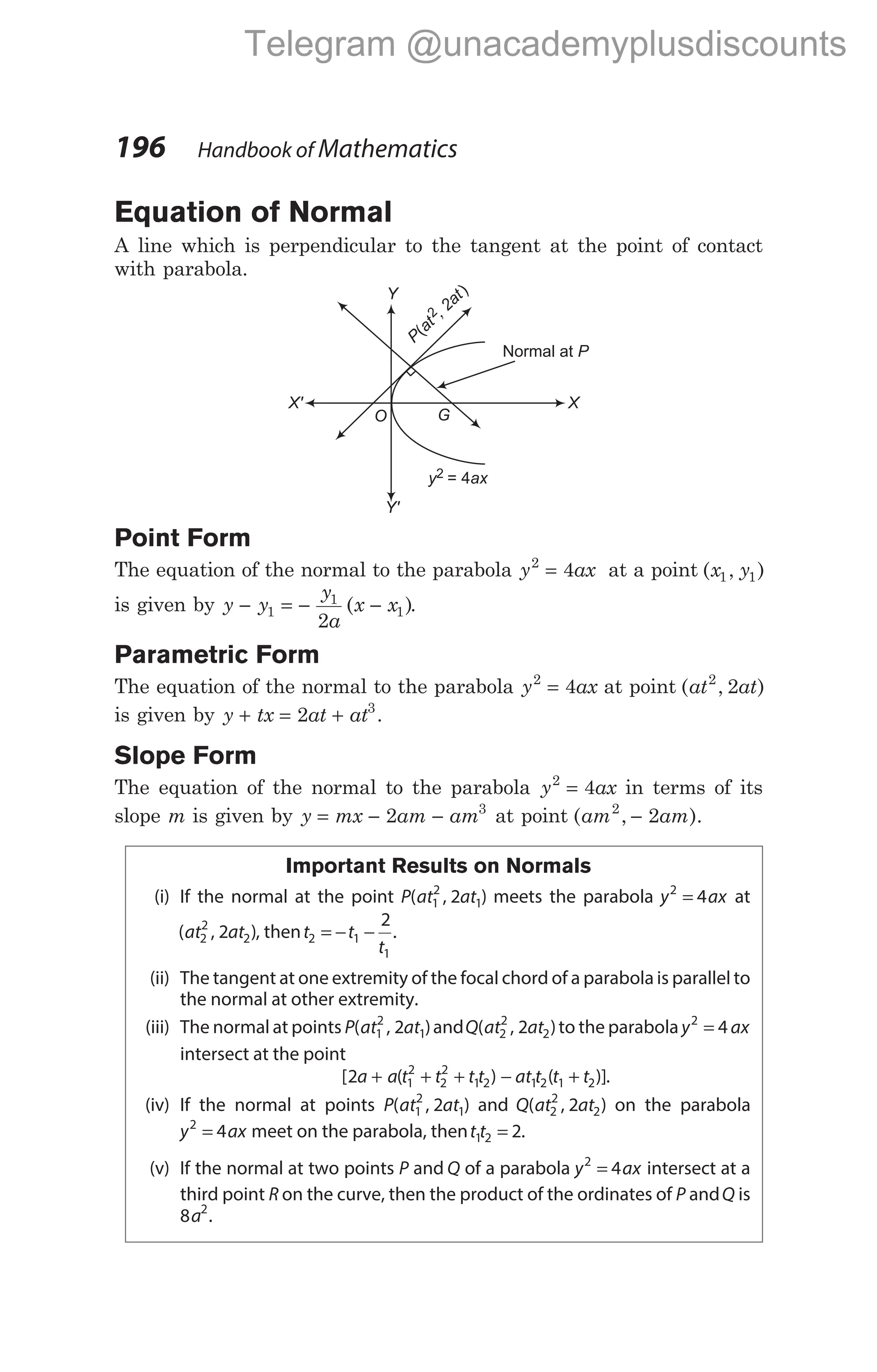 Equation of Normal
A line which is perpendicular to the tangent at the point of contact
with parabola.
Point Form
The equation of the normal to the parabola y ax
2
4
= at a point ( , )
x y
1 1
is given by y y
y
a
x x
− = − −
1
1
1
2
( ).
Parametric Form
The equation of the normal to the parabola y ax
2
4
= at point ( , )
at at
2
2
is given by y tx at at
+ = +
2 3
.
Slope Form
The equation of the normal to the parabola y ax
2
4
= in terms of its
slope m is given by y mx am am
= − −
2 3
at point ( , ).
am am
2
2
−
Important Results on Normals
(i) If the normal at the point P at at
( , )
1
2
1
2 meets the parabola y ax
2
4
= at
( , )
at at
2
2
2
2 , thent t
t
2 1
1
2
= − − .
(ii) The tangent at one extremity of the focal chord of a parabola is parallel to
the normal at other extremity.
(iii) The normal at points P at at
( , )
1
2
1
2 andQ at at
( , )
2
2
2
2 to the parabola y ax
2
4
=
intersect at the point
[ ( )
2 1
2
2
2
1 2
a a t t t t
+ + + − +
at t t t
1 2 1 2
( )].
(iv) If the normal at points P at at
( , )
1
2
1
2 and Q at at
( , )
2
2
2
2 on the parabola
y ax
2
4
= meet on the parabola, thent t
1 2 2
= .
(v) If the normal at two points P and Q of a parabola y ax
2
4
= intersect at a
third point R on the curve, then the product of the ordinates of P andQ is
8 2
a .
196 Handbook of Mathematics
P
at
, 2at
(
)
2
G
y ax
2 = 4
Normal at P
O
X' X
Y
Y'
Telegram @unacademyplusdiscounts
 