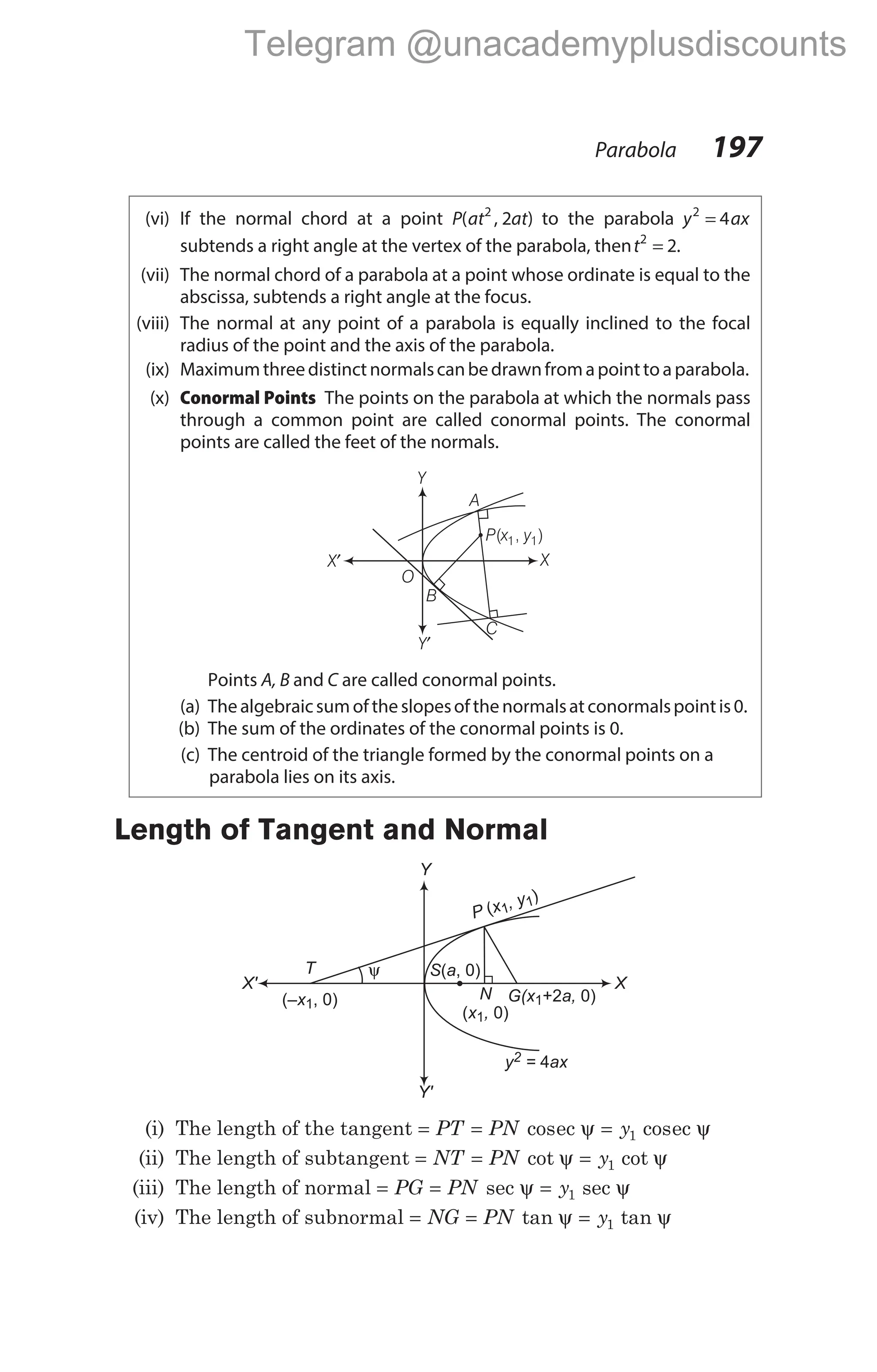 (vi) If the normal chord at a point P at at
( , )
2
2 to the parabola y ax
2
4
=
subtends a right angle at the vertex of the parabola, thent2
2
= .
(vii) The normal chord of a parabola at a point whose ordinate is equal to the
abscissa, subtends a right angle at the focus.
(viii) The normal at any point of a parabola is equally inclined to the focal
radius of the point and the axis of the parabola.
(ix) Maximumthreedistinctnormalscanbedrawnfromapointtoaparabola.
(x) Conormal Points The points on the parabola at which the normals pass
through a common point are called conormal points. The conormal
points are called the feet of the normals.
Points A, B and C are called conormal points.
(a) Thealgebraicsumoftheslopesofthenormalsatconormalspointis0.
(b) The sum of the ordinates of the conormal points is 0.
(c) The centroid of the triangle formed by the conormal points on a
parabola lies on its axis.
Length of Tangent and Normal
(i) The length of the tangent = = =
PT PN y
cos cos
ec ec
ψ ψ
1
(ii) The length of subtangent = = =
NT PN y
cot cot
ψ ψ
1
(iii) The length of normal = = =
PG PN y
sec sec
ψ ψ
1
(iv) The length of subnormal = = =
NG PN y
tan tan
ψ ψ
1
Parabola 197
X′ X
Y′
Y
O
B
C
A
P x y
( , )
1 1
ψ
T
(– , 0)
x1
S a
( , 0)
y = ax
2 4
X' X
Y
Y'
N
x ,
( 0)
1
G(x a,
1+2 0)
P x , y
(
)
1
1
Telegram @unacademyplusdiscounts
 