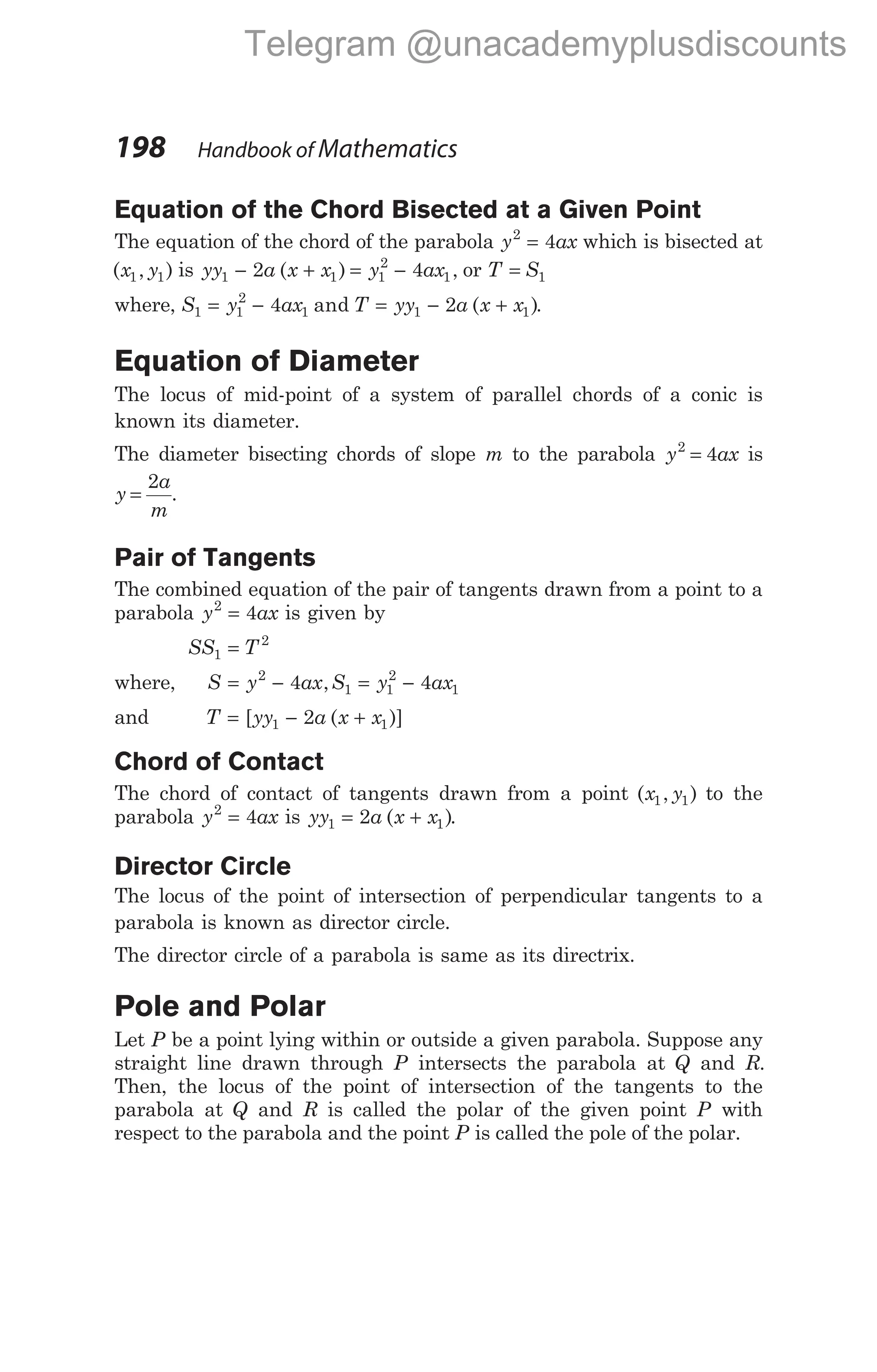 Equation of the Chord Bisected at a Given Point
The equation of the chord of the parabola y ax
2
4
= which is bisected at
( , )
x y
1 1 is yy a x x y ax
1 1 1
2
1
2 4
− + = −
( ) , or T S
= 1
where, S y ax T yy a x x
1 1
2
1 1 1
4 2
= − = − +
and ( ).
Equation of Diameter
The locus of mid-point of a system of parallel chords of a conic is
known its diameter.
The diameter bisecting chords of slope m to the parabola y ax
2
4
= is
y
a
m
=
2
.
Pair of Tangents
The combined equation of the pair of tangents drawn from a point to a
parabola y ax
2
4
= is given by
SS T
1
2
=
where, S y ax S y ax
= − = −
2
1 1
2
1
4 4
,
and T yy a x x
= − +
[ ( )]
1 1
2
Chord of Contact
The chord of contact of tangents drawn from a point ( , )
x y
1 1 to the
parabola y ax
2
4
= is yy a x x
1 1
2
= +
( ).
Director Circle
The locus of the point of intersection of perpendicular tangents to a
parabola is known as director circle.
The director circle of a parabola is same as its directrix.
Pole and Polar
Let P be a point lying within or outside a given parabola. Suppose any
straight line drawn through P intersects the parabola at Q and R.
Then, the locus of the point of intersection of the tangents to the
parabola at Q and R is called the polar of the given point P with
respect to the parabola and the point P is called the pole of the polar.
198 Handbook of Mathematics
Telegram @unacademyplusdiscounts
 
