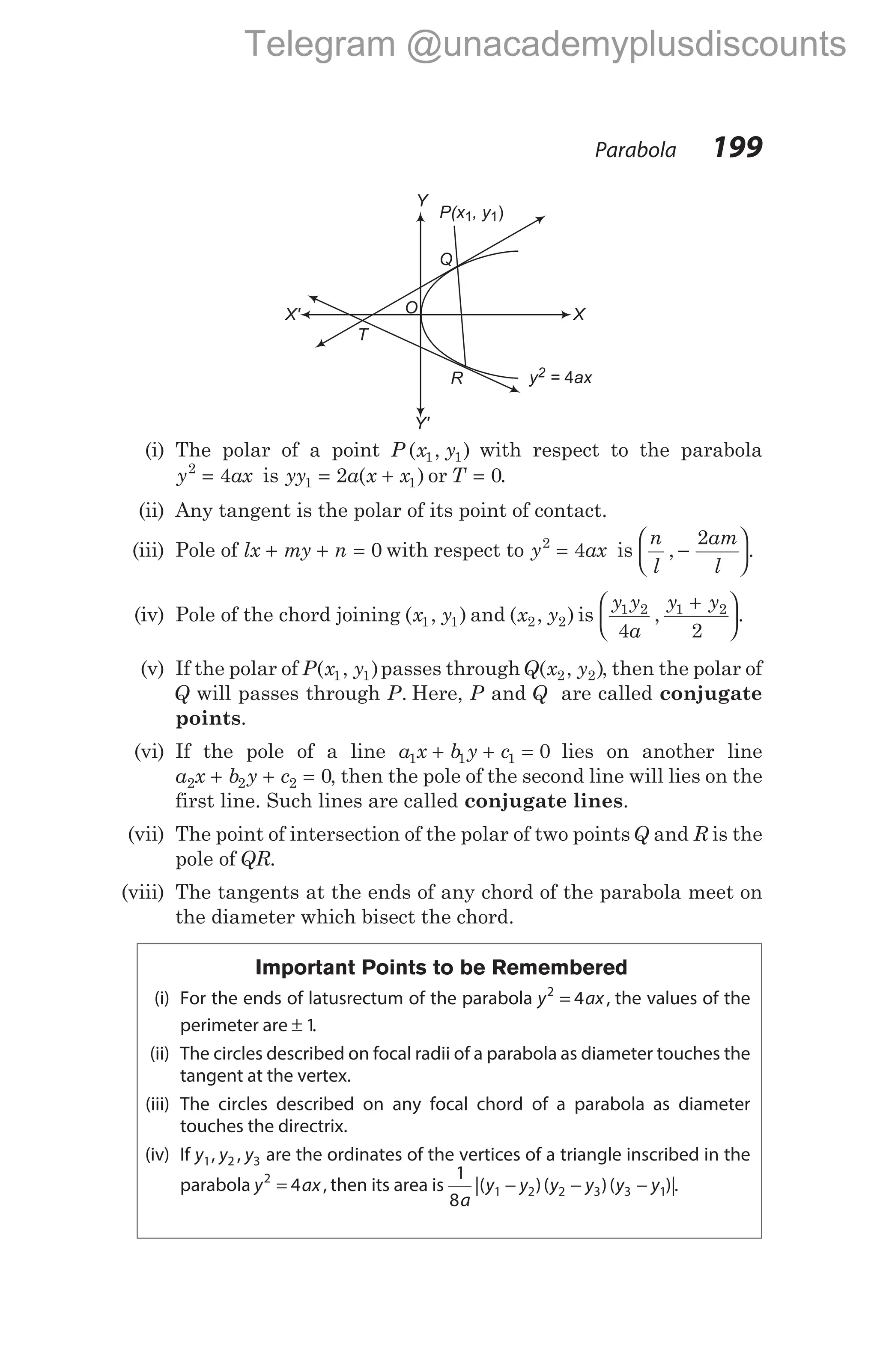 (i) The polar of a point P x y
( , )
1 1 with respect to the parabola
y ax
2
4
= is yy a x x
1 1
2
= +
( ) or T = 0.
(ii) Any tangent is the polar of its point of contact.
(iii) Pole of lx my n
+ + = 0 with respect to y ax
2
4
= is
n
l
am
l
, .
−






2
(iv) Pole of the chord joining ( , )
x y
1 1 and ( , )
x y
2 2 is
y y
a
y y
1 2 1 2
4 2
, .
+






(v) If the polar of P x y
( , )
1 1 passes throughQ x y
( , )
2 2 , then the polar of
Q will passes through P. Here, P and Q are called conjugate
points.
(vi) If the pole of a line a x b y c
1 1 1 0
+ + = lies on another line
a x b y c
2 2 2 0
+ + = , then the pole of the second line will lies on the
first line. Such lines are called conjugate lines.
(vii) The point of intersection of the polar of two pointsQ and R is the
pole of QR.
(viii) The tangents at the ends of any chord of the parabola meet on
the diameter which bisect the chord.
Important Points to be Remembered
(i) For the ends of latusrectum of the parabola y ax
2
4
= , the values of the
perimeter are ± 1.
(ii) The circles described on focal radii of a parabola as diameter touches the
tangent at the vertex.
(iii) The circles described on any focal chord of a parabola as diameter
touches the directrix.
(iv) If y y y
1 2 3
, , are the ordinates of the vertices of a triangle inscribed in the
parabola y ax
2
4
= , then its area is
1
8
1 2 2 3 3 1
a
y y y y y y
|( )( )( )|
− − − .
Parabola 199
O
y = ax
2 4
R
Q
T
P(x , y
1 1)
X' X
Y
Y'
Telegram @unacademyplusdiscounts
 