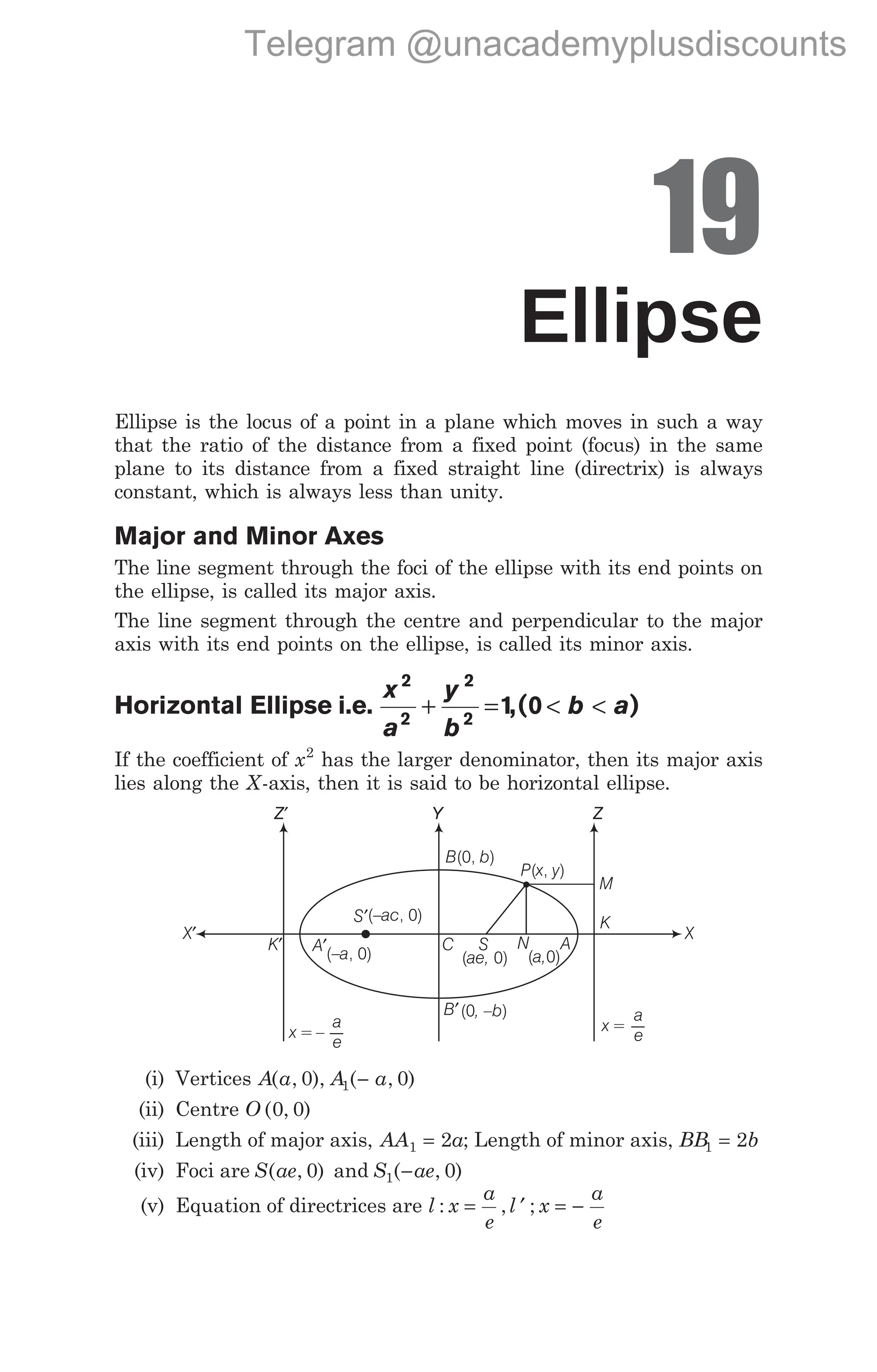 19
Ellipse
Ellipse is the locus of a point in a plane which moves in such a way
that the ratio of the distance from a fixed point (focus) in the same
plane to its distance from a fixed straight line (directrix) is always
constant, which is always less than unity.
Major and Minor Axes
The line segment through the foci of the ellipse with its end points on
the ellipse, is called its major axis.
The line segment through the centre and perpendicular to the major
axis with its end points on the ellipse, is called its minor axis.
Horizontal Ellipse i.e.
x
a
y
b
b a
2
2
2
2
1 0
+ = < <
,( )
If the coefficient of x2
has the larger denominator, then its major axis
lies along the X-axis, then it is said to be horizontal ellipse.
(i) Vertices A a A a
( , ), ( , )
0 0
1 −
(ii) Centre O ( , )
0 0
(iii) Length of major axis, AA a
1 2
= ; Length of minor axis, BB b
1 2
=
(iv) Foci are S ae
( , )
0 and S ae
1 0
( , )
−
(v) Equation of directrices are l x
a
e
l x
a
e
: , ;
= ′ = −
Y
Z′ Z
x = –
a
e
C S N
K′
X′ X
A′(– , 0)
a
S′(– , 0)
ac
( 0)
ae,
B′(0 )
, –b
A
( 0)
a,
M
K
P x y
( , )
B b
(0, )
x =
a
e
Telegram @unacademyplusdiscounts
 