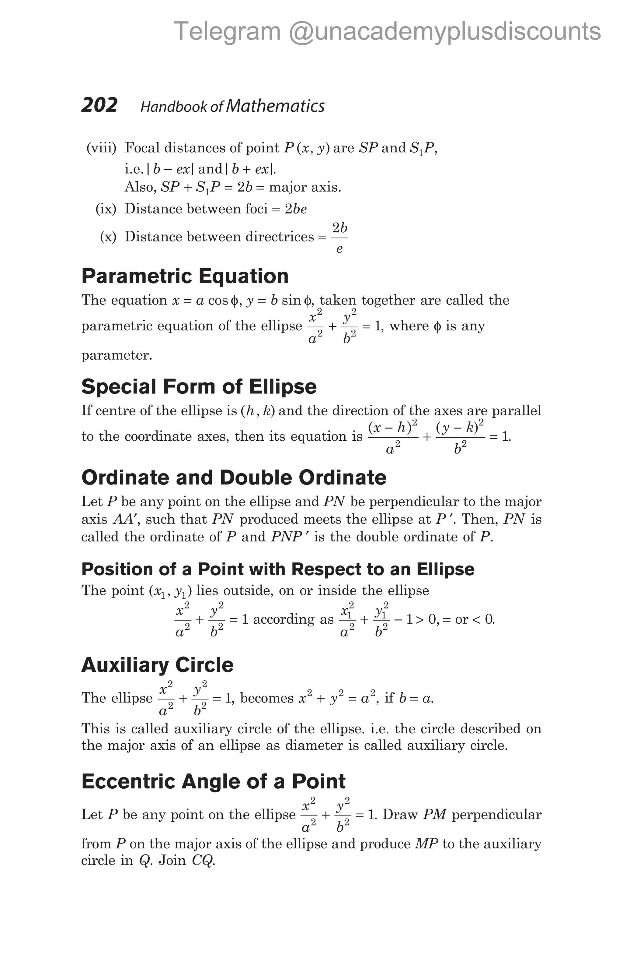 (viii) Focal distances of point P x y
( , ) are SP and S P
1 ,
i.e.| |
b ex
− and| |
b ex
+ .
Also, SP S P b
+ = =
1 2 major axis.
(ix) Distance between foci = 2be
(x) Distance between directrices =
2b
e
Parametric Equation
The equation x a y b
= φ = φ
cos , sin , taken together are called the
parametric equation of the ellipse
x
a
y
b
2
2
2
2
1
+ = , where φ is any
parameter.
Special Form of Ellipse
If centre of the ellipse is ( , )
h k and the direction of the axes are parallel
to the coordinate axes, then its equation is
( ) ( )
x h
a
y k
b
−
+
−
=
2
2
2
2
1.
Ordinate and Double Ordinate
Let P be any point on the ellipse and PN be perpendicular to the major
axis AA′, such that PN produced meets the ellipse at P ′. Then, PN is
called the ordinate of P and PNP ′ is the double ordinate of P.
Position of a Point with Respect to an Ellipse
The point ( , )
x y
1 1 lies outside, on or inside the ellipse
x
a
y
b
2
2
2
2
1
+ = according as
x
a
y
b
1
2
2
1
2
2
1 0
+ − > =
, or < 0.
Auxiliary Circle
The ellipse
x
a
y
b
2
2
2
2
1
+ = , becomes x y a
2 2 2
+ = , if b a
= .
This is called auxiliary circle of the ellipse. i.e. the circle described on
the major axis of an ellipse as diameter is called auxiliary circle.
Eccentric Angle of a Point
Let P be any point on the ellipse
x
a
y
b
2
2
2
2
1
+ = . Draw PM perpendicular
from P on the major axis of the ellipse and produce MP to the auxiliary
circle in Q. Join CQ.
202 Handbook of Mathematics
Telegram @unacademyplusdiscounts
 