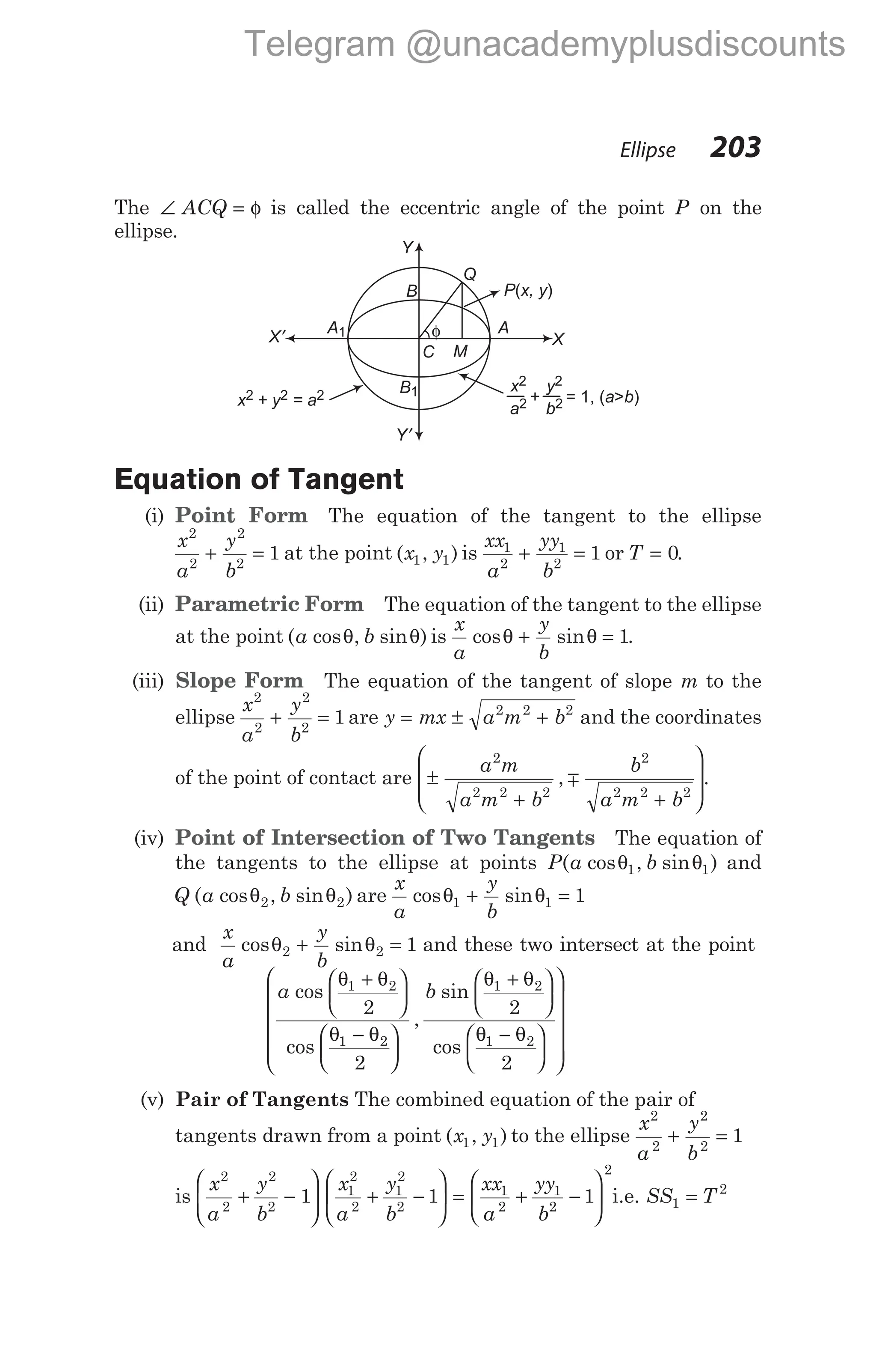 The ∠ = φ
ACQ is called the eccentric angle of the point P on the
ellipse.
Equation of Tangent
(i) Point Form The equation of the tangent to the ellipse
x
a
y
b
2
2
2
2
1
+ = at the point ( , )
x y
1 1 is
xx
a
yy
b
1
2
1
2
1
+ = or T = 0.
(ii) Parametric Form The equation of the tangent to the ellipse
at the point ( cos , sin )
a b
θ θ is
x
a
y
b
cos sin
θ θ
+ = 1.
(iii) Slope Form The equation of the tangent of slope m to the
ellipse
x
a
y
b
2
2
2
2
1
+ = are y mx a m b
= ± +
2 2 2
and the coordinates
of the point of contact are ±
+ +








a m
a m b
b
a m b
2
2 2 2
2
2 2 2
, .
m
(iv) Point of Intersection of Two Tangents The equation of
the tangents to the ellipse at points P a b
( cos , sin )
θ θ
1 1 and
Q a b
( cos , sin )
θ θ
2 2 are
x
a
y
b
cos sin
θ θ
1 1 1
+ =
and
x
a
y
b
cos sin
θ θ
2 2 1
+ = and these two intersect at the point
a b
cos
cos
,
sin
co
θ θ
θ θ
θ θ
1 2
1 2
1 2
2
2
2
+






−






+






s
θ θ
1 2
2
−


















(v) Pair of Tangents The combined equation of the pair of
tangents drawn from a point ( , )
x y
1 1 to the ellipse
x
a
y
b
2
2
2
2
1
+ =
is
x
a
y
b
x
a
y
b
xx
a
yy
b
2
2
2
2
1
2
2
1
2
2
1
2
1
2
1 1 1
+ −





 + −





 = + −






2
i.e. SS T
1
2
=
Ellipse 203
Y
Y′
X′ X
C
A1
B
φ
P x, y
( )
Q
x
a
2
2
y
b
2
2
+ = 1, ( > )
a b
x + y = a
2 2 2
A
M
B1
Telegram @unacademyplusdiscounts
 