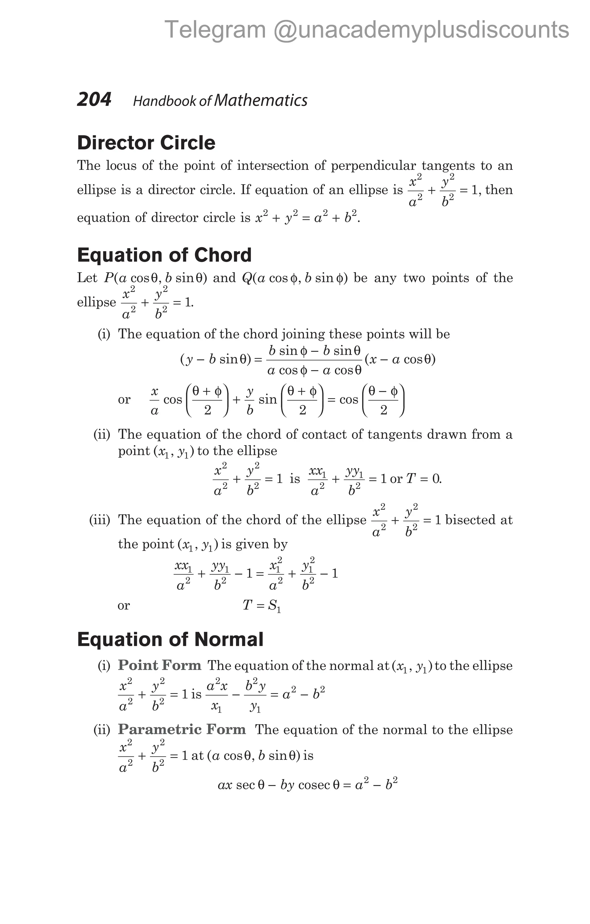 Director Circle
The locus of the point of intersection of perpendicular tangents to an
ellipse is a director circle. If equation of an ellipse is
x
a
y
b
2
2
2
2
1
+ = , then
equation of director circle is x y a b
2 2 2 2
+ = + .
Equation of Chord
Let P a b
( cos , sin )
θ θ and Q a b
( cos , sin )
φ φ be any two points of the
ellipse
x
a
y
b
2
2
2
2
1
+ = .
(i) The equation of the chord joining these points will be
( sin )
sin sin
cos cos
( cos )
y b
b b
a a
x a
− =
φ −
φ −
−
θ
θ
θ
θ
or
x
a
y
b
cos sin cos
θ θ θ
+ φ





 +
+ φ





 =
− φ






2 2 2
(ii) The equation of the chord of contact of tangents drawn from a
point ( , )
x y
1 1 to the ellipse
x
a
y
b
2
2
2
2
1
+ = is
xx
a
yy
b
1
2
1
2
1
+ = or T = 0.
(iii) The equation of the chord of the ellipse
x
a
y
b
2
2
2
2
1
+ = bisected at
the point ( , )
x y
1 1 is given by
xx
a
yy
b
x
a
y
b
1
2
1
2
1
2
2
1
2
2
1 1
+ − = + −
or T S
= 1
Equation of Normal
(i) Point Form The equation of the normal at( , )
x y
1 1 to the ellipse
x
a
y
b
2
2
2
2
1
+ = is
a x
x
b y
y
a b
2
1
2
1
2 2
− = −
(ii) Parametric Form The equation of the normal to the ellipse
x
a
y
b
2
2
2
2
1
+ = at ( cos , sin )
a b
θ θ is
ax by a b
sec θ θ
− = −
cosec 2 2
204 Handbook of Mathematics
Telegram @unacademyplusdiscounts
 