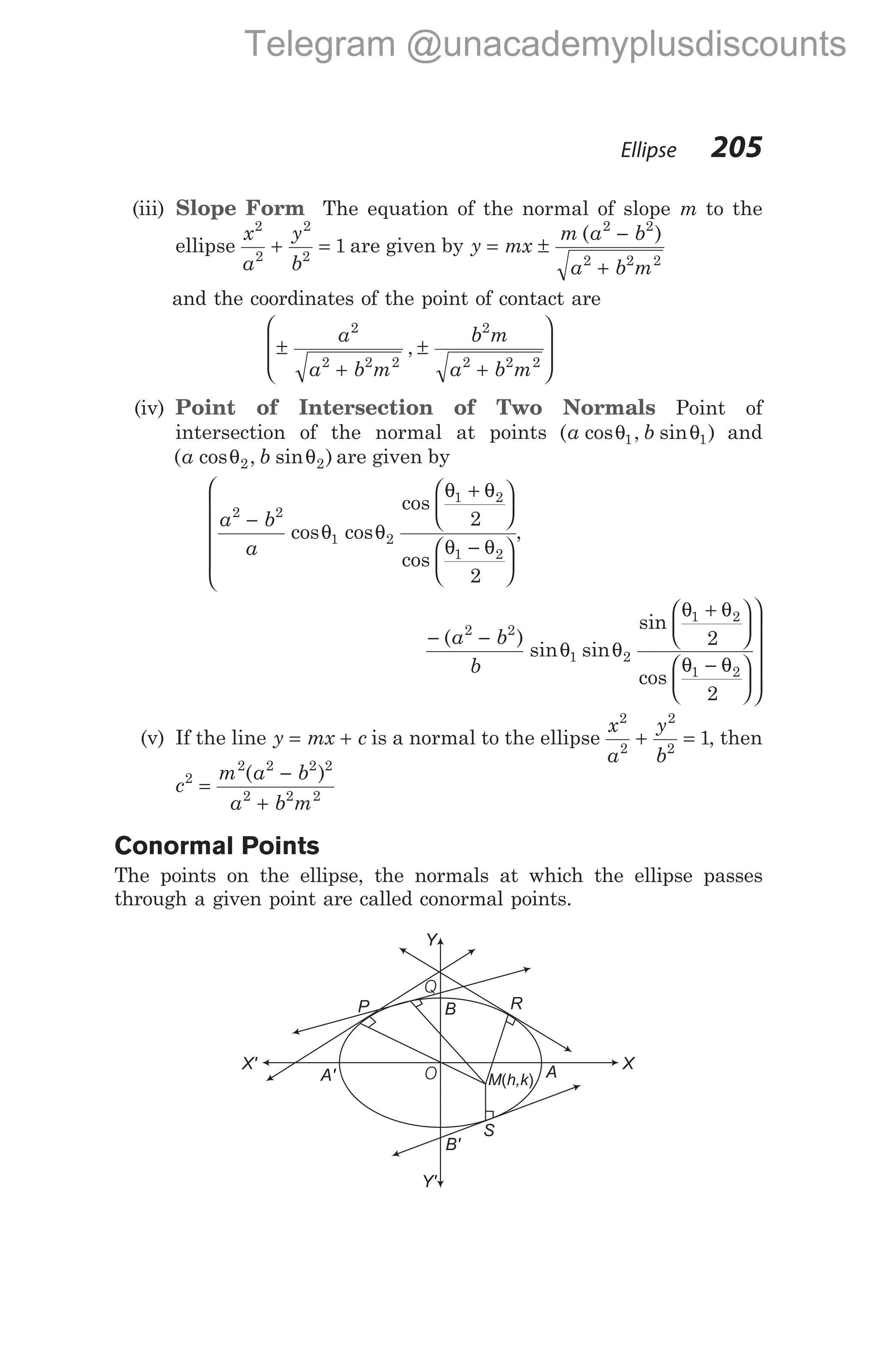 (iii) Slope Form The equation of the normal of slope m to the
ellipse
x
a
y
b
2
2
2
2
1
+ = are given by y mx
m a b
a b m
= ±
−
+
( )
2 2
2 2 2
and the coordinates of the point of contact are
±
+
±
+








a
a b m
b m
a b m
2
2 2 2
2
2 2 2
,
(iv) Point of Intersection of Two Normals Point of
intersection of the normal at points ( cos , sin )
a b
θ θ
1 1 and
( cos , sin )
a b
θ θ
2 2 are given by
a b
a
2 2
1 2
1 2
1 2
2
2
−
+ 





−









 cos cos
cos
cos
θ θ
θ θ
θ θ


,
− −
+






−







( )
sin sin
sin
cos
a b
b
2 2
1 2
1 2
1 2
2
2
θ θ
θ θ
θ θ





(v) If the line y mx c
= + is a normal to the ellipse
x
a
y
b
2
2
2
2
1
+ = , then
c
m a b
a b m
2
2 2 2 2
2 2 2
=
−
+
( )
Conormal Points
The points on the ellipse, the normals at which the ellipse passes
through a given point are called conormal points.
Ellipse 205
Y
Y'
X' X
B'
A'
B
M h,k
( ) A
S
P R
Q
O
Telegram @unacademyplusdiscounts
 