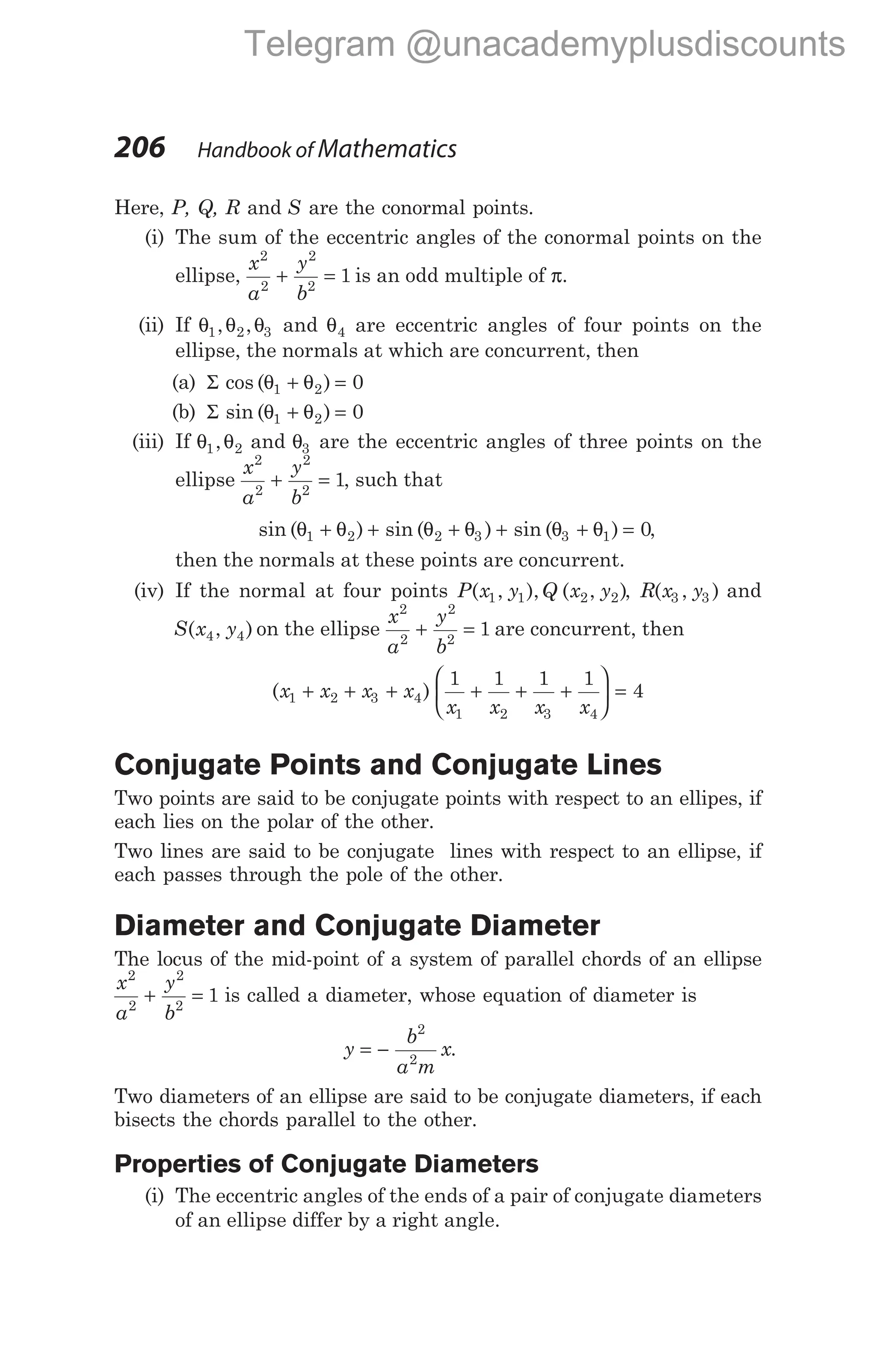 Here, P, Q, R and S are the conormal points.
(i) The sum of the eccentric angles of the conormal points on the
ellipse,
x
a
y
b
2
2
2
2
1
+ = is an odd multiple of π.
(ii) If θ θ θ
1 2 3
, , and θ4 are eccentric angles of four points on the
ellipse, the normals at which are concurrent, then
(a) Σ cos ( )
θ θ
1 2 0
+ =
(b) Σ sin ( )
θ θ
1 2 0
+ =
(iii) If θ θ
1 2
, and θ3 are the eccentric angles of three points on the
ellipse
x
a
y
b
2
2
2
2
1
+ = , such that
sin ( ) sin ( ) sin ( )
θ θ θ θ θ θ
1 2 2 3 3 1 0
+ + + + + = ,
then the normals at these points are concurrent.
(iv) If the normal at four points P x y Q x y
( , ), ( , )
1 1 2 2 , R x y
( , )
3 3 and
S x y
( , )
4 4 on the ellipse
x
a
y
b
2
2
2
2
1
+ = are concurrent, then
( )
x x x x
1 2 3 4
+ + +
1 1 1 1
4
1 2 3 4
x x x x
+ + +





 =
Conjugate Points and Conjugate Lines
Two points are said to be conjugate points with respect to an ellipes, if
each lies on the polar of the other.
Two lines are said to be conjugate lines with respect to an ellipse, if
each passes through the pole of the other.
Diameter and Conjugate Diameter
The locus of the mid-point of a system of parallel chords of an ellipse
x
a
y
b
2
2
2
2
1
+ = is called a diameter, whose equation of diameter is
y
b
a m
x
= −
2
2
.
Two diameters of an ellipse are said to be conjugate diameters, if each
bisects the chords parallel to the other.
Properties of Conjugate Diameters
(i) The eccentric angles of the ends of a pair of conjugate diameters
of an ellipse differ by a right angle.
206 Handbook of Mathematics
Telegram @unacademyplusdiscounts
 