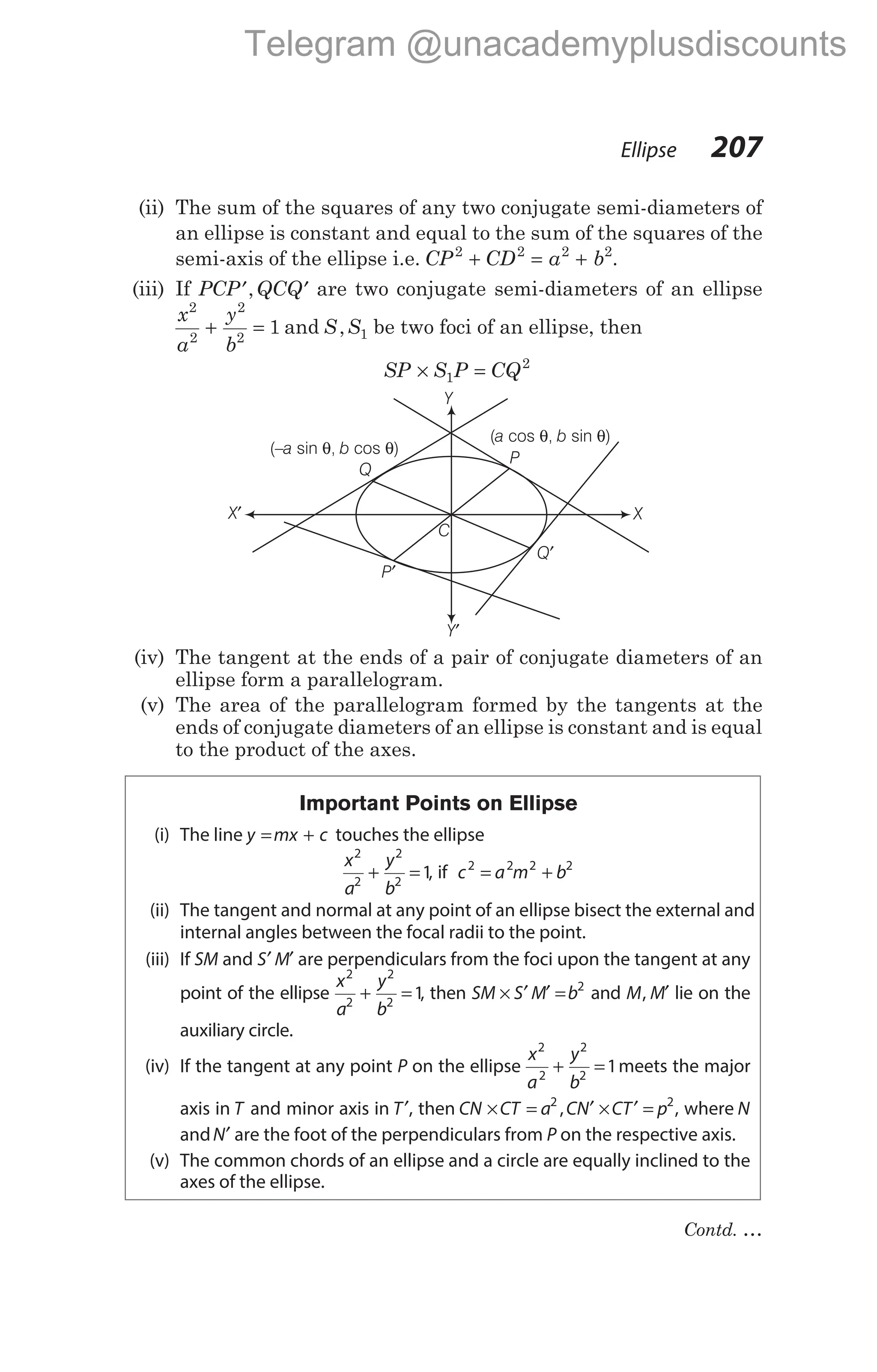 (ii) The sum of the squares of any two conjugate semi-diameters of
an ellipse is constant and equal to the sum of the squares of the
semi-axis of the ellipse i.e. CP CD a b
2 2 2 2
+ = + .
(iii) If PCP QCQ
′ ′
, are two conjugate semi-diameters of an ellipse
x
a
y
b
2
2
2
2
1
+ = and S S
, 1 be two foci of an ellipse, then
SP S P CQ
× =
1
2
(iv) The tangent at the ends of a pair of conjugate diameters of an
ellipse form a parallelogram.
(v) The area of the parallelogram formed by the tangents at the
ends of conjugate diameters of an ellipse is constant and is equal
to the product of the axes.
Important Points on Ellipse
(i) The line y mx c
= + touches the ellipse
x
a
y
b
2
2
2
2
1
+ = , if c a m b
2 2 2 2
= +
(ii) The tangent and normal at any point of an ellipse bisect the external and
internal angles between the focal radii to the point.
(iii) If SM and S M
′ ′ are perpendiculars from the foci upon the tangent at any
point of the ellipse
x
a
y
b
2
2
2
2
1
+ = , then SM S M b
× ′ ′ = 2
and M M
, ′ lie on the
auxiliary circle.
(iv) If the tangent at any point P on the ellipse
x
a
y
b
2
2
2
2
1
+ = meets the major
axis in T and minor axis in T′, then CN CT a CN CT p
× = ′ × ′ =
2 2
, , where N
andN′ are the foot of the perpendiculars from P on the respective axis.
(v) The common chords of an ellipse and a circle are equally inclined to the
axes of the ellipse.
Ellipse 207
Q
X′
P′
Q′
X
Y′
Y
( cos , sin )
a b
θ θ
P
(– sin , cos )
a b
θ θ
C
Contd. …
Telegram @unacademyplusdiscounts
 