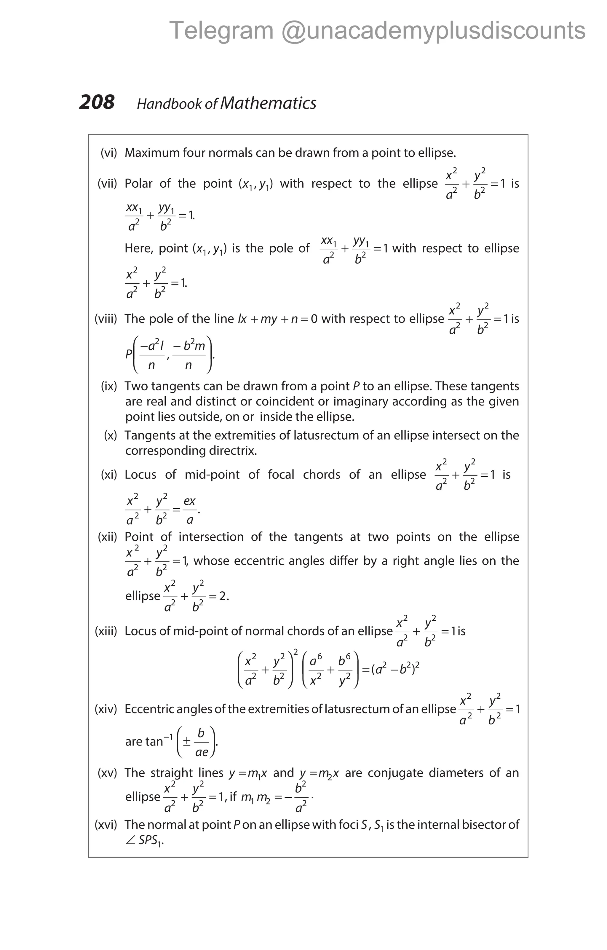 (vi) Maximum four normals can be drawn from a point to ellipse.
(vii) Polar of the point ( , )
x y
1 1 with respect to the ellipse
x
a
y
b
2
2
2
2
1
+ = is
xx
a
yy
b
1
2
1
2
1
+ = .
Here, point ( , )
x y
1 1 is the pole of
xx
a
yy
b
1
2
1
2
1
+ = with respect to ellipse
x
a
y
b
2
2
2
2
1
+ = .
(viii) The pole of the line lx my n
+ + = 0 with respect to ellipse
x
a
y
b
2
2
2
2
1
+ = is
P
a l
n
b m
n
− −






2 2
, .
(ix) Two tangents can be drawn from a point P to an ellipse. These tangents
are real and distinct or coincident or imaginary according as the given
point lies outside, on or inside the ellipse.
(x) Tangents at the extremities of latusrectum of an ellipse intersect on the
corresponding directrix.
(xi) Locus of mid-point of focal chords of an ellipse
x
a
y
b
2
2
2
2
1
+ = is
x
a
y
b
ex
a
2
2
2
2
+ = .
(xii) Point of intersection of the tangents at two points on the ellipse
x
a
y
b
2
2
2
2
1
+ = , whose eccentric angles differ by a right angle lies on the
ellipse
x
a
y
b
2
2
2
2
2
+ = .
(xiii) Locus of mid-point of normal chords of an ellipse
x
a
y
b
2
2
2
2
1
+ = is
x
a
y
b
a
x
b
y
a b
2
2
2
2
2 6
2
6
2
2 2 2
+





 +





 = −
( )
(xiv) Eccentric anglesof the extremitiesof latusrectum of an ellipse
x
a
y
b
2
2
2
2
1
+ =
are tan−
±






1 b
ae
.
(xv) The straight lines y m x
= 1 and y m x
= 2 are conjugate diameters of an
ellipse
x
a
y
b
2
2
2
2
1
+ = , if m m
b
a
1 2
2
2
= − ⋅
(xvi) The normal at point P on an ellipse with foci S S
, 1 is the internal bisector of
∠ SPS1.
208 Handbook of Mathematics
Telegram @unacademyplusdiscounts
 