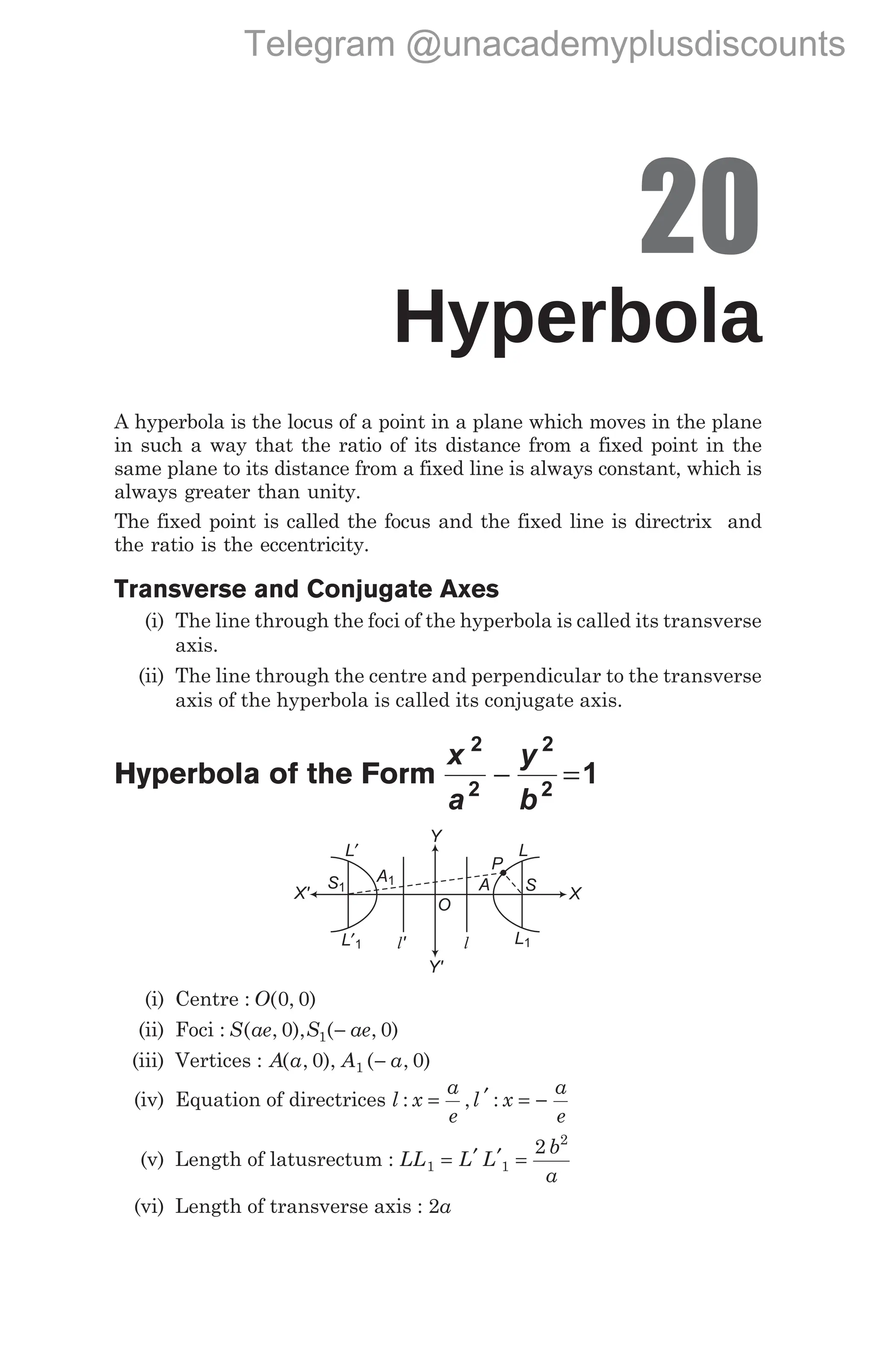 20
Hyperbola
A hyperbola is the locus of a point in a plane which moves in the plane
in such a way that the ratio of its distance from a fixed point in the
same plane to its distance from a fixed line is always constant, which is
always greater than unity.
The fixed point is called the focus and the fixed line is directrix and
the ratio is the eccentricity.
Transverse and Conjugate Axes
(i) The line through the foci of the hyperbola is called its transverse
axis.
(ii) The line through the centre and perpendicular to the transverse
axis of the hyperbola is called its conjugate axis.
Hyperbola of the Form
x
a
y
b
2
2
2
2
1
− =
(i) Centre : O( , )
0 0
(ii) Foci : S ae S ae
( , ), ( , )
0 0
1 −
(iii) Vertices : A a A a
( , ), ( , )
0 0
1 −
(iv) Equation of directrices l x
a
e
l x
a
e
: , :
= ′ = −
(v) Length of latusrectum : LL L L
b
a
1 1
2
2
= ′ ′ =
(vi) Length of transverse axis : 2a
A1 A
S1 S
L′1 L1
l' l
O
Y
Y'
X' X
L
L′
P
Telegram @unacademyplusdiscounts
 