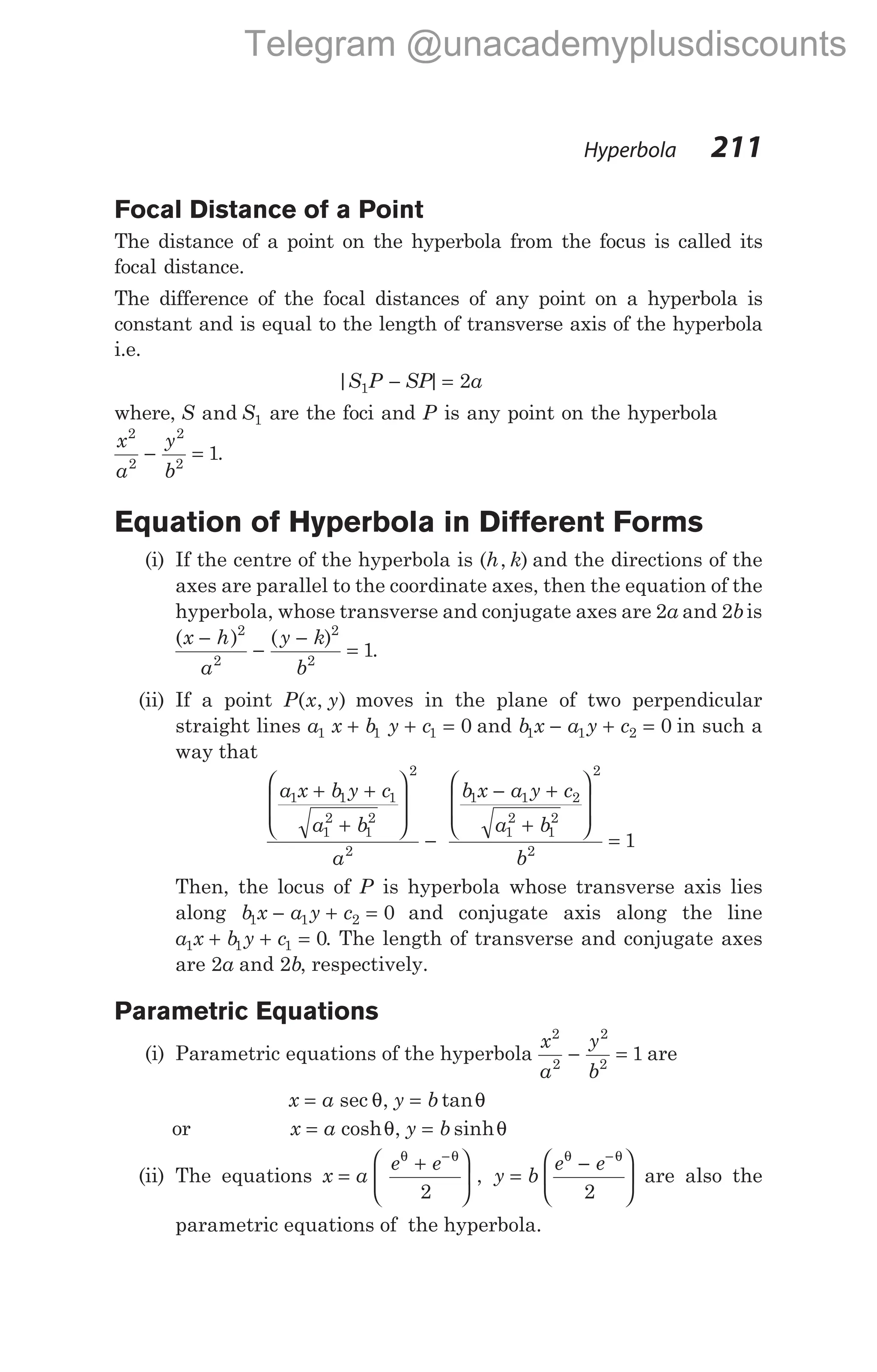Focal Distance of a Point
The distance of a point on the hyperbola from the focus is called its
focal distance.
The difference of the focal distances of any point on a hyperbola is
constant and is equal to the length of transverse axis of the hyperbola
i.e.
| |
S P SP a
1 2
− =
where, S S
and 1 are the foci and P is any point on the hyperbola
x
a
y
b
2
2
2
2
1
− = .
Equation of Hyperbola in Different Forms
(i) If the centre of the hyperbola is (h k
, ) and the directions of the
axes are parallel to the coordinate axes, then the equation of the
hyperbola, whose transverse and conjugate axes are 2a and 2bis
( ) ( )
x h
a
y k
b
−
−
−
=
2
2
2
2
1.
(ii) If a point P x y
( , ) moves in the plane of two perpendicular
straight lines a x b y c
1 1 1 0
+ + = and b x a y c
1 1 2 0
− + = in such a
way that
a x b y c
a b
a
b x a y c
a b
1 1 1
1
2
1
2
2
2
1 1 2
1
2
1
2
+ +
+








−
− +
+








=
2
2
1
b
Then, the locus of P is hyperbola whose transverse axis lies
along b x a y c
1 1 2 0
− + = and conjugate axis along the line
a x b y c
1 1 1 0
+ + = . The length of transverse and conjugate axes
are 2a and 2b, respectively.
Parametric Equations
(i) Parametric equations of the hyperbola
x
a
y
b
2
2
2
2
1
− = are
x a y b
= =
sec , tan
θ θ
or x a y b
= =
cosh , sinh
θ θ
(ii) The equations x a
e e
=
+






−
θ θ
2
, y b
e e
=
−






−
θ θ
2
are also the
parametric equations of the hyperbola.
Hyperbola 211
Telegram @unacademyplusdiscounts
 