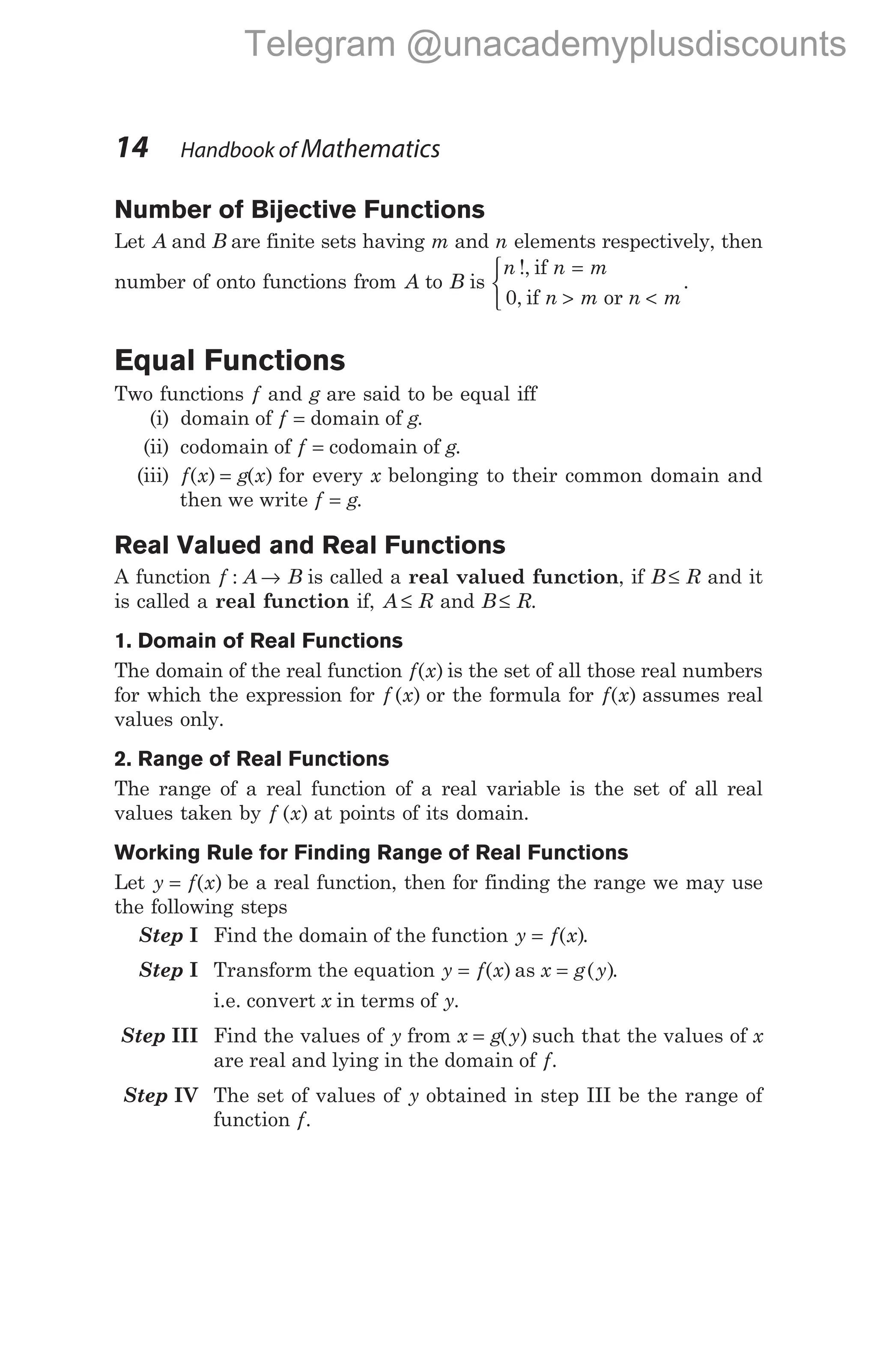 Number of Bijective Functions
Let A and B are finite sets having m and n elements respectively, then
number of onto functions from A to B is
n n m
n m n m
!,
,
if
if or
=
> <


 0
.
Equal Functions
Two functions f and g are said to be equal iff
(i) domain of f = domain of g.
(ii) codomain of f = codomain of g.
(iii) f x g x
( ) ( )
= for every x belonging to their common domain and
then we write f g
= .
Real Valued and Real Functions
A function f A B
: → is called a real valued function, if B R
≤ and it
is called a real function if, A R
≤ and B R
≤ .
1. Domain of Real Functions
The domain of the real function f x
( ) is the set of all those real numbers
for which the expression for f x
( ) or the formula for f x
( ) assumes real
values only.
2. Range of Real Functions
The range of a real function of a real variable is the set of all real
values taken by f x
( ) at points of its domain.
Working Rule for Finding Range of Real Functions
Let y f x
= ( ) be a real function, then for finding the range we may use
the following steps
Step I Find the domain of the function y f x
= ( ).
Step I Transform the equation y f x
= ( ) as x g y
= ( ).
i.e. convert x in terms of y.
Step III Find the values of y from x g y
= ( ) such that the values of x
are real and lying in the domain of f.
Step IV The set of values of y obtained in step III be the range of
function f.
14 Handbook of Mathematics
Telegram @unacademyplusdiscounts
 