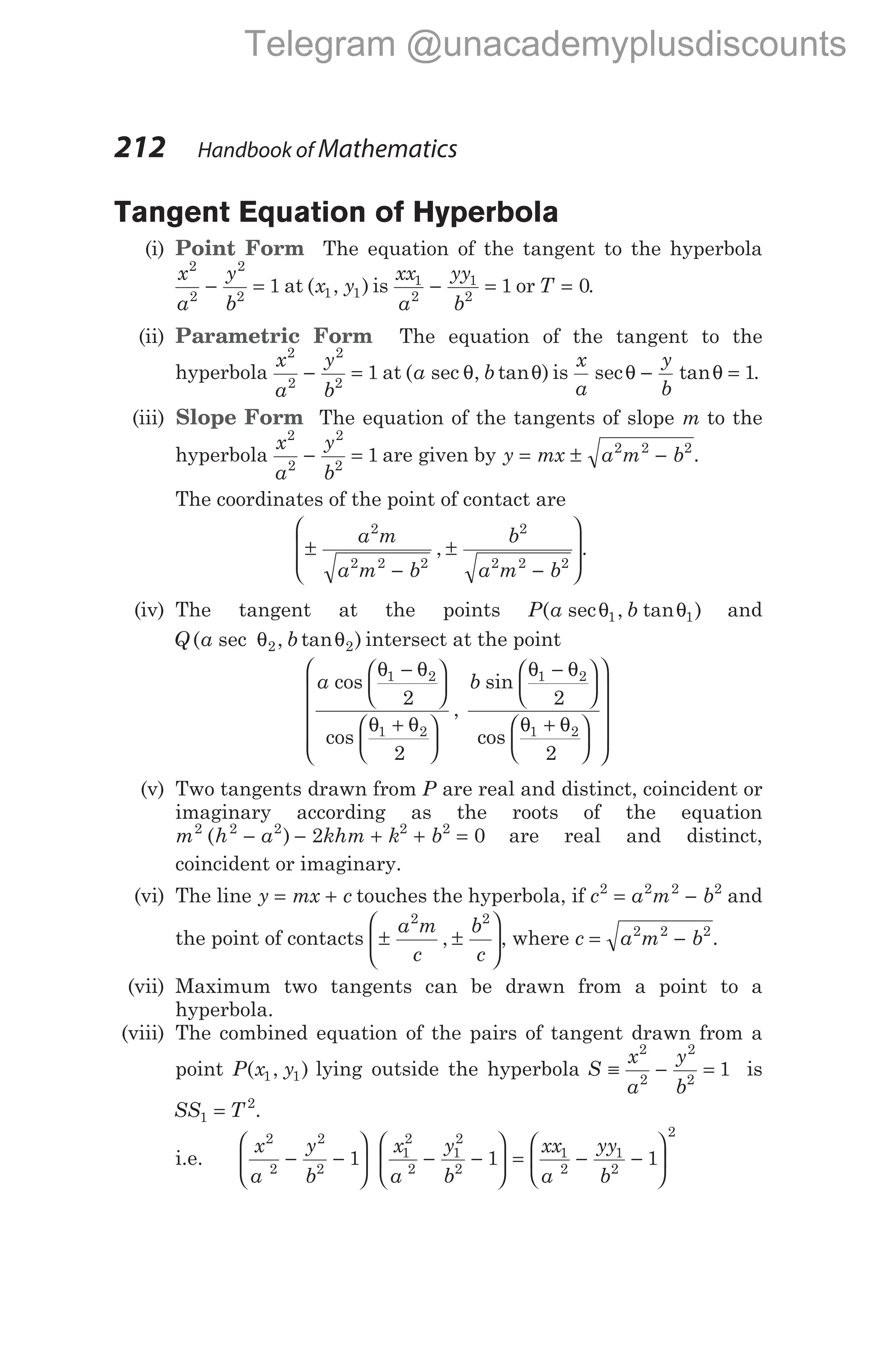 Tangent Equation of Hyperbola
(i) Point Form The equation of the tangent to the hyperbola
x
a
y
b
2
2
2
2
1
− = at ( , )
x y
1 1 is
xx
a
yy
b
1
2
1
2
1
− = or T = 0.
(ii) Parametric Form The equation of the tangent to the
hyperbola
x
a
y
b
2
2
2
2
1
− = at ( sec , tan )
a b
θ θ is
x
a
y
b
sec tan
θ θ
− = 1.
(iii) Slope Form The equation of the tangents of slope m to the
hyperbola
x
a
y
b
2
2
2
2
1
− = are given by y mx a m b
= ± −
2 2 2
.
The coordinates of the point of contact are
±
−
±
−








a m
a m b
b
a m b
2
2 2 2
2
2 2 2
, .
(iv) The tangent at the points P a b
( sec , tan )
θ θ
1 1 and
Q a b
( sec , tan )
θ θ
2 2 intersect at the point
a b
cos
cos
,
sin
co
θ θ
θ θ
θ θ
1 2
1 2
1 2
2
2
2
−






+






−






s
θ θ
1 2
2
+


















(v) Two tangents drawn from P are real and distinct, coincident or
imaginary according as the roots of the equation
m h a khm k b
2 2 2 2 2
2 0
( )
− − + + = are real and distinct,
coincident or imaginary.
(vi) The line y mx c
= + touches the hyperbola, if c a m b
2 2 2 2
= − and
the point of contacts ± ±






a m
c
b
c
2 2
, , where c a m b
= −
2 2 2
.
(vii) Maximum two tangents can be drawn from a point to a
hyperbola.
(viii) The combined equation of the pairs of tangent drawn from a
point P x y
( , )
1 1 lying outside the hyperbola S
x
a
y
b
≡ − =
2
2
2
2
1 is
SS T
1
2
= .
i.e.
x
a
y
b
x
a
y
b
xx
a
yy
b
2
2
2
2
1
2
2
1
2
2
1
2
1
2
1 1 1
− −





 − −





 = − −






2
212 Handbook of Mathematics
Telegram @unacademyplusdiscounts
 