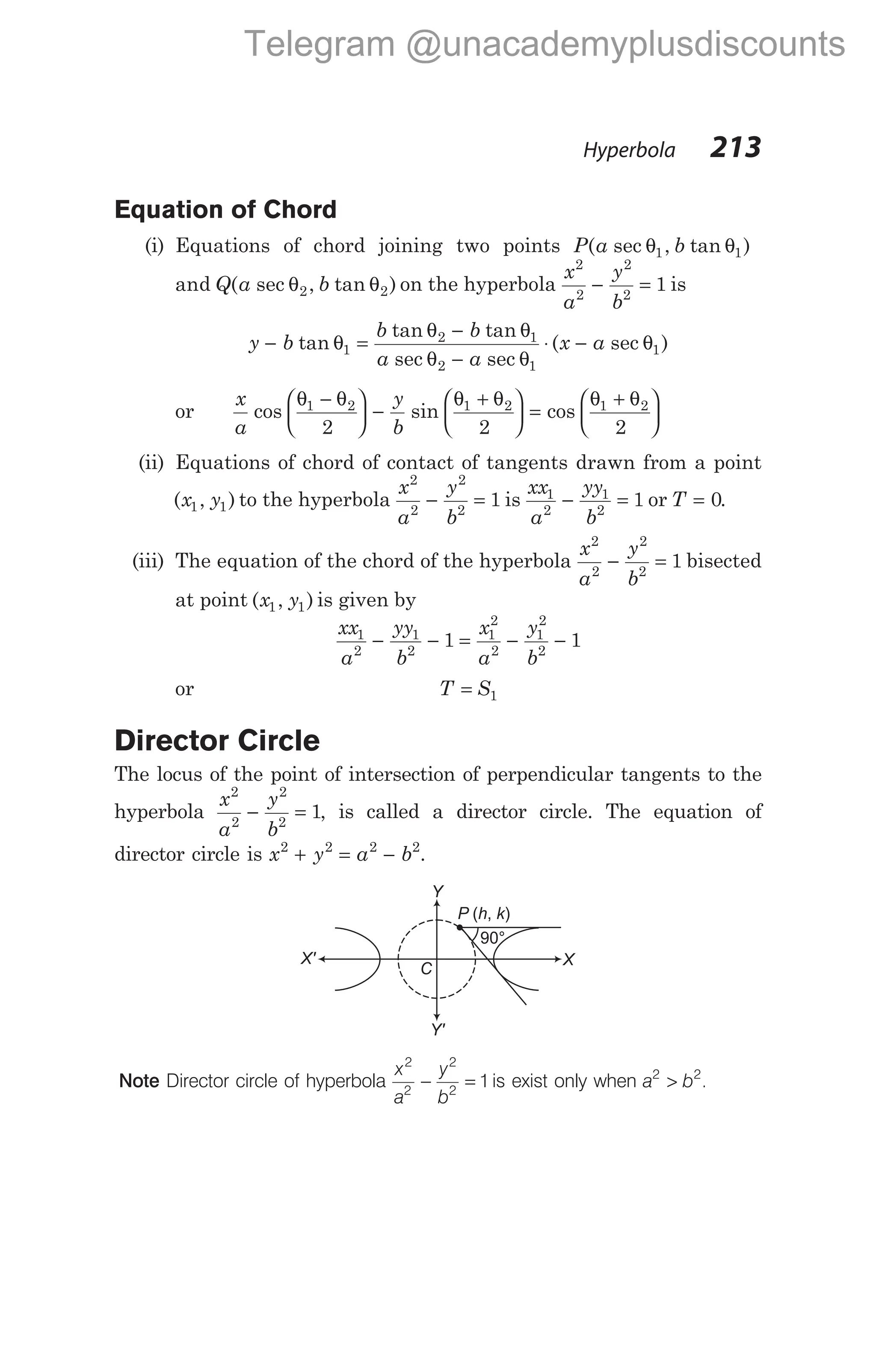 Equation of Chord
(i) Equations of chord joining two points P a b
( sec , tan )
θ θ
1 1
and ( sec , tan )
Q a b
θ θ
2 2 on the hyperbola
x
a
y
b
2
2
2
2
1
− = is
y b
b b
a a
x a
− =
−
−
⋅ −
tan
tan tan
sec sec
( sec )
θ
θ θ
θ θ
θ
1
2 1
2 1
1
or
x
a
y
b
cos sin cos
θ θ θ θ θ θ
1 2 1 2 1 2
2 2 2
−





 −
+





 =
+






(ii) Equations of chord of contact of tangents drawn from a point
( , )
x y
1 1 to the hyperbola
x
a
y
b
2
2
2
2
1
− = is
xx
a
yy
b
1
2
1
2
1
− = or T = 0.
(iii) The equation of the chord of the hyperbola
x
a
y
b
2
2
2
2
1
− = bisected
at point ( , )
x y
1 1 is given by
xx
a
yy
b
x
a
y
b
1
2
1
2
1
2
2
1
2
2
1 1
− − = − −
or T S
= 1
Director Circle
The locus of the point of intersection of perpendicular tangents to the
hyperbola
x
a
y
b
2
2
2
2
1
− = , is called a director circle. The equation of
director circle is x y a b
2 2 2 2
+ = − .
Note Director circle of hyperbola
x
a
y
b
2
2
2
2
1
− = is exist only when a b
2 2
> .
Hyperbola 213
Y
X
Y'
C
X'
90°
P h k
( , )
Telegram @unacademyplusdiscounts
 