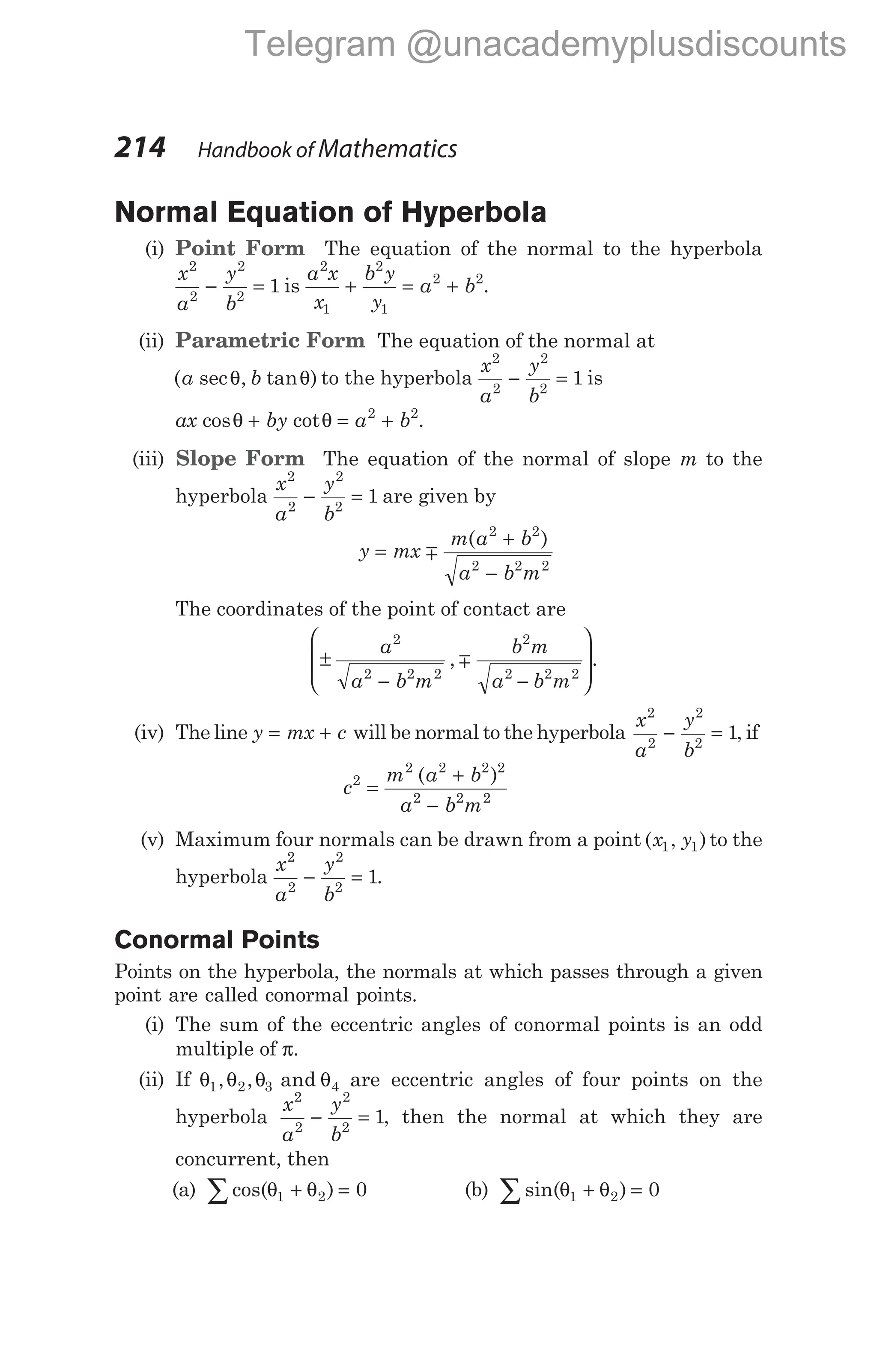 Normal Equation of Hyperbola
(i) Point Form The equation of the normal to the hyperbola
x
a
y
b
2
2
2
2
1
− = is
a x
x
b y
y
a b
2
1
2
1
2 2
+ = + .
(ii) Parametric Form The equation of the normal at
( sec , tan )
a b
θ θ to the hyperbola
x
a
y
b
2
2
2
2
1
− = is
ax by a b
cos cot
θ θ
+ = +
2 2
.
(iii) Slope Form The equation of the normal of slope m to the
hyperbola
x
a
y
b
2
2
2
2
1
− = are given by
y mx
m a b
a b m
=
+
−
m
( )
2 2
2 2 2
The coordinates of the point of contact are
±
− −








a
a b m
b m
a b m
2
2 2 2
2
2 2 2
, m .
(iv) The line y mx c
= + will be normal to the hyperbola
x
a
y
b
2
2
2
2
1
− = , if
c
m a b
a b m
2
2 2 2 2
2 2 2
=
+
−
( )
(v) Maximum four normals can be drawn from a point ( , )
x y
1 1 to the
hyperbola
x
a
y
b
2
2
2
2
1
− = .
Conormal Points
Points on the hyperbola, the normals at which passes through a given
point are called conormal points.
(i) The sum of the eccentric angles of conormal points is an odd
multiple of π.
(ii) If θ θ θ θ
1 2 3 4
, , and are eccentric angles of four points on the
hyperbola
x
a
y
b
2
2
2
2
1
− = , then the normal at which they are
concurrent, then
(a) cos( )
θ θ
1 2 0
+ =
∑ (b) sin( )
θ θ
1 2 0
+ =
∑
214 Handbook of Mathematics
Telegram @unacademyplusdiscounts
 