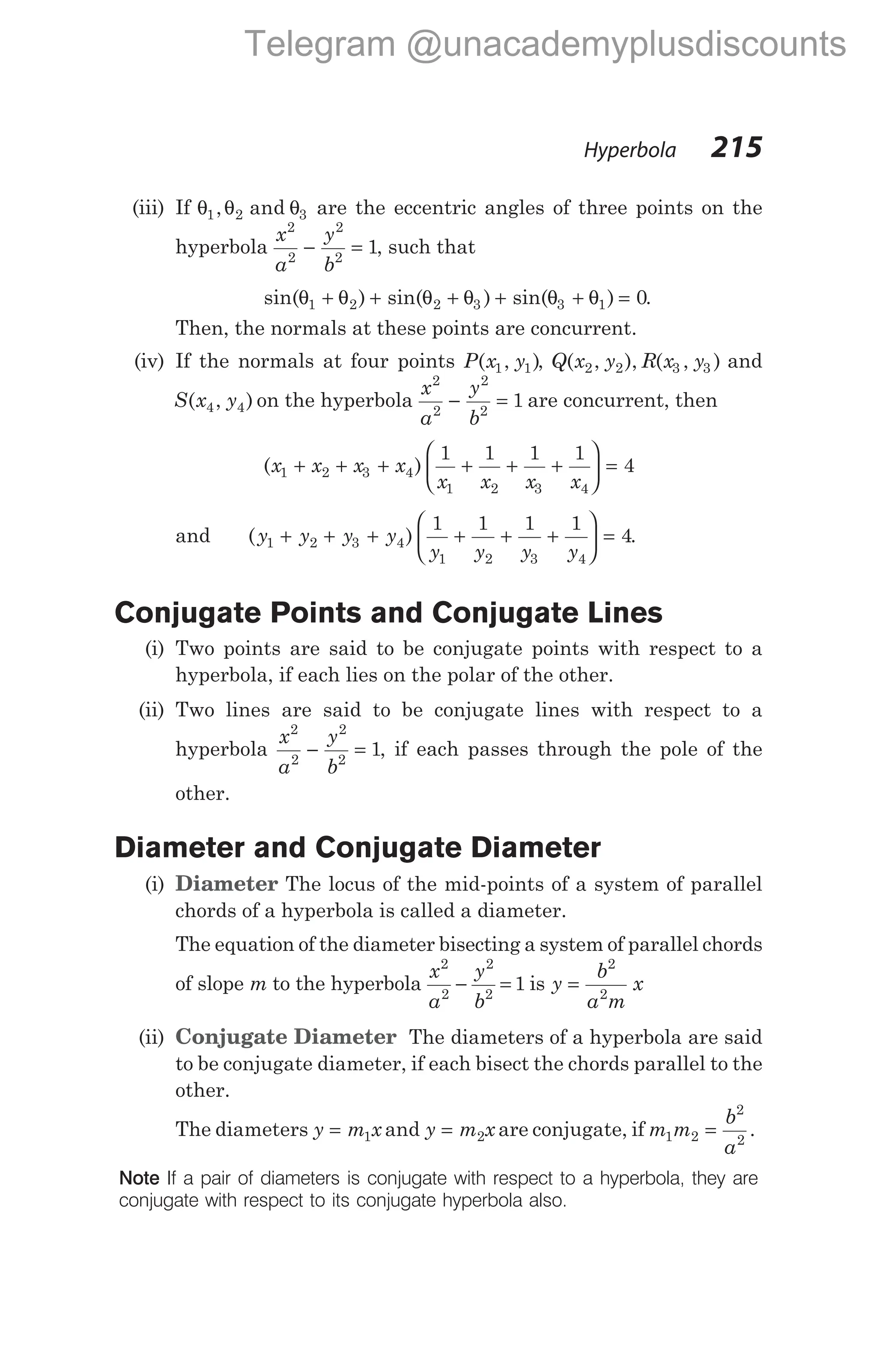 (iii) If θ θ θ
1 2 3
, and are the eccentric angles of three points on the
hyperbola
x
a
y
b
2
2
2
2
1
− = , such that
sin( ) sin( ) sin( )
θ θ θ θ θ θ
1 2 2 3 3 1 0
+ + + + + = .
Then, the normals at these points are concurrent.
(iv) If the normals at four points P x y
( , )
1 1 , Q x y R x y
( , ), ( , )
2 2 3 3 and
S x y
( , )
4 4 on the hyperbola
x
a
y
b
2
2
2
2
1
− = are concurrent, then
( )
x x x x
x x x x
1 2 3 4
1 2 3 4
1 1 1 1
4
+ + + + + +





 =
and ( )
y y y y
y y y y
1 2 3 4
1 2 3 4
1 1 1 1
4
+ + + + + +





 = .
Conjugate Points and Conjugate Lines
(i) Two points are said to be conjugate points with respect to a
hyperbola, if each lies on the polar of the other.
(ii) Two lines are said to be conjugate lines with respect to a
hyperbola
x
a
y
b
2
2
2
2
1
− = , if each passes through the pole of the
other.
Diameter and Conjugate Diameter
(i) Diameter The locus of the mid-points of a system of parallel
chords of a hyperbola is called a diameter.
The equation of the diameter bisecting a system of parallel chords
of slope m to the hyperbola
x
a
y
b
2
2
2
2
1
− = is y
b
a m
x
=
2
2
(ii) Conjugate Diameter The diameters of a hyperbola are said
to be conjugate diameter, if each bisect the chords parallel to the
other.
The diameters y m x
= 1 and y m x
= 2 are conjugate, if m m
b
a
1 2
2
2
= .
Note If a pair of diameters is conjugate with respect to a hyperbola, they are
conjugate with respect to its conjugate hyperbola also.
Hyperbola 215
Telegram @unacademyplusdiscounts
 