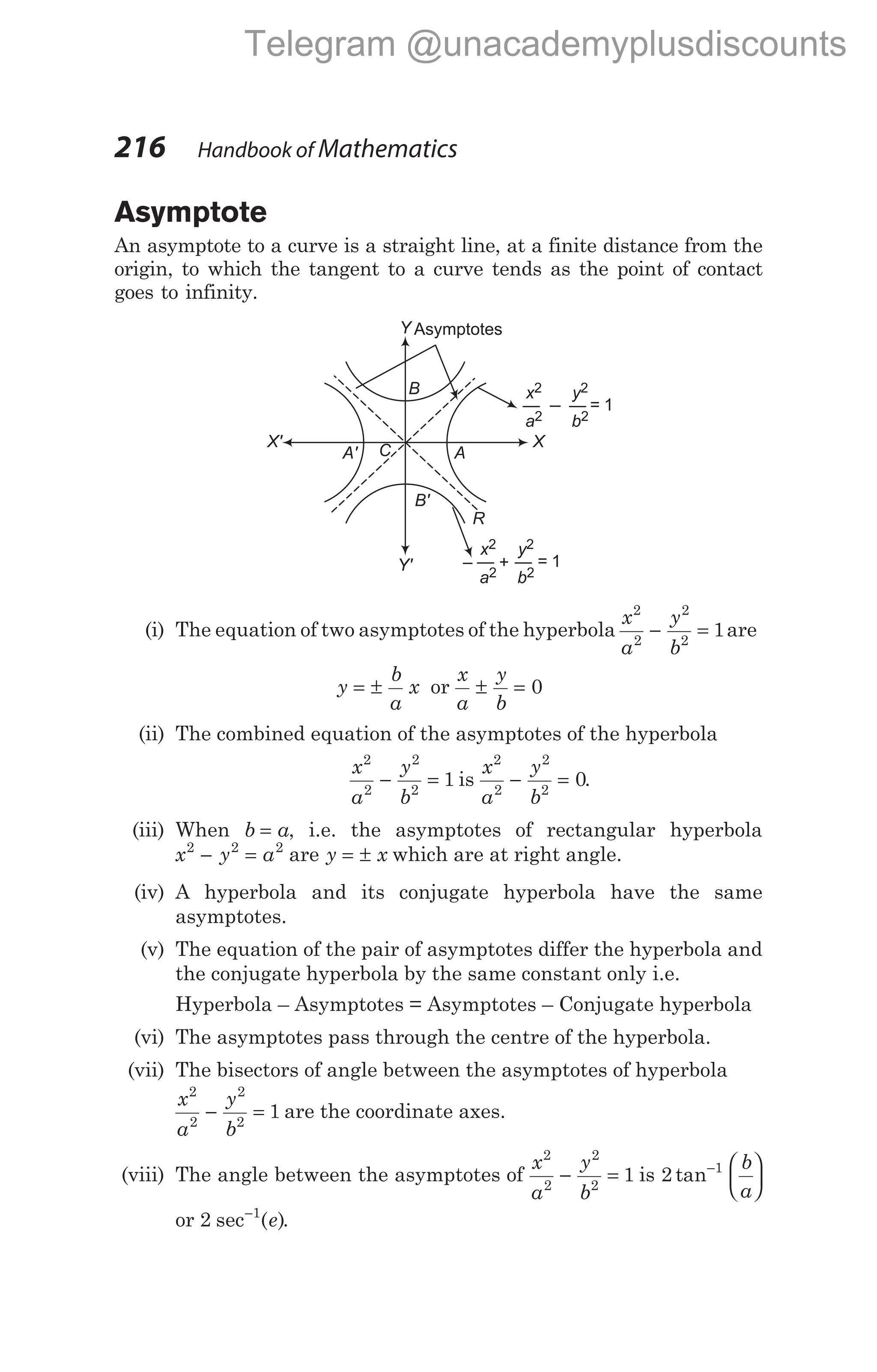 Asymptote
An asymptote to a curve is a straight line, at a finite distance from the
origin, to which the tangent to a curve tends as the point of contact
goes to infinity.
(i) The equation of two asymptotes of the hyperbola
x
a
y
b
2
2
2
2
1
− = are
y
b
a
x
= ± or
x
a
y
b
± = 0
(ii) The combined equation of the asymptotes of the hyperbola
x
a
y
b
2
2
2
2
1
− = is
x
a
y
b
2
2
2
2
0
− = .
(iii) When b a
= , i.e. the asymptotes of rectangular hyperbola
x y a
2 2 2
− = are y x
= ± which are at right angle.
(iv) A hyperbola and its conjugate hyperbola have the same
asymptotes.
(v) The equation of the pair of asymptotes differ the hyperbola and
the conjugate hyperbola by the same constant only i.e.
Hyperbola – Asymptotes = Asymptotes – Conjugate hyperbola
(vi) The asymptotes pass through the centre of the hyperbola.
(vii) The bisectors of angle between the asymptotes of hyperbola
x
a
y
b
2
2
2
2
1
− = are the coordinate axes.
(viii) The angle between the asymptotes of
x
a
y
b
2
2
2
2
1
− = is 2 1
tan− 





b
a
or 2 1
sec ( )
−
e .
216 Handbook of Mathematics
R
Asymptotes
x
a
2
2
—
y
b
2
2
= 1
x
a
2
2
+
y
b
2
2
= 1
X' X
C
A'
Y
Y'
A
B'
B
–
Telegram @unacademyplusdiscounts
 