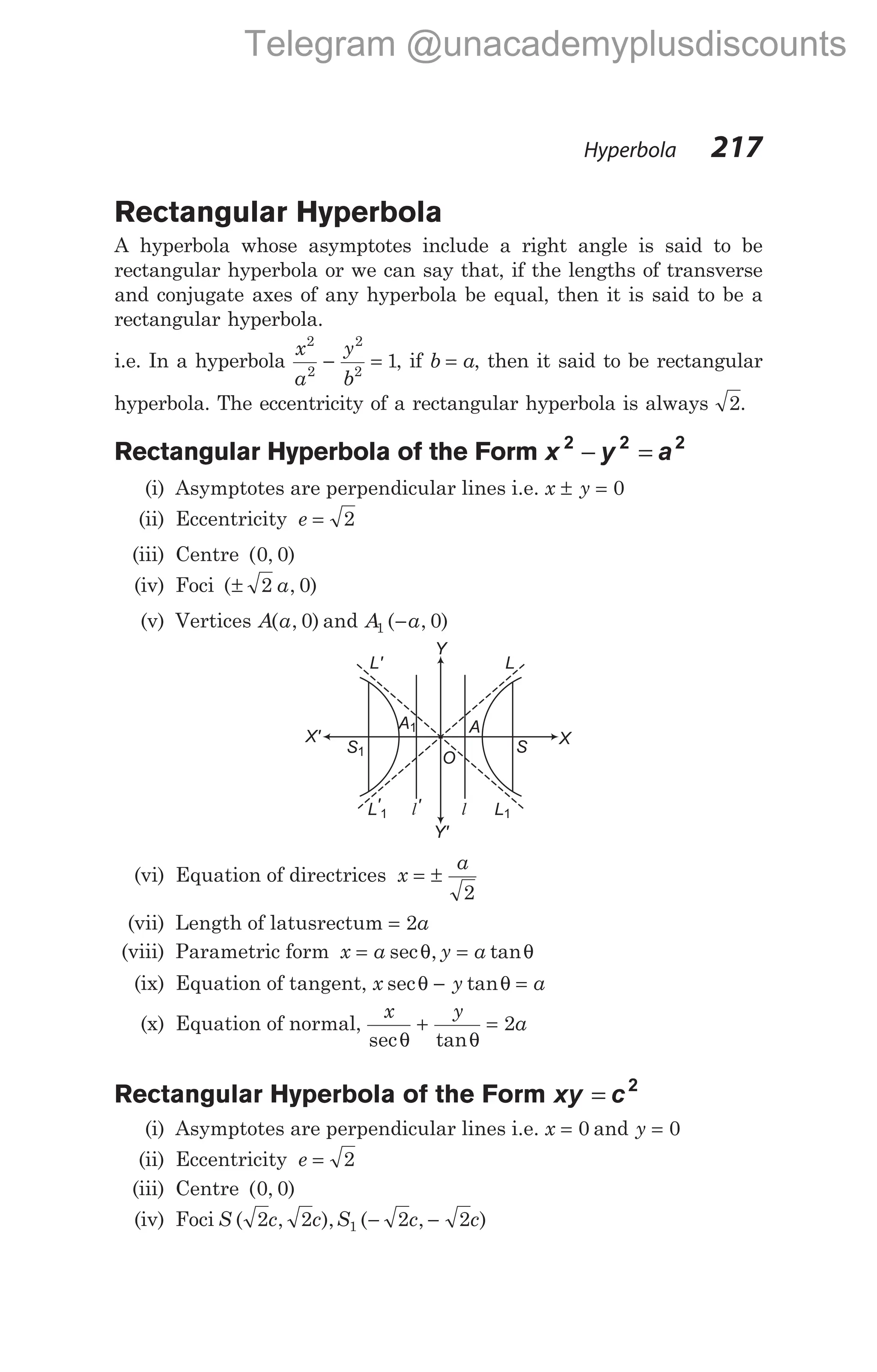 Rectangular Hyperbola
A hyperbola whose asymptotes include a right angle is said to be
rectangular hyperbola or we can say that, if the lengths of transverse
and conjugate axes of any hyperbola be equal, then it is said to be a
rectangular hyperbola.
i.e. In a hyperbola
x
a
y
b
2
2
2
2
1
− = , if b a
= , then it said to be rectangular
hyperbola. The eccentricity of a rectangular hyperbola is always 2.
Rectangular Hyperbola of the Form x y a
2 2 2
− =
(i) Asymptotes are perpendicular lines i.e. x y
± = 0
(ii) Eccentricity e = 2
(iii) Centre ( , )
0 0
(iv) Foci ( , )
± 2 0
a
(v) Vertices A a
( , )
0 and A a
1 0
( , )
−
(vi) Equation of directrices x
a
= ±
2
(vii) Length of latusrectum = 2a
(viii) Parametric form x a y a
= =
sec , tan
θ θ
(ix) Equation of tangent, x y a
sec tan
θ θ
− =
(x) Equation of normal,
x y
a
sec tan
θ θ
+ = 2
Rectangular Hyperbola of the Form xy c
= 2
(i) Asymptotes are perpendicular lines i.e. x = 0 and y = 0
(ii) Eccentricity e = 2
(iii) Centre ( , )
0 0
(iv) Foci S c c S c c
( , ), ( , )
2 2 2 2
1 − −
Hyperbola 217
S1 S
X' X
L
L'
L'1 L1
l' l
O
A
Y
Y'
A1
Telegram @unacademyplusdiscounts
 