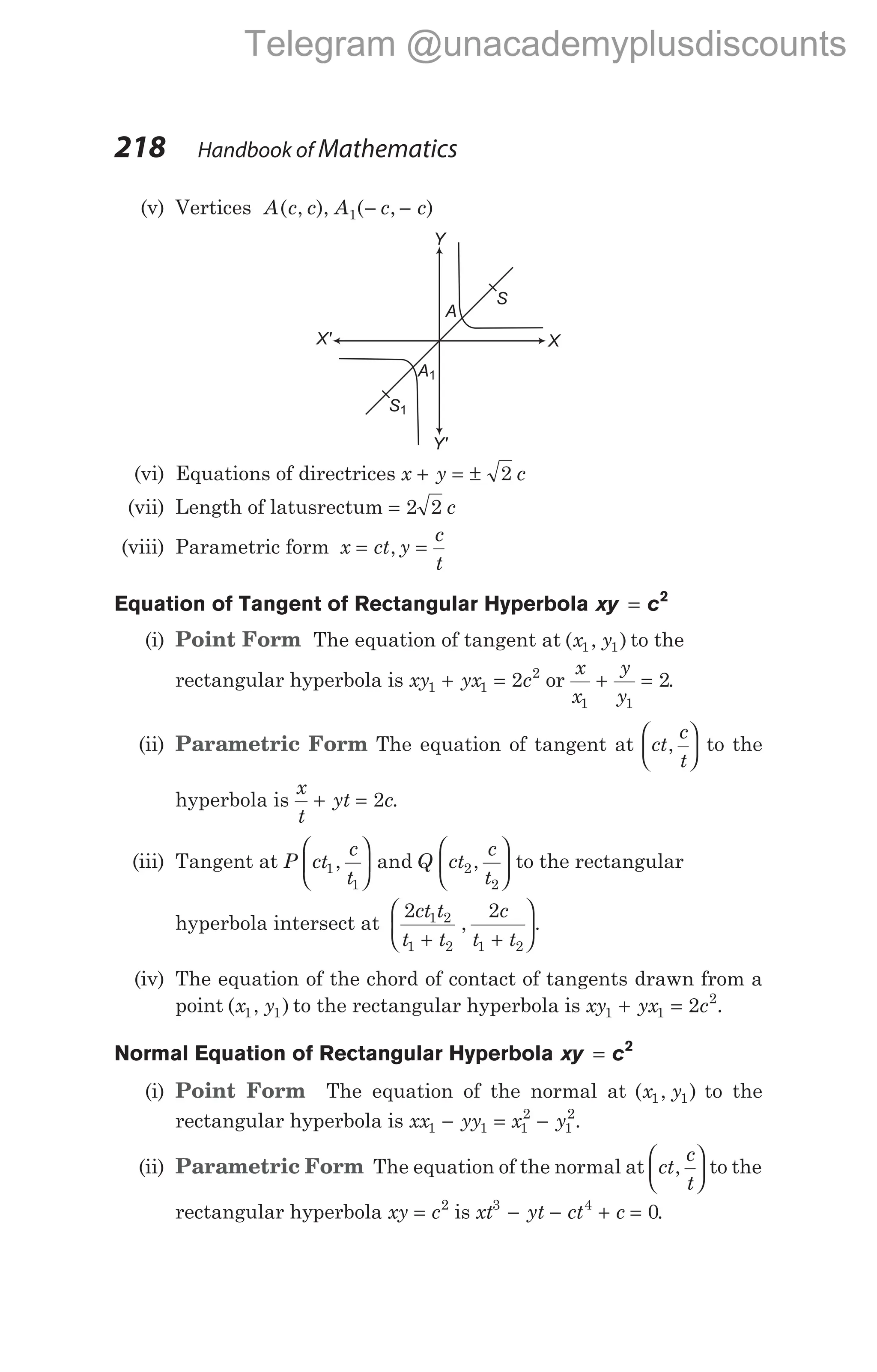 (v) Vertices A c c A c c
( , ), ( , )
1 − −
(vi) Equations of directrices x y c
+ = ± 2
(vii) Length of latusrectum = 2 2 c
(viii) Parametric form x ct y
c
t
= =
,
Equation of Tangent of Rectangular Hyperbola xy c
= 2
(i) Point Form The equation of tangent at ( , )
x y
1 1 to the
rectangular hyperbola is xy yx c
1 1
2
2
+ = or
x
x
y
y
1 1
2
+ = .
(ii) Parametric Form The equation of tangent at ct
c
t
,





 to the
hyperbola is
x
t
yt c
+ = 2 .
(iii) Tangent at P ct
c
t
Q ct
c
t
1
1
2
2
, and ,











 to the rectangular
hyperbola intersect at
2 2
1 2
1 2 1 2
ct t
t t
c
t t
+ +






, .
(iv) The equation of the chord of contact of tangents drawn from a
point ( , )
x y
1 1 to the rectangular hyperbola is xy yx c
1 1
2
2
+ = .
Normal Equation of Rectangular Hyperbola xy c
= 2
(i) Point Form The equation of the normal at ( , )
x y
1 1 to the
rectangular hyperbola is xx yy x y
1 1 1
2
1
2
− = − .
(ii) Parametric Form The equation of the normal at ct
c
t
,





 to the
rectangular hyperbola xy c
= 2
is xt yt ct c
3 4
0
− − + = .
218 Handbook of Mathematics
Y
Y'
X' X
S
S1
A
A1
Telegram @unacademyplusdiscounts
 