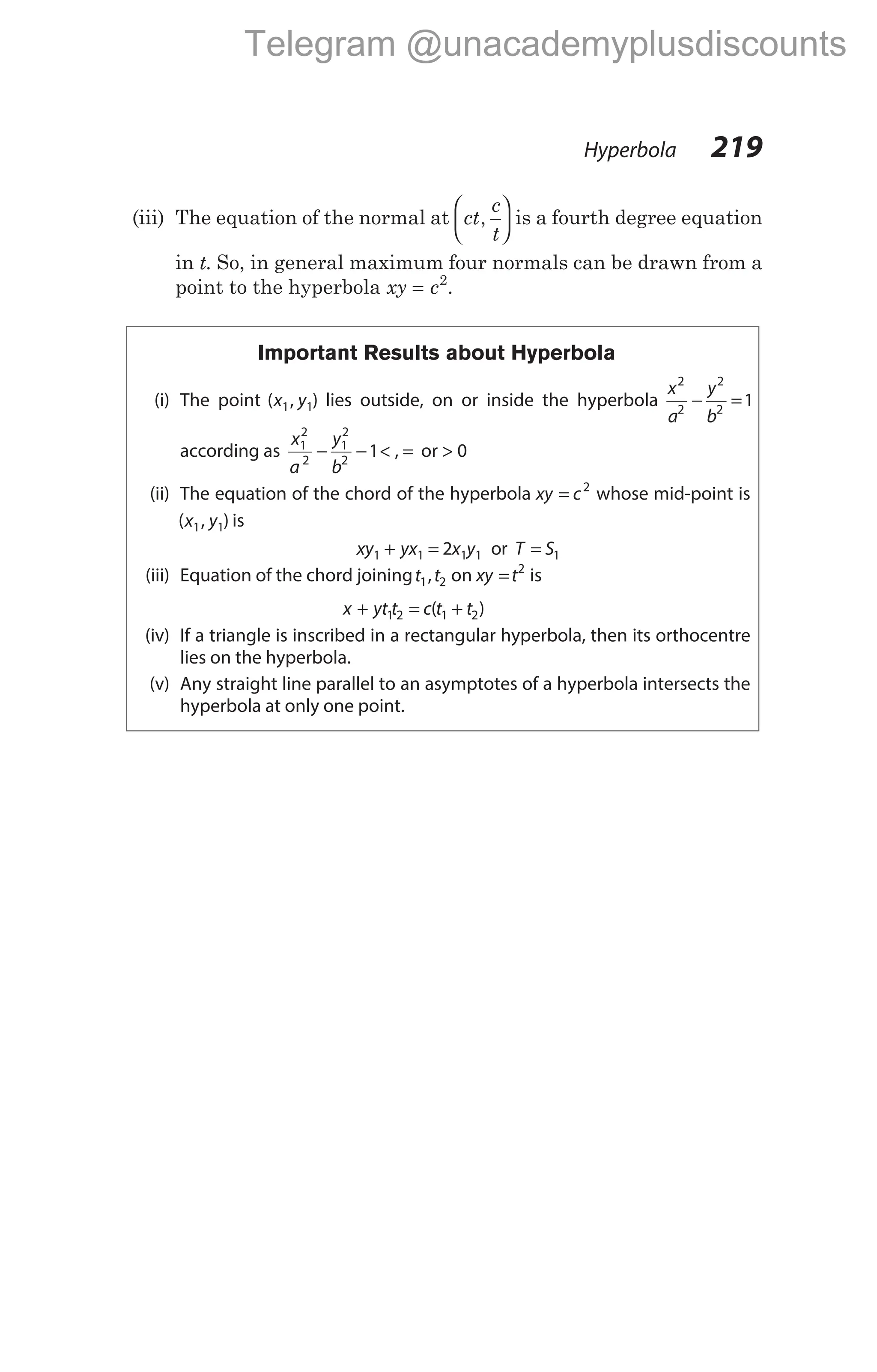 (iii) The equation of the normal at ct
c
t
,





 is a fourth degree equation
in t. So, in general maximum four normals can be drawn from a
point to the hyperbola xy c
= 2
.
Important Results about Hyperbola
(i) The point ( , )
x y
1 1 lies outside, on or inside the hyperbola
x
a
y
b
2
2
2
2
1
− =
according as
x
a
y
b
1
2
2
1
2
2
1
− − < , = or > 0
(ii) The equation of the chord of the hyperbola xy c
= 2
whose mid-point is
( , )
x y
1 1 is
xy yx x y
1 1 1 1
2
+ = or T S
= 1
(iii) Equation of the chord joiningt t
1 2
, on xy t
= 2
is
x yt t c t t
+ = +
1 2 1 2
( )
(iv) If a triangle is inscribed in a rectangular hyperbola, then its orthocentre
lies on the hyperbola.
(v) Any straight line parallel to an asymptotes of a hyperbola intersects the
hyperbola at only one point.
Hyperbola 219
Telegram @unacademyplusdiscounts
 