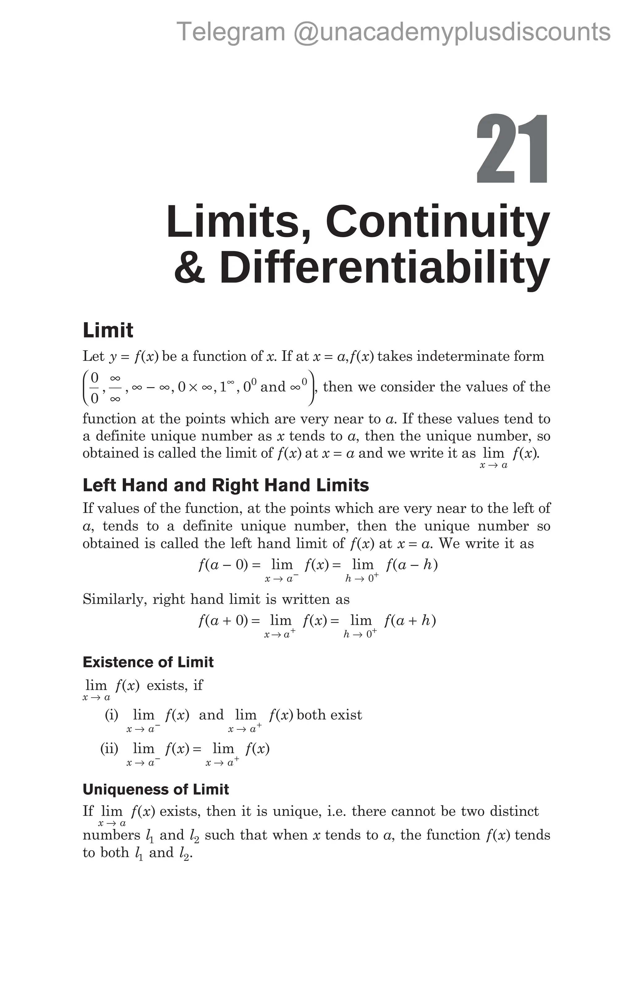 21
Limits, Continuity
& Differentiability
Limit
Let y f x
= ( ) be a function of x. If at x a
= ,f x
( ) takes indeterminate form
0
0
0 1 00 0
, , , , ,
∞
∞
∞ − ∞ × ∞ ∞






∞
and , then we consider the values of the
function at the points which are very near to a. If these values tend to
a definite unique number as x tends to a, then the unique number, so
obtained is called the limit of f x
( ) at x a
= and we write it as lim ( )
x a
f x
→
.
Left Hand and Right Hand Limits
If values of the function, at the points which are very near to the left of
a, tends to a definite unique number, then the unique number so
obtained is called the left hand limit of f x
( ) at x a
= . We write it as
f a
( )
− 0 = = −
→ →
− +
lim ( ) lim ( )
x a h
f x f a h
0
Similarly, right hand limit is written as
f a f x f a h
x a h
( ) lim ( ) lim ( )
+ = = +
→ →
+ +
0
0
Existence of Limit
lim ( )
x a
f x
→
exists, if
(i) lim ( )
x a
f x
→ −
and lim ( )
x a
f x
→ +
both exist
(ii) lim ( ) lim ( )
x a x a
f x f x
→ →
− +
=
Uniqueness of Limit
If lim ( )
x a
f x
→
exists, then it is unique, i.e. there cannot be two distinct
numbers l1 and l2 such that when x tends to a, the function f x
( ) tends
to both l1 and l2.
Telegram @unacademyplusdiscounts
 