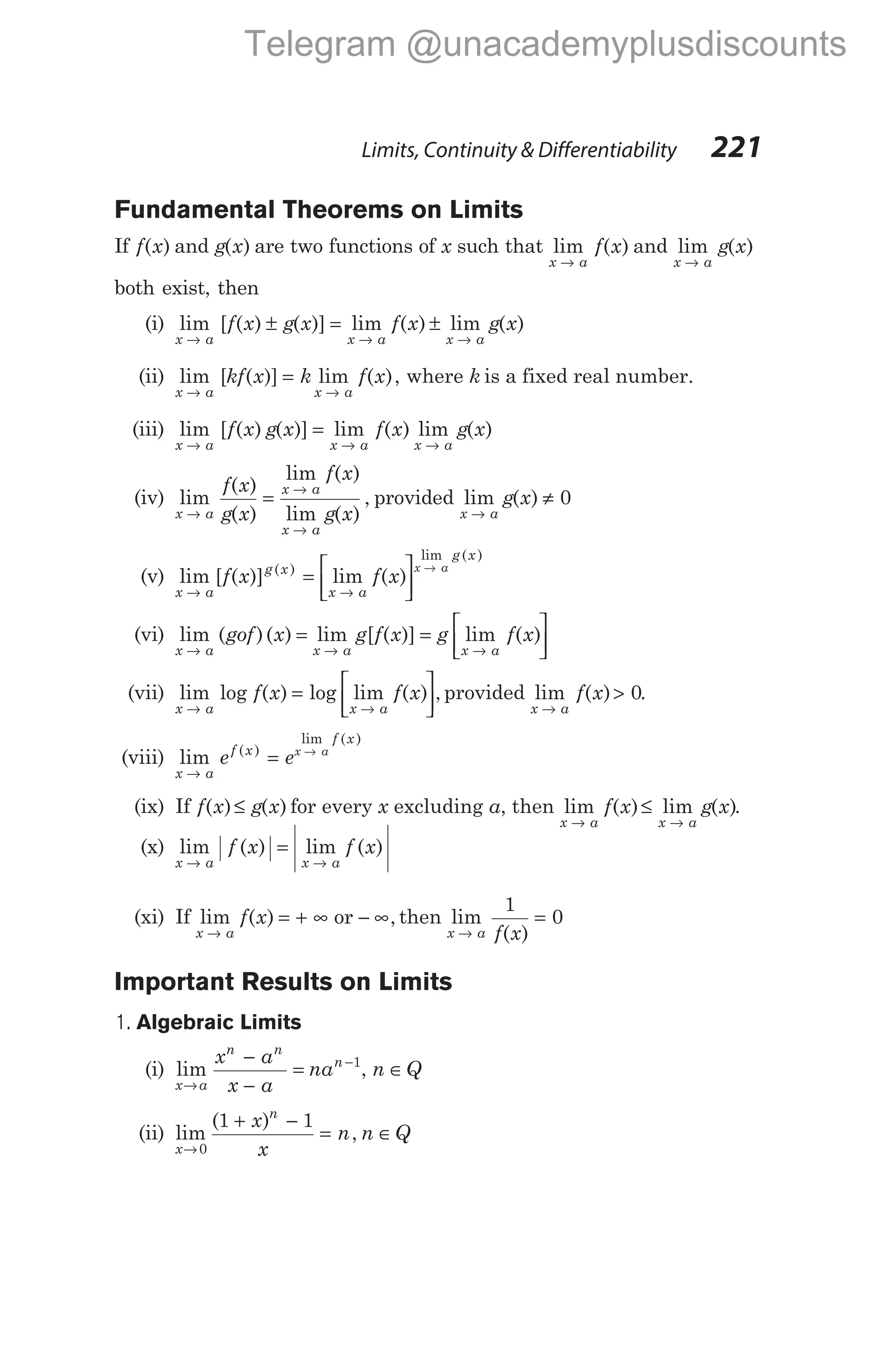 Fundamental Theorems on Limits
If f x
( ) and g x
( ) are two functions of x such that lim ( )
x a
f x
→
and lim ( )
x a
g x
→
both exist, then
(i) lim [ ( ) ( )] lim ( )
x a x a
f x g x f x
→ →
± = ± lim ( )
x a
g x
→
(ii) lim [ ( )] lim ( ),
x a x a
kf x k f x
→ →
= where k is a fixed real number.
(iii) lim [ ( ) ( )] lim ( ) lim ( )
x a x a x a
f x g x f x g x
→ → →
=
(iv) lim
( )
( )
lim ( )
lim ( )
, lim
x a
x a
x a
x a
f x
g x
f x
g x
→
→
→
→
= provided g x
( ) ≠ 0
(v) lim [ ( )] lim ( )
( )
lim ( )
x a
g x
x a
g x
f x f x
x a
→ →
= 





→
(vi) lim ( )( )
x a
gof x
→
= lim [ ( )] lim ( )
x a x a
g f x g f x
→ →
= 





(vii) lim log ( ) log lim ( ) ,
x a x a
f x f x
→ →
= 




 provided lim ( )
x a
f x
→
> 0.
(viii) lim ( )
lim ( )
x a
f x
f x
e ex a
→
= →
(ix) If f x g x
( ) ( )
≤ for every x excluding a, then lim ( ) lim ( )
x a x a
f x g x
→ →
≤ .
(x) lim ( ) lim ( )
x a x a
f x f x
→ →
=
(xi) If lim ( ) ,
x a
f x
→
= + ∞ − ∞
or then lim
( )
x a f x
→
=
1
0
Important Results on Limits
1. Algebraic Limits
(i) lim
x a
n n
n
x a
x a
na
→
−
−
−
= 1
, n Q
∈
(ii) lim
( )
,
x
n
x
x
n n Q
→
+ −
= ∈
0
1 1
Limits, Continuity & Differentiability 221
Telegram @unacademyplusdiscounts
 