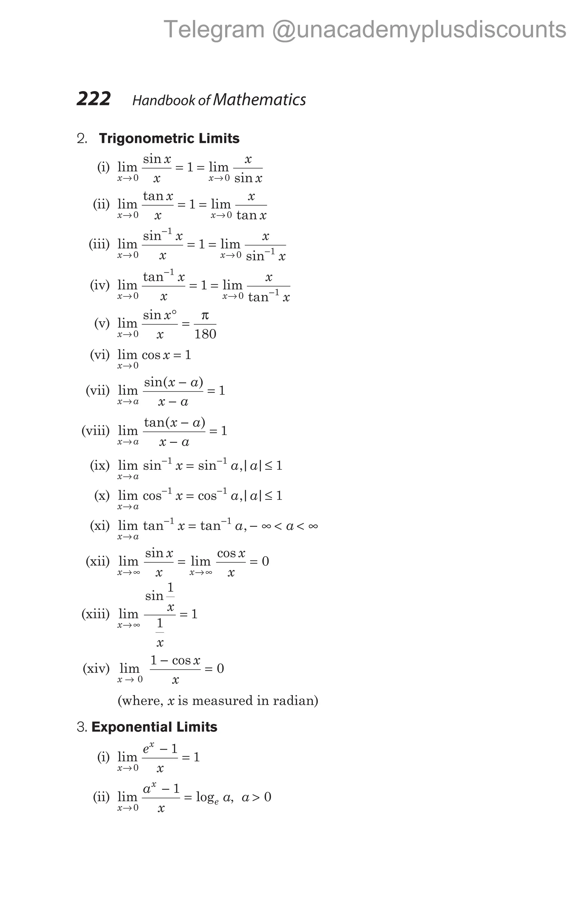 222 Handbook of Mathematics
2. Trigonometric Limits
(i) lim
sin
lim
sin
x x
x
x
x
x
→ →
= =
0 0
1
(ii) lim
tan
lim
tan
x x
x
x
x
x
→ →
= =
0 0
1
(iii) lim
sin
lim
sin
x x
x
x
x
x
→
−
→ −
= =
0
1
0 1
1
(iv) lim
tan
lim
tan
x x
x
x
x
x
→
−
→ −
= =
0
1
0 1
1
(v) lim
sin
x
x
x
→
°
=
0 180
π
(vi) lim cos
x
x
→
=
0
1
(vii) lim
sin( )
x a
x a
x a
→
−
−
= 1
(viii) lim
tan( )
x a
x a
x a
→
−
−
= 1
(ix) lim sin sin ,| |
x a
x a a
→
− −
= ≤
1 1
1
(x) lim cos cos ,| |
x a
x a a
→
− −
= ≤
1 1
1
(xi) lim tan tan ,
x a
x a a
→
− −
= − ∞ < < ∞
1 1
(xii) lim
sin
lim
cos
x x
x
x
x
x
→∞ →∞
= = 0
(xiii) lim
sin
x
x
x
→∞
=
1
1
1
(xiv) lim
x → 0
1
0
−
=
cos x
x
(where, x is measured in radian)
3. Exponential Limits
(i) lim
x
x
e
x
→
−
=
0
1
1
(ii) lim log
x
x
e
a
x
a
→
−
=
0
1
, a > 0
Telegram @unacademyplusdiscounts
 