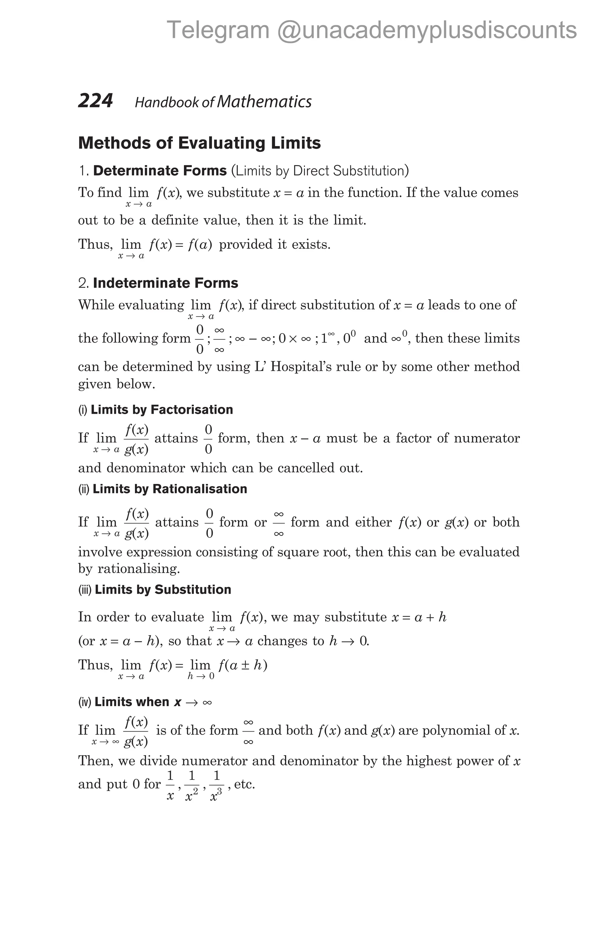Methods of Evaluating Limits
1. Determinate Forms (Limits by Direct Substitution)
To find lim ( )
x a
f x
→
, we substitute x a
= in the function. If the value comes
out to be a definite value, then it is the limit.
Thus, lim ( ) ( )
x a
f x f a
→
= provided it exists.
2. Indeterminate Forms
While evaluating lim ( )
x a
f x
→
, if direct substitution of x a
= leads to one of
the following form
0
0
0
; ; ;
∞
∞
∞ − ∞ × ∞ ; ,
1 00
∞
and ∞0
, then these limits
can be determined by using L’ Hospital’s rule or by some other method
given below.
(i) Limits by Factorisation
If lim
( )
( )
x a
f x
g x
→
attains
0
0
form, then x a
− must be a factor of numerator
and denominator which can be cancelled out.
(ii) Limits by Rationalisation
If lim
( )
( )
x a
f x
g x
→
attains
0
0
form or
∞
∞
form and either f x
( ) or g x
( ) or both
involve expression consisting of square root, then this can be evaluated
by rationalising.
(iii) Limits by Substitution
In order to evaluate lim ( ),
x a
f x
→
we may substitute x a h
= +
(or x a h
= − ), so that x a
→ changes to h → 0.
Thus, lim ( ) lim ( )
x a h
f x f a h
→ →
= ±
0
(iv) Limits when x → ∞
If lim
( )
( )
x
f x
g x
→ ∞
is of the form
∞
∞
and both f x
( ) and g x
( ) are polynomial of x.
Then, we divide numerator and denominator by the highest power of x
and put 0 for
1 1 1
2 3
x x x
, , , etc.
224 Handbook of Mathematics
Telegram @unacademyplusdiscounts
 