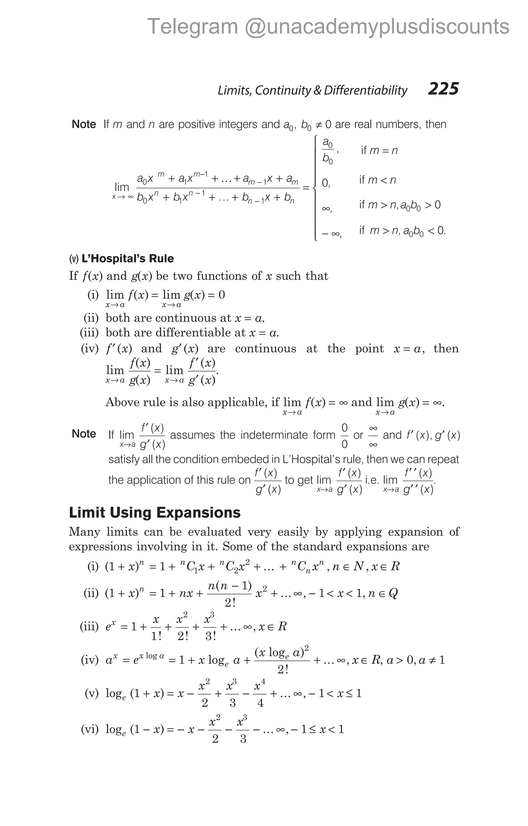 Note If m and n are positive integers and a b
0 0 0
, ≠ are real numbers, then
lim
...
x
m m
m m
n n
n
a x a x a x a
b x b x b x
→ ∞
−
−
−
−
+ + + +
+ + + +
0 1
1
1
0 1
1
1
K
bn
=
∞
− ∞
=
<
> >
> <
a
b
m n
m n
m n a b
m n a b
0
0
0 0
0 0
0
0
0
,
,
,
,
,
, .
if
if
if
if











(v) L’Hospital’s Rule
If f x
( ) and g x
( ) be two functions of x such that
(i) lim ( ) lim ( )
x a x a
f x g x
→ →
= = 0
(ii) both are continuous at x a
= .
(iii) both are differentiable at x a
= .
(iv) f x
′( ) and g x
′( ) are continuous at the point x a
= , then
lim
( )
( )
lim
( )
( )
x a x a
f x
g x
f x
g x
→ →
=
′
′
.
Above rule is also applicable, if lim ( )
x a
f x
→
= ∞ and lim ( ) .
x a
g x
→
= ∞
Note If lim
( )
( )
x a
f x
g x
→
′
′
assumes the indeterminate form
0
0
or
∞
∞
and f x g x
′ ′
( ), ( )
satisfy all the condition embeded in L’Hospital’s rule, then we can repeat
the application of this rule on
f x
g x
′
′
( )
( )
to get lim
( )
( )
x a
f x
g x
→
′
′
i.e. lim
( )
( )
x a
f x
g x
→
′ ′
′ ′
.
Limit Using Expansions
Many limits can be evaluated very easily by applying expansion of
expressions involving in it. Some of the standard expansions are
(i) ( ) ...
1 1 1 2
2
+ = + + +
x C x C x
n n n
+ ∈ ∈
n
n
n
C x n N x R
, ,
(ii) ( )
( )
!
...
1 1
1
2
2
+ = + +
−
+
x nx
n n
x
n
∞ − < < ∈
, ,
1 1
x n Q
(iii) e
x x x
x R
x
= + + + + ∞ ∈
1
1 2 3
2 3
! ! !
... ,
(iv) a e x a
x a
x R
x x a
e
e
= = + + + ∞ ∈
log
log
( log )
!
... ,
1
2
2
, a > 0, a ≠ 1
(v) log ( ) ... ,
e x x
x x x
x
1
2 3 4
1 1
2 3 4
+ = − + − + ∞ − < ≤
(vi) log ( ) ... ,
e x x
x x
1
2 3
2 3
− = − − − − ∞ − ≤ <
1 1
x
Limits, Continuity & Differentiability 225
Telegram @unacademyplusdiscounts
 
