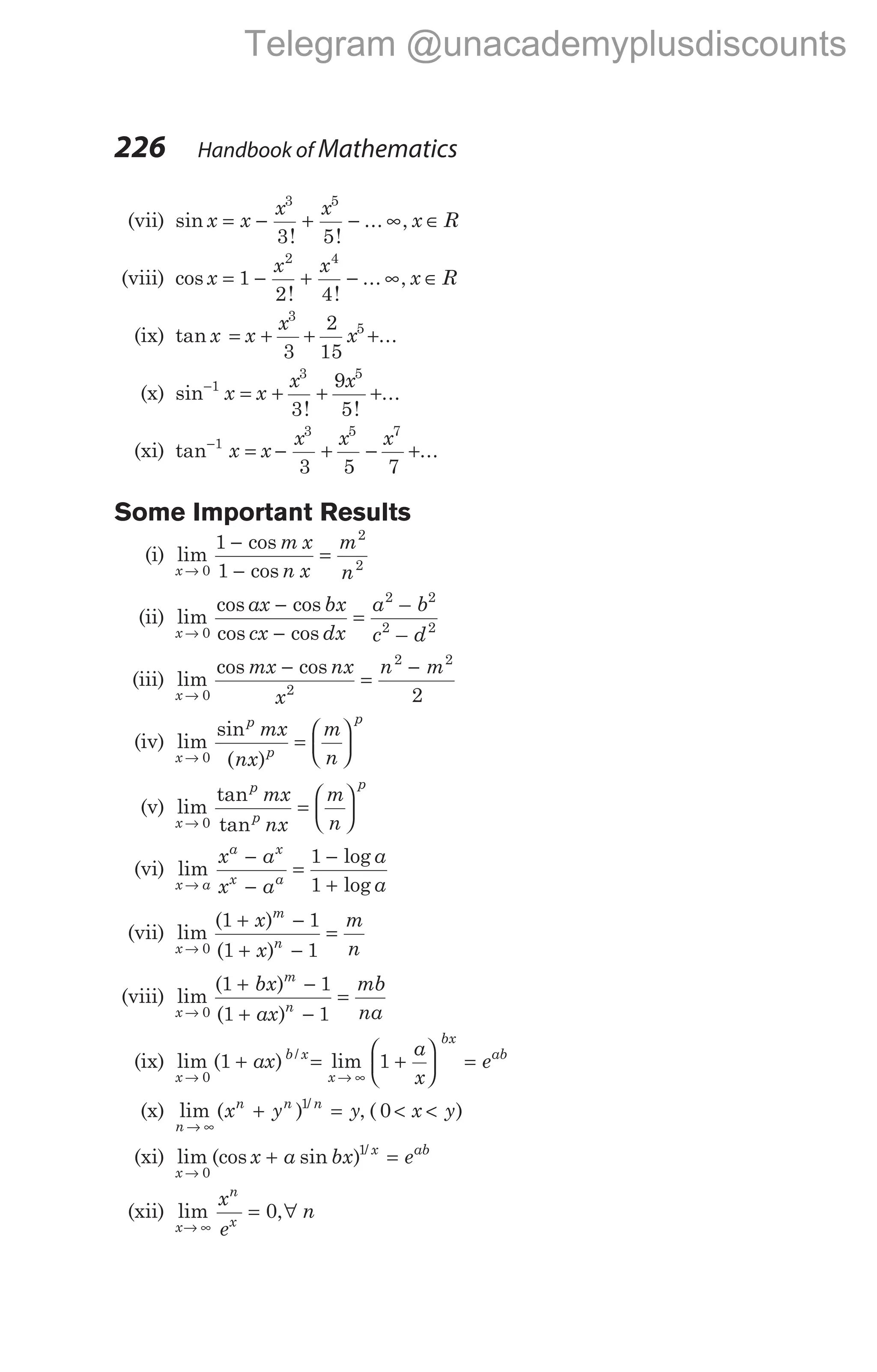 (vii) sin
! !
... ,
x x
x x
x R
= − + − ∞ ∈
3 5
3 5
(viii) cos
! !
... ,
x
x x
x R
= − + − ∞ ∈
1
2 4
2 4
(ix) tan ...
x x
x
x
= + + +
3
5
3
2
15
(x) sin−
= + + +
1
3 5
3
9
5
x x
x x
! !
...
(xi) tan ...
−
= − + − +
1
3 5 7
3 5 7
x x
x x x
Some Important Results
(i) lim
cos
cos
x
m x
n x
m
n
→
−
−
=
0
2
2
1
1
(ii) lim
cos cos
cos cos
–
–
x
ax bx
cx dx
a b
c d
→
−
−
=
0
2 2
2 2
(iii) lim
cos cos
x
mx nx
x
n m
→
−
=
−
0 2
2 2
2
(iv) lim
sin
( )
x
p
p
p
mx
nx
m
n
→
=






0
(v) lim
tan
tan
x
p
p
p
mx
nx
m
n
→
=






0
(vi) lim
log
log
x a
a x
x a
x a
x a
a
a
→
−
−
=
−
+
1
1
(vii) lim
( )
( )
x
m
n
x
x
m
n
→
+ −
+ −
=
0
1 1
1 1
(viii) lim
( )
( )
x
m
n
bx
ax
mb
na
→
+ −
+ −
=
0
1 1
1 1
(ix) lim ( ) /
x
b x
ax
→
+
0
1 = +





 =
→ ∞
lim
x
bx
ab
a
x
e
1
(x) lim ( ) /
n
n n n
x y y
→ ∞
+ =
1
, ( )
0 < <
x y
(xi) lim (cos sin ) /
x
x ab
x a bx e
→
+ =
0
1
(xii) lim ,
x
n
x
x
e
n
→ ∞
= ∀
0
226 Handbook of Mathematics
Telegram @unacademyplusdiscounts
 