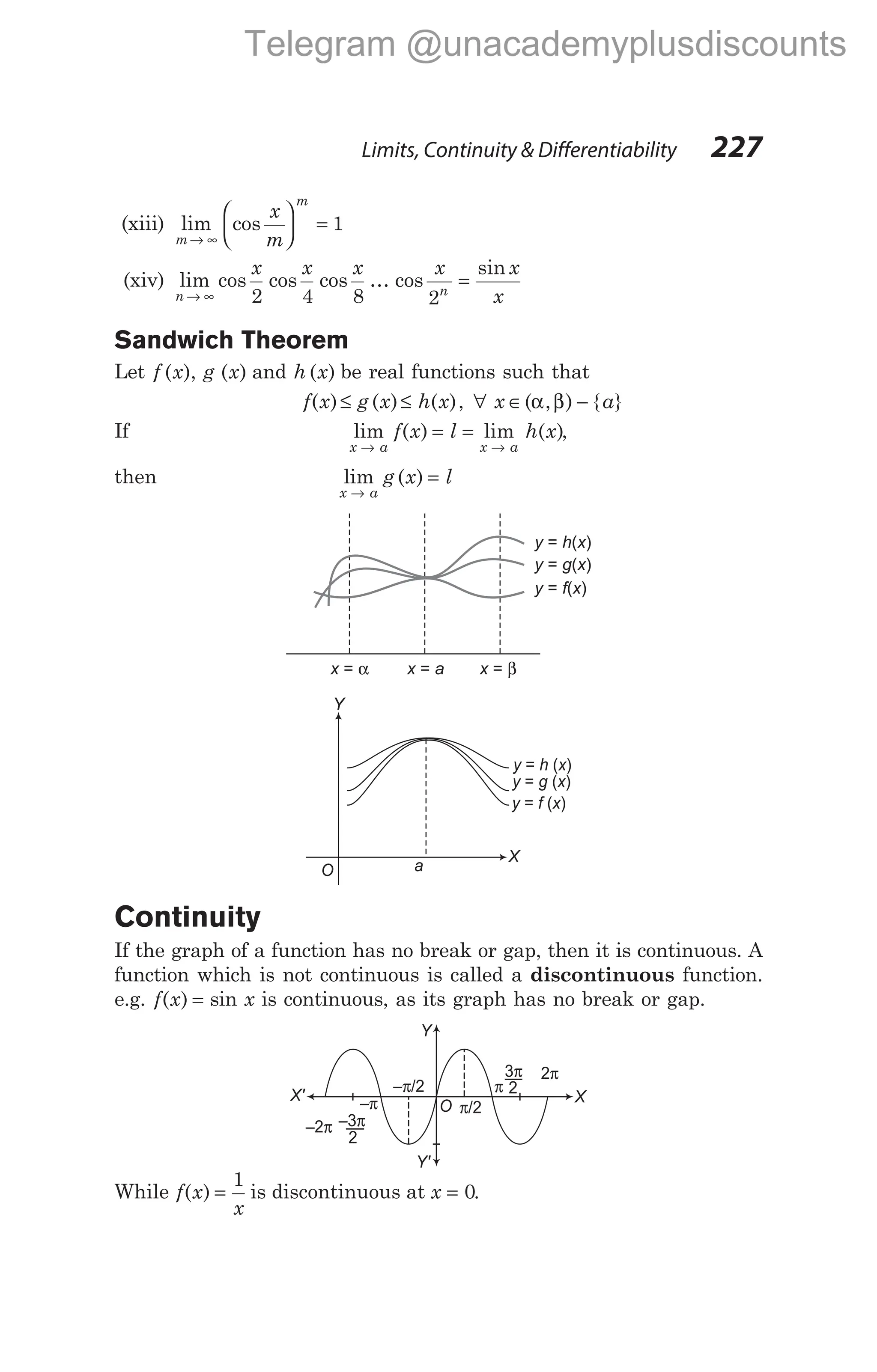 (xiii) lim cos
m
m
x
m
→ ∞





 = 1
(xiv) lim cos cos cos
n
x x x
→ ∞ 2 4 8
… cos
sin
x x
x
n
2
=
Sandwich Theorem
Let f x g x
( ), ( ) and h x
( ) be real functions such that
f x g x h x
( ) ( ) ( )
≤ ≤ , ∀ x a
∈ −
( , ) { }
α β
If lim ( ) lim
x a x a
f x l
→ →
= = h x
( ),
then lim
x a
→
g x l
( ) =
Continuity
If the graph of a function has no break or gap, then it is continuous. A
function which is not continuous is called a discontinuous function.
e.g. f x
( ) = sin x is continuous, as its graph has no break or gap.
While f x
x
( ) =
1
is discontinuous at x = 0.
Limits, Continuity & Differentiability 227
y h x
= ( )
y g x
= ( )
y f x
= ( )
x = α x a
= x = β
O a
X
y h x
= ( )
y f x
= ( )
y g x
= ( )
Y
O π/2
– /2
π
2π
π
–π
–2π
X
Y
Y'
X'
3π
–3π
2
2
Telegram @unacademyplusdiscounts
 
