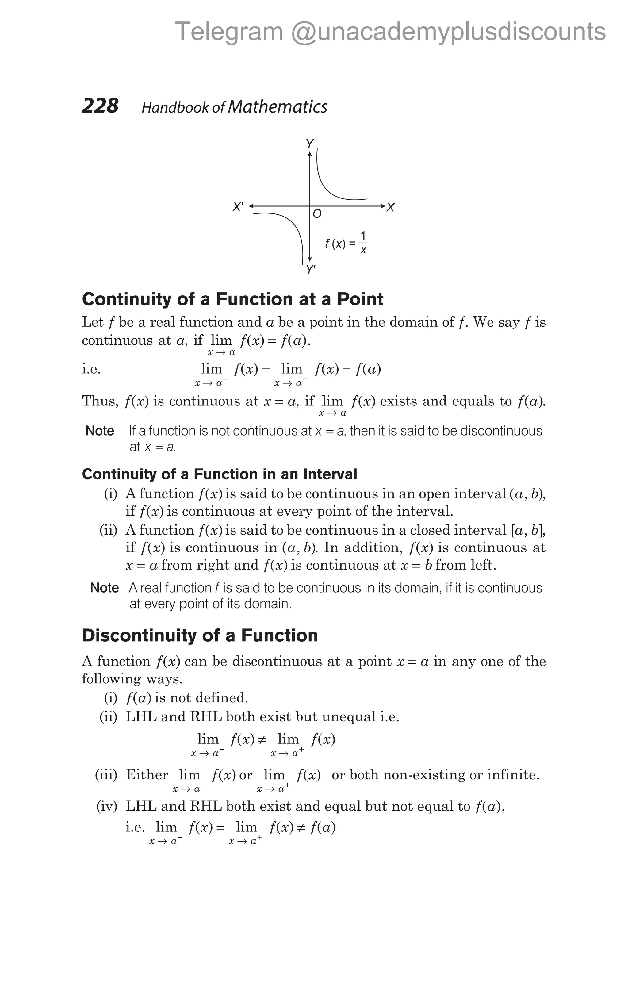 Continuity of a Function at a Point
Let f be a real function and a be a point in the domain of f. We say f is
continuous at a, if lim ( ) ( ).
x a
f x f a
→
=
i.e. lim ( ) lim ( ) ( )
x a x a
f x f x f a
→ →
− +
= =
Thus, f x
( ) is continuous at x a
= , if lim ( )
x a
f x
→
exists and equals to f a
( ).
Note If a function is not continuous at x a
= , then it is said to be discontinuous
at x a
= .
Continuity of a Function in an Interval
(i) A function f x
( )is said to be continuous in an open interval ( , )
a b ,
if f x
( ) is continuous at every point of the interval.
(ii) A function f x
( )is said to be continuous in a closed interval [ , ]
a b ,
if f x
( ) is continuous in ( , )
a b . In addition, f x
( ) is continuous at
x a
= from right and f x
( ) is continuous at x b
= from left.
Note A real function f is said to be continuous in its domain, if it is continuous
at every point of its domain.
Discontinuity of a Function
A function f x
( ) can be discontinuous at a point x a
= in any one of the
following ways.
(i) f a
( ) is not defined.
(ii) LHL and RHL both exist but unequal i.e.
lim ( ) lim ( )
x a x a
f x f x
→ →
− +
≠
(iii) Either lim ( )
x a
f x
→ −
or lim
x a
→ +
f x
( ) or both non-existing or infinite.
(iv) LHL and RHL both exist and equal but not equal to f a
( ),
i.e. lim ( ) lim ( ) ( )
x a x a
f x f x f a
→ →
− +
= ≠
228 Handbook of Mathematics
Y'
X' X
Y
f x
( ) =
1
x
O
Telegram @unacademyplusdiscounts
 