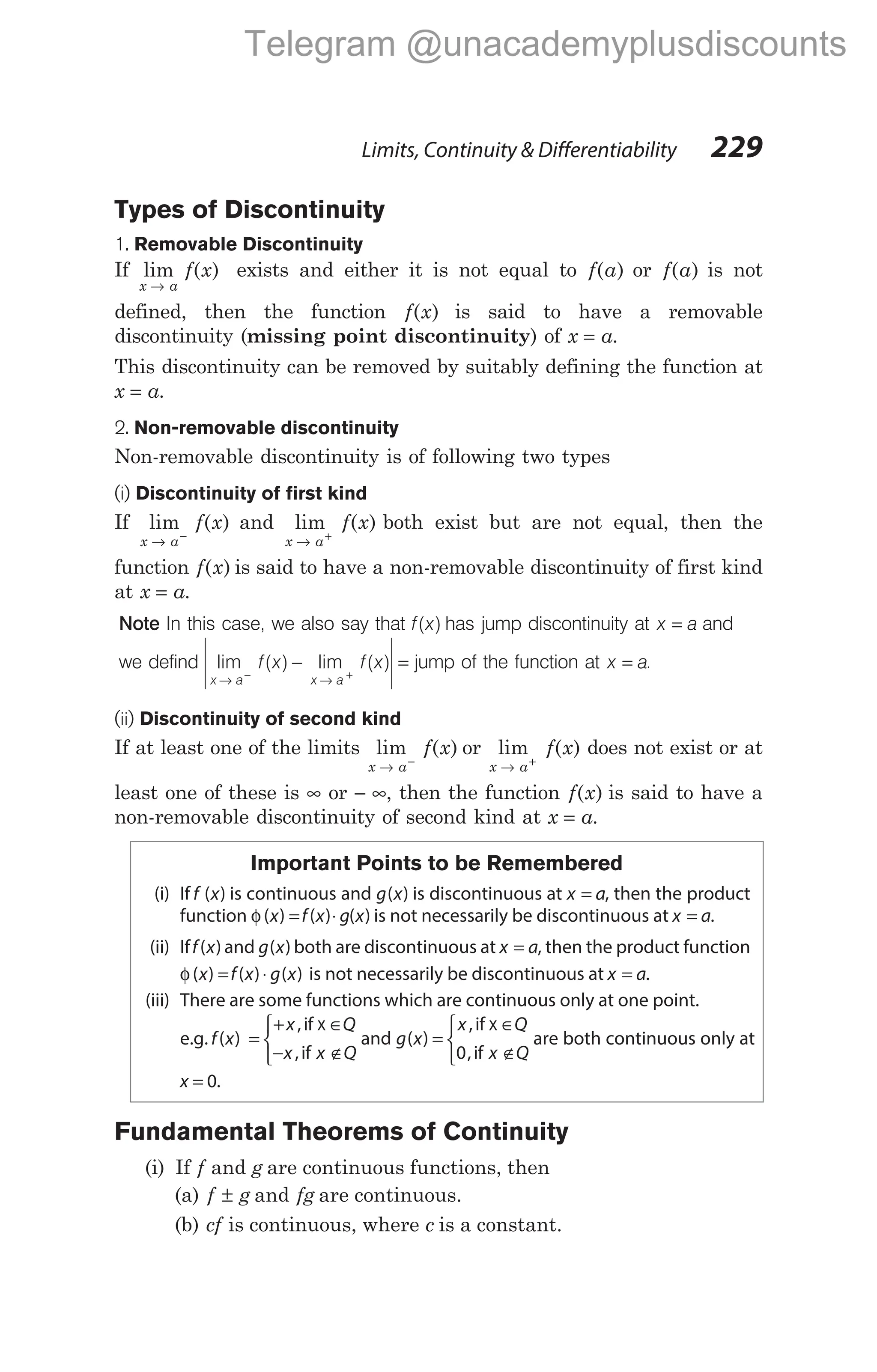Types of Discontinuity
1. Removable Discontinuity
If lim ( )
x a
f x
→
exists and either it is not equal to f a
( ) or f a
( ) is not
defined, then the function f x
( ) is said to have a removable
discontinuity (missing point discontinuity) of x a
= .
This discontinuity can be removed by suitably defining the function at
x a
= .
2. Non-removable discontinuity
Non-removable discontinuity is of following two types
(i) Discontinuity of first kind
If lim ( )
x a
f x
→ −
and lim ( )
x a
f x
→ +
both exist but are not equal, then the
function f x
( ) is said to have a non-removable discontinuity of first kind
at x a
= .
Note In this case, we also say that f x
( ) has jump discontinuity at x a
= and
we defind lim ( ) lim ( )
x a x a
f x f x
→ →
− +
− = jump of the function at x a
= .
(ii) Discontinuity of second kind
If at least one of the limits lim ( )
x a
f x
→ −
or lim ( )
x a
f x
→ +
does not exist or at
least one of these is ∞ or − ∞, then the function f x
( ) is said to have a
non-removable discontinuity of second kind at x a
= .
Important Points to be Remembered
(i) If f x
( ) is continuous and g x
( ) is discontinuous at x a
= , then the product
function φ( ) ( ) ( )
x f x g x
= ⋅ is not necessarily be discontinuous at x a
= .
(ii) Iff x
( ) and g x
( ) both are discontinuous at x a
= , then the product function
φ( ) ( ) ( )
x f x g x
= ⋅ is not necessarily be discontinuous at x a
= .
(iii) There are some functions which are continuous only at one point.
e.g. f x
( ) =
+ ∈
− ∉



x Q
x x Q
,
,
if
if
x
and g x
( ) =
∈
∉



x Q
x Q
,
,
if
if
x
0
are both continuous only at
x = 0.
Fundamental Theorems of Continuity
(i) If f and g are continuous functions, then
(a) f g
± and fg are continuous.
(b) cf is continuous, where c is a constant.
Limits, Continuity & Differentiability 229
Telegram @unacademyplusdiscounts
 