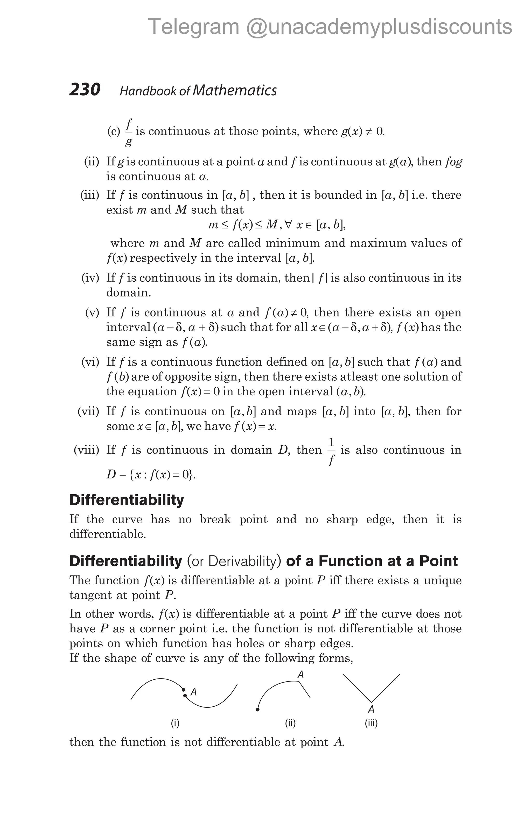 230 Handbook of Mathematics
(c)
f
g
is continuous at those points, where g x
( ) ≠ 0.
(ii) If gis continuous at a point a and f is continuous at g a
( ), then fog
is continuous at a.
(iii) If f is continuous in [ , ]
a b , then it is bounded in [ , ]
a b i.e. there
exist m and M such that
m f x M x a b
≤ ≤ ∀ ∈
( ) , [ , ],
where m and M are called minimum and maximum values of
f x
( ) respectively in the interval [ , ]
a b .
(iv) If f is continuous in its domain, then| |
f is also continuous in its
domain.
(v) If f is continuous at a and f a
( )≠ 0, then there exists an open
interval( , )
a a
− +
δ δ such that for all x a a
∈ − +
( , )
δ δ , f x
( )has the
same sign as f a
( ).
(vi) If f is a continuous function defined on [ , ]
a b such that f a
( ) and
f b
( )are of opposite sign, then there exists atleast one solution of
the equation f x
( )= 0 in the open interval ( , )
a b .
(vii) If f is continuous on [ , ]
a b and maps [ , ]
a b into [ , ]
a b , then for
some x a b
∈[ , ], we have f x x
( )= .
(viii) If f is continuous in domain D, then
1
f
is also continuous in
D x f x
− =
{ : ( ) }
0 .
Differentiability
If the curve has no break point and no sharp edge, then it is
differentiable.
Differentiability (or Derivability) of a Function at a Point
The function f x
( ) is differentiable at a point P iff there exists a unique
tangent at point P.
In other words, f x
( ) is differentiable at a point P iff the curve does not
have P as a corner point i.e. the function is not differentiable at those
points on which function has holes or sharp edges.
If the shape of curve is any of the following forms,
then the function is not differentiable at point A.
A
A
A
(i) (ii) (iii)
Telegram @unacademyplusdiscounts
 