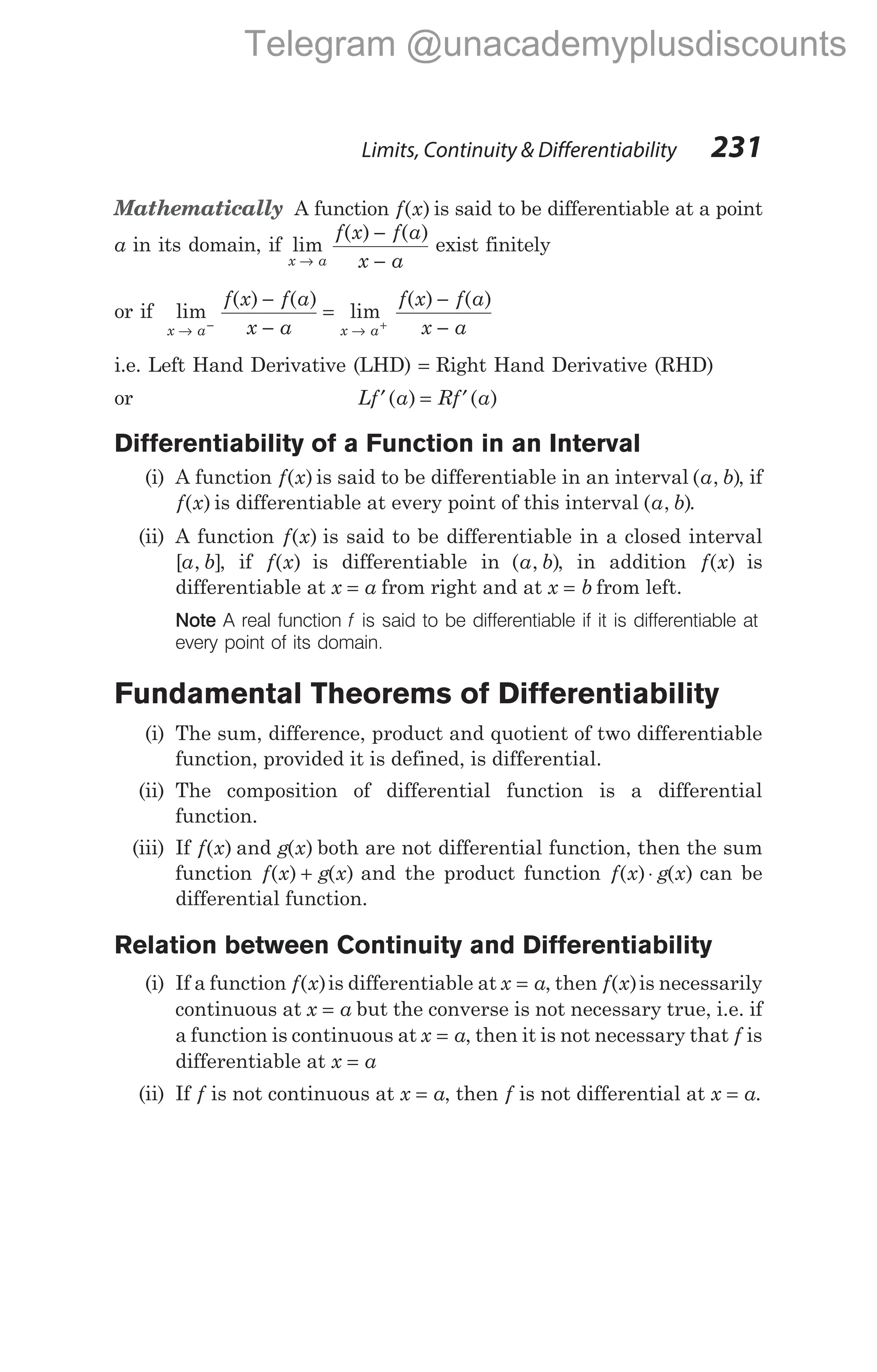 Mathematically A function f x
( ) is said to be differentiable at a point
a in its domain, if lim
( ) ( )
x a
f x f a
x a
→
−
−
exist finitely
or if lim
( ) ( )
lim
( ) ( )
x a x a
f x f a
x a
f x f a
x a
→ →
− +
−
−
=
−
−
i.e. Left Hand Derivative (LHD) = Right Hand Derivative (RHD)
or Lf a Rf a
′ = ′
( ) ( )
Differentiability of a Function in an Interval
(i) A function f x
( ) is said to be differentiable in an interval ( , )
a b , if
f x
( ) is differentiable at every point of this interval ( , )
a b .
(ii) A function f x
( ) is said to be differentiable in a closed interval
[ , ]
a b , if f x
( ) is differentiable in ( , )
a b , in addition f x
( ) is
differentiable at x a
= from right and at x b
= from left.
Note A real function f is said to be differentiable if it is differentiable at
every point of its domain.
Fundamental Theorems of Differentiability
(i) The sum, difference, product and quotient of two differentiable
function, provided it is defined, is differential.
(ii) The composition of differential function is a differential
function.
(iii) If f x
( ) and g x
( ) both are not differential function, then the sum
function f x g x
( ) ( )
+ and the product function f x g x
( ) ( )
⋅ can be
differential function.
Relation between Continuity and Differentiability
(i) If a function f x
( )is differentiable at x a
= , then f x
( )is necessarily
continuous at x a
= but the converse is not necessary true, i.e. if
a function is continuous at x a
= , then it is not necessary that f is
differentiable at x a
=
(ii) If f is not continuous at x a
= , then f is not differential at x a
= .
Limits, Continuity & Differentiability 231
Telegram @unacademyplusdiscounts
 