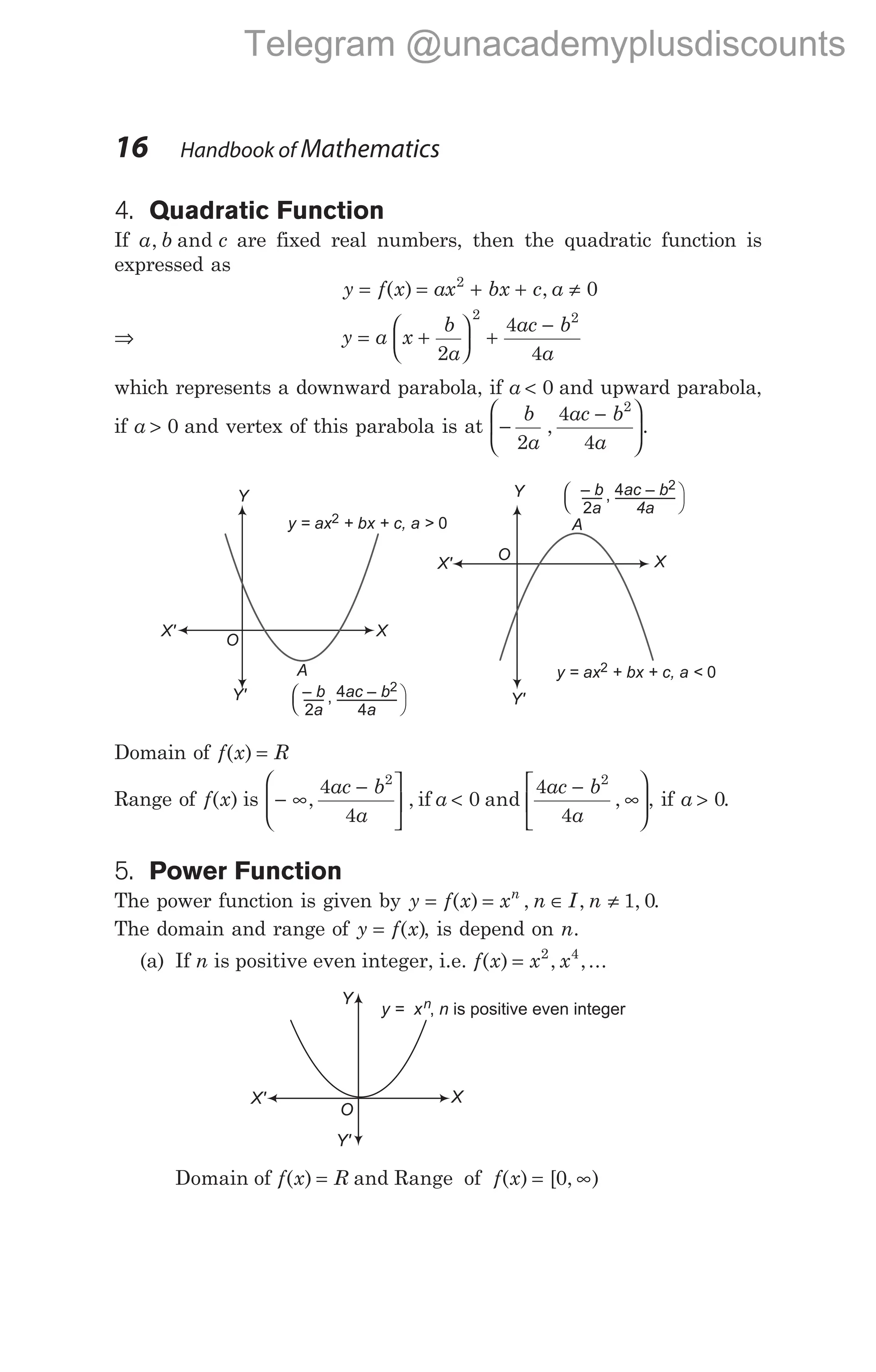 4. Quadratic Function
If a b c
, and are fixed real numbers, then the quadratic function is
expressed as
y f x ax bx c a
= = + + ≠
( ) ,
2
0
⇒ y a x
b
a
ac b
a
= +





 +
−
2
4
4
2 2
which represents a downward parabola, if a < 0 and upward parabola,
if a > 0 and vertex of this parabola is at −
−






b
a
ac b
a
2
4
4
2
, .
Domain of f x R
( ) =
Range of f x
( ) is − ∞
− 

 <
−
∞











, , and ,
4
4
0
4
4
2 2
ac b
a
a
ac b
a
if , if a > 0.
5. Power Function
The power function is given by y f x x n I n
n
= = ∈ ≠
( ) , , ,
1 0.
The domain and range of y f x
= ( ), is depend on n.
(a) If n is positive even integer, i.e. f x x x
( ) , ,...
= 2 4
Domain of f x R
( ) = and Range of f x
( ) [ , )
= ∞
0
16 Handbook of Mathematics
Y
y = ax + bx + c, a >
2 0
X
O
Y
y = ax + bx + c, a <
2 0
X
O
A
– b
a
2
, 4
4
ac – b
a
2
A
– b
a
2
, 4ac – b
4a
2




X'
X'
Y' Y'
Y
y = x n
n, is positive even integer
X
O
X'
Y'
Telegram @unacademyplusdiscounts
 