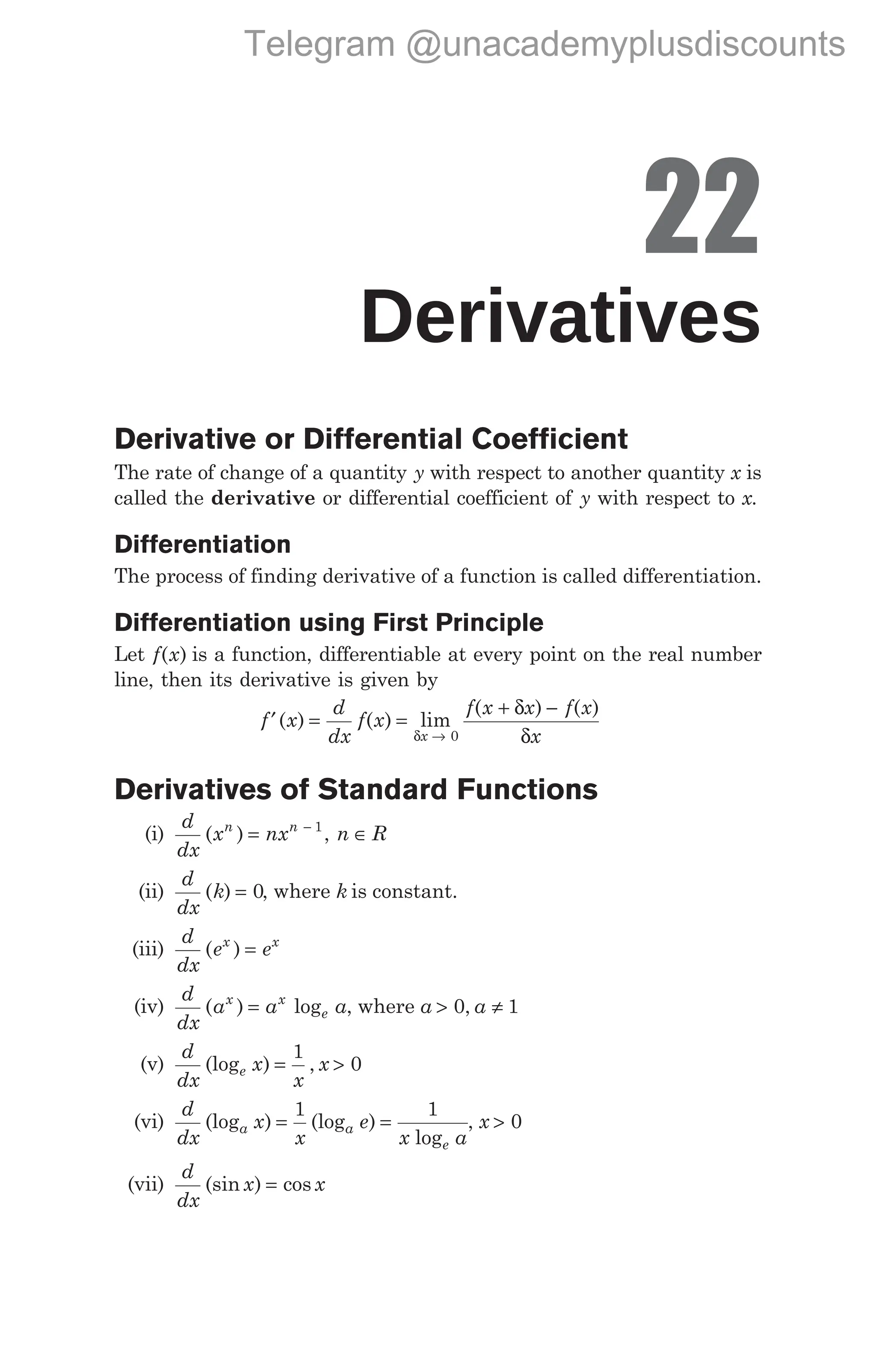 22
Derivatives
Derivative or Differential Coefficient
The rate of change of a quantity y with respect to another quantity x is
called the derivative or differential coefficient of y with respect to x.
Differentiation
The process of finding derivative of a function is called differentiation.
Differentiation using First Principle
Let f x
( ) is a function, differentiable at every point on the real number
line, then its derivative is given by
f x
d
dx
f x
f x x f x
x
x
′ = =
+ −
→
( ) ( ) lim
( ) ( )
δ
δ
δ
0
Derivatives of Standard Functions
(i)
d
dx
x nx n R
n n
( ) ,
= ∈
− 1
(ii)
d
dx
k
( ) = 0, where k is constant.
(iii)
d
dx
e e
x x
( ) =
(iv)
d
dx
a a
x x
e
( ) log
= a, where a a
> ≠
0 1
,
(v)
d
dx
x
x
x
e
(log ) ,
= >
1
0
(vi)
d
dx
x
x
e
x a
a a
e
(log ) (log )
log
= =
1 1
, x > 0
(vii)
d
dx
x x
(sin ) cos
=
Telegram @unacademyplusdiscounts
 