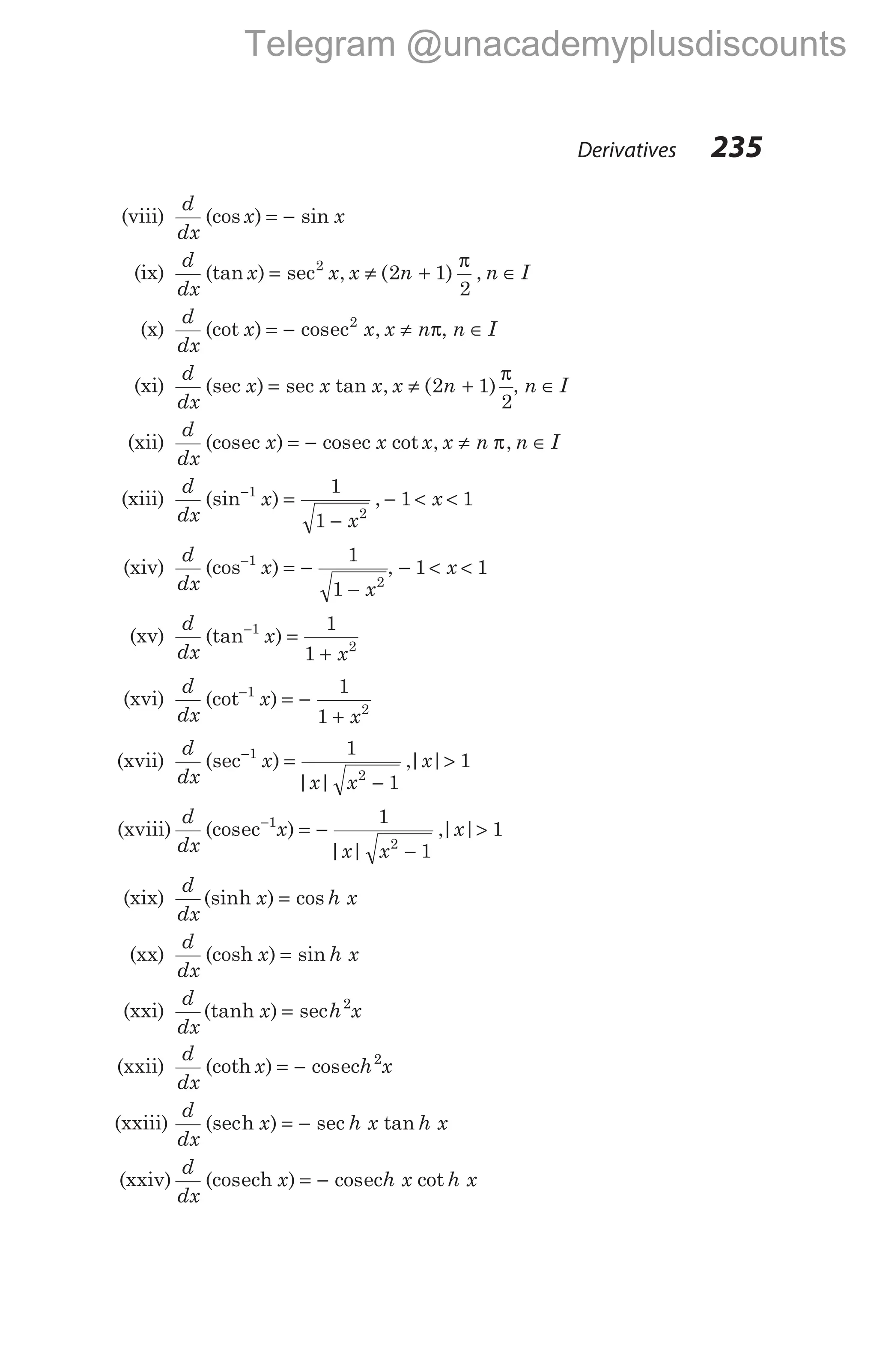 (viii)
d
dx
x x
(cos ) sin
= −
(ix)
d
dx
x x x n n I
(tan ) sec , ( ) ,
= ≠ + ∈
2
2 1
2
π
(x)
d
dx
x x x n
(cot ) cos ,
= − ≠
ec2
π, n I
∈
(xi)
d
dx
x x x x n
(sec ) sec tan , ( )
= ≠ +
2 1
2
π
, n I
∈
(xii)
d
dx
x x x x n n I
(cos ) cos cot , ,
ec ec
= − ≠ ∈
π
(xiii)
d
dx
x
x
x
(sin ) ,
−
=
−
− < <
1
2
1
1
1 1
(xiv)
d
dx
x
x
(cos )
−
= −
−
1
2
1
1
, − < <
1 1
x
(xv)
d
dx
x
x
(tan )
−
=
+
1
2
1
1
(xvi)
d
dx
x
x
(cot )
−
= −
+
1
2
1
1
(xvii)
d
dx
x
x x
x
(sec )
| |
,| |
−
=
−
>
1
2
1
1
1
(xviii)
d
dx
x
x x
x
(cos )
| |
,| |
ec−
= −
−
>
1
2
1
1
1
(xix)
d
dx
x h x
(sinh ) cos
=
(xx)
d
dx
x h x
(cosh ) sin
=
(xxi)
d
dx
x h x
(tanh ) sec
= 2
(xxii)
d
dx
x h x
(coth ) cos
= − ec 2
(xxiii)
d
dx
x h x h x
(sec ) sec tan
h = −
(xxiv)
d
dx
x h x h x
(cos ) cos cot
ech ec
= −
Derivatives 235
Telegram @unacademyplusdiscounts
 